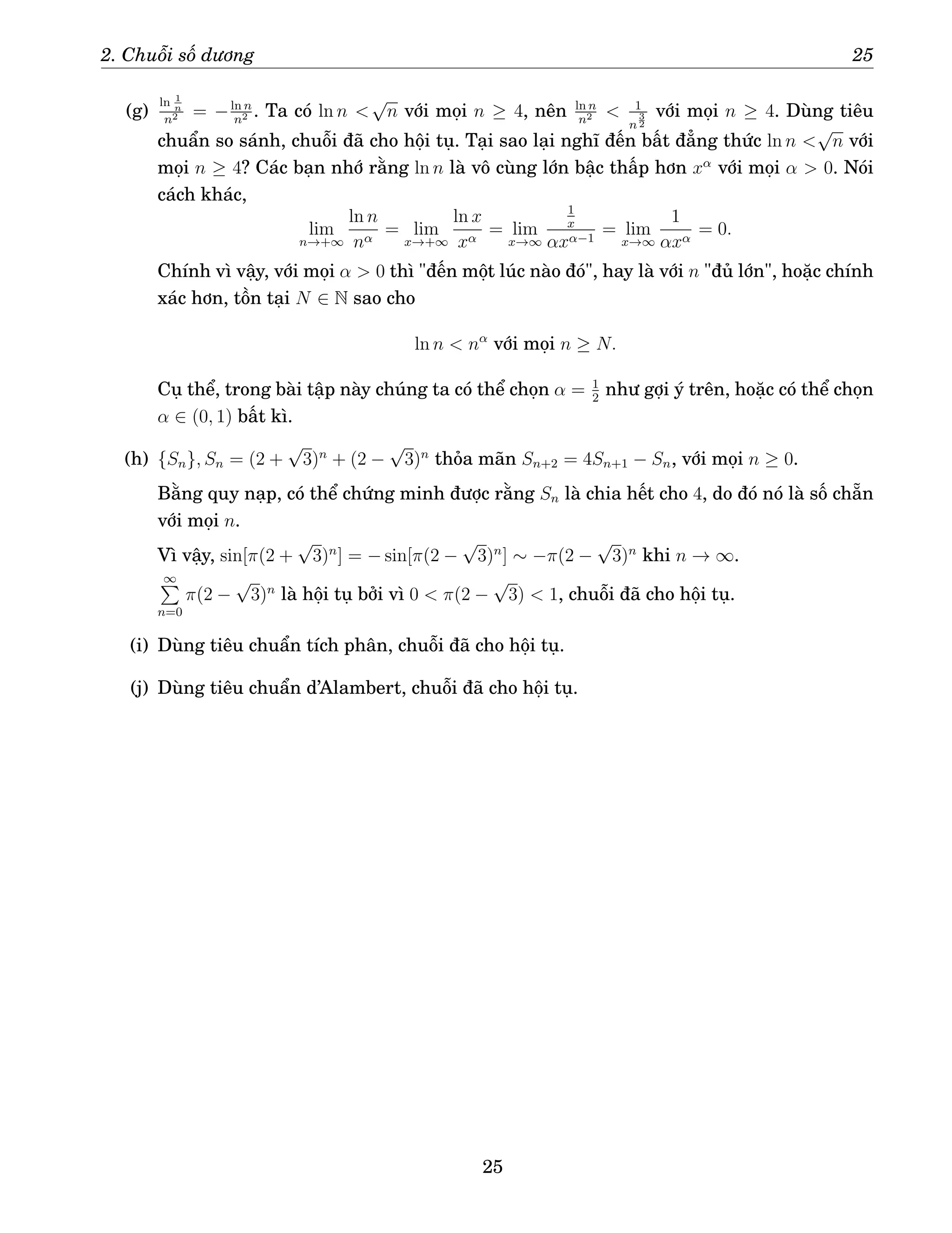 2. Chuỗi số dương 25
(g)
ln 1
n
n2 = −ln n
n2 . Ta có ln n 
√
n với mọi n ≥ 4, nên ln n
n2  1
n
3
2
với mọi n ≥ 4. Dùng tiêu
chuẩn so sánh, chuỗi đã cho hội tụ. Tại sao lại nghĩ đến bất đẳng thức ln n 
√
n với
mọi n ≥ 4? Các bạn nhớ rằng ln n là vô cùng lớn bậc thấp hơn xα
với mọi α  0. Nói
cách khác,
lim
n→+∞
ln n
nα
= lim
x→+∞
ln x
xα
= lim
x→∞
1
x
αxα−1
= lim
x→∞
1
αxα
= 0.
Chính vì vậy, với mọi α  0 thì đến một lúc nào đó, hay là với n đủ lớn, hoặc chính
xác hơn, tồn tại N ∈ N sao cho
ln n  nα
với mọi n ≥ N.
Cụ thể, trong bài tập này chúng ta có thể chọn α = 1
2
như gợi ý trên, hoặc có thể chọn
α ∈ (0, 1) bất kì.
(h) {Sn}, Sn = (2 +
√
3)n
+ (2 −
√
3)n
thỏa mãn Sn+2 = 4Sn+1 − Sn, với mọi n ≥ 0.
Bằng quy nạp, có thể chứng minh được rằng Sn là chia hết cho 4, do đó nó là số chẵn
với mọi n.
Vì vậy, sin[π(2 +
√
3)n
] = − sin[π(2 −
√
3)n
] ∼ −π(2 −
√
3)n
khi n → ∞.
∞
P
n=0
π(2 −
√
3)n
là hội tụ bởi vì 0  π(2 −
√
3)  1, chuỗi đã cho hội tụ.
(i) Dùng tiêu chuẩn tích phân, chuỗi đã cho hội tụ.
(j) Dùng tiêu chuẩn d’Alambert, chuỗi đã cho hội tụ.
25
 