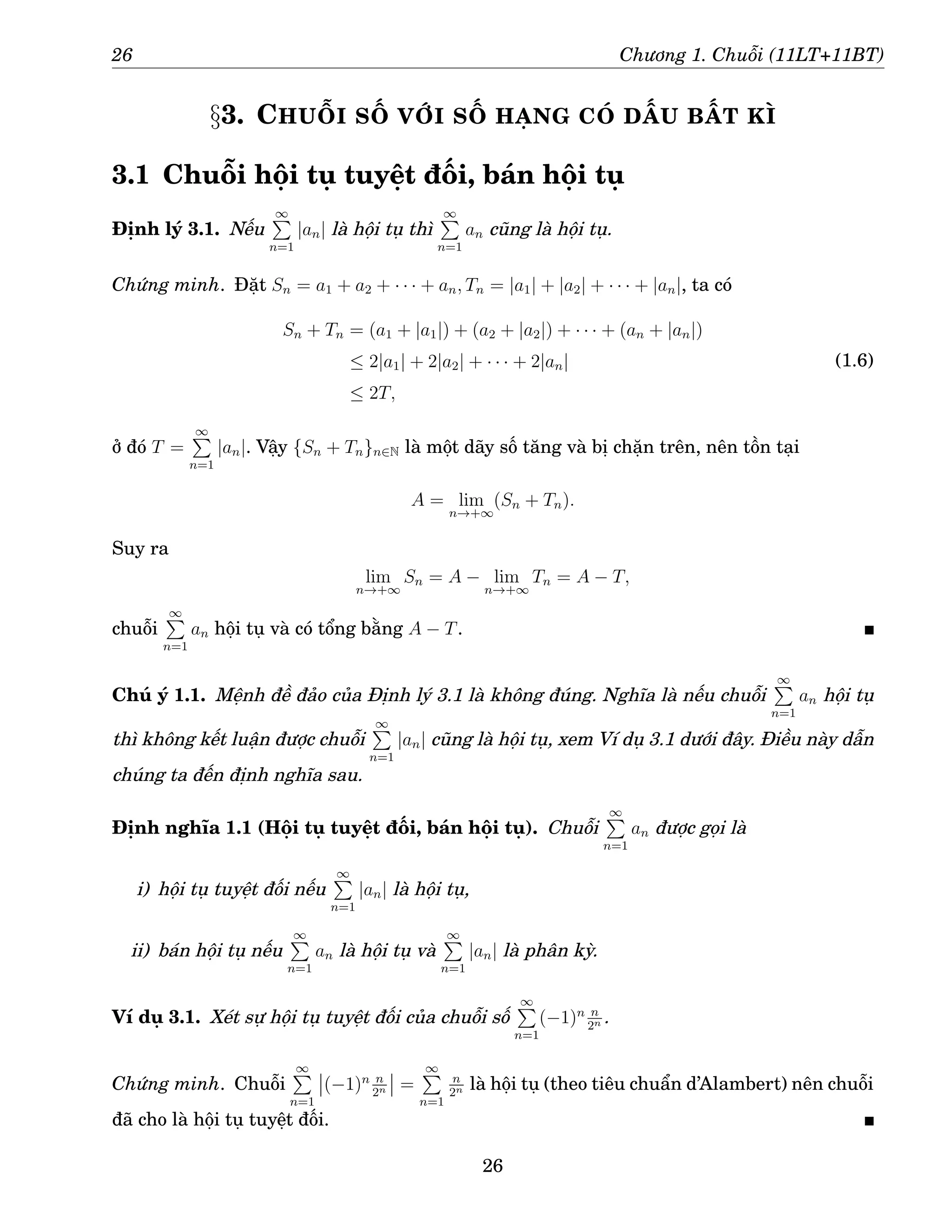 26 Chương 1. Chuỗi (11LT+11BT)
§3. CHUỖI SỐ VỚI SỐ HẠNG CÓ DẤU BẤT KÌ
3.1 Chuỗi hội tụ tuyệt đối, bán hội tụ
Định lý 3.1. Nếu
∞
P
n=1
|an| là hội tụ thì
∞
P
n=1
an cũng là hội tụ.
Chứng minh. Đặt Sn = a1 + a2 + · · · + an, Tn = |a1| + |a2| + · · · + |an|, ta có
Sn + Tn = (a1 + |a1|) + (a2 + |a2|) + · · · + (an + |an|)
≤ 2|a1| + 2|a2| + · · · + 2|an|
≤ 2T,
(1.6)
ở đó T =
∞
P
n=1
|an|. Vậy {Sn + Tn}n∈N là một dãy số tăng và bị chặn trên, nên tồn tại
A = lim
n→+∞
(Sn + Tn).
Suy ra
lim
n→+∞
Sn = A − lim
n→+∞
Tn = A − T,
chuỗi
∞
P
n=1
an hội tụ và có tổng bằng A − T.
Chú ý 1.1. Mệnh đề đảo của Định lý 3.1 là không đúng. Nghĩa là nếu chuỗi
∞
P
n=1
an hội tụ
thì không kết luận được chuỗi
∞
P
n=1
|an| cũng là hội tụ, xem Ví dụ 3.1 dưới đây. Điều này dẫn
chúng ta đến định nghĩa sau.
Định nghĩa 1.1 (Hội tụ tuyệt đối, bán hội tụ). Chuỗi
∞
P
n=1
an được gọi là
i) hội tụ tuyệt đối nếu
∞
P
n=1
|an| là hội tụ,
ii) bán hội tụ nếu
∞
P
n=1
an là hội tụ và
∞
P
n=1
|an| là phân kỳ.
Ví dụ 3.1. Xét sự hội tụ tuyệt đối của chuỗi số
∞
P
n=1
(−1)n n
2n .
Chứng minh. Chuỗi
∞
P
n=1
(−1)n n
2n =
∞
P
n=1
n
2n là hội tụ (theo tiêu chuẩn d’Alambert) nên chuỗi
đã cho là hội tụ tuyệt đối.
26
 