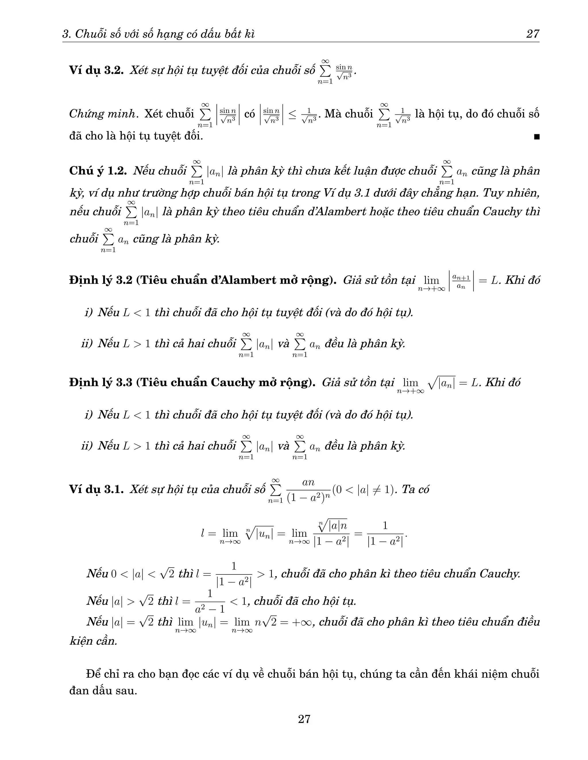 3. Chuỗi số với số hạng có dấu bất kì 27
Ví dụ 3.2. Xét sự hội tụ tuyệt đối của chuỗi số
∞
P
n=1
sin n
√
n3
.
Chứng minh. Xét chuỗi
∞
P
n=1
sin n
√
n3
có sin n
√
n3
≤ 1
√
n3
. Mà chuỗi
∞
P
n=1
1
√
n3
là hội tụ, do đó chuỗi số
đã cho là hội tụ tuyệt đối.
Chú ý 1.2. Nếu chuỗi
∞
P
n=1
|an| là phân kỳ thì chưa kết luận được chuỗi
∞
P
n=1
an cũng là phân
kỳ, ví dụ như trường hợp chuỗi bán hội tụ trong Ví dụ 3.1 dưới đây chẳng hạn. Tuy nhiên,
nếu chuỗi
∞
P
n=1
|an| là phân kỳ theo tiêu chuẩn d’Alambert hoặc theo tiêu chuẩn Cauchy thì
chuỗi
∞
P
n=1
an cũng là phân kỳ.
Định lý 3.2 (Tiêu chuẩn d’Alambert mở rộng). Giả sử tồn tại lim
n→+∞
an+1
an
= L. Khi đó
i) Nếu L  1 thì chuỗi đã cho hội tụ tuyệt đối (và do đó hội tụ).
ii) Nếu L  1 thì cả hai chuỗi
∞
P
n=1
|an| và
∞
P
n=1
an đều là phân kỳ.
Định lý 3.3 (Tiêu chuẩn Cauchy mở rộng). Giả sử tồn tại lim
n→+∞
p
|an| = L. Khi đó
i) Nếu L  1 thì chuỗi đã cho hội tụ tuyệt đối (và do đó hội tụ).
ii) Nếu L  1 thì cả hai chuỗi
∞
P
n=1
|an| và
∞
P
n=1
an đều là phân kỳ.
Ví dụ 3.1. Xét sự hội tụ của chuỗi số
∞
P
n=1
an
(1 − a2)n
(0  |a| 6= 1). Ta có
l = lim
n→∞
n
p
|un| = lim
n→∞
n
p
|a|n
|1 − a2|
=
1
|1 − a2|
.
Nếu 0  |a| 
√
2 thì l =
1
|1 − a2|
 1, chuỗi đã cho phân kì theo tiêu chuẩn Cauchy.
Nếu |a| 
√
2 thì l =
1
a2 − 1
 1, chuỗi đã cho hội tụ.
Nếu |a| =
√
2 thì lim
n→∞
|un| = lim
n→∞
n
√
2 = +∞, chuỗi đã cho phân kì theo tiêu chuẩn điều
kiện cần.
Để chỉ ra cho bạn đọc các ví dụ về chuỗi bán hội tụ, chúng ta cần đến khái niệm chuỗi
đan dấu sau.
27
 