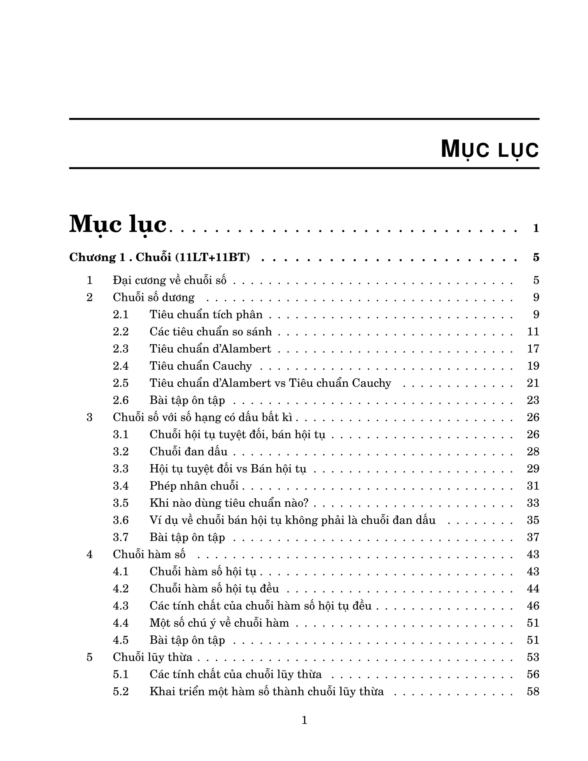 MỤC LỤC
Mục lục. . . . . . . . . . . . . . . . . . . . . . . . . . . . . . . 1
Chương 1 . Chuỗi (11LT+11BT) . . . . . . . . . . . . . . . . . . . . . . . 5
1 Đại cương về chuỗi số . . . . . . . . . . . . . . . . . . . . . . . . . . . . . . . . 5
2 Chuỗi số dương . . . . . . . . . . . . . . . . . . . . . . . . . . . . . . . . . . . 9
2.1 Tiêu chuẩn tích phân . . . . . . . . . . . . . . . . . . . . . . . . . . . . 9
2.2 Các tiêu chuẩn so sánh . . . . . . . . . . . . . . . . . . . . . . . . . . . 11
2.3 Tiêu chuẩn d’Alambert . . . . . . . . . . . . . . . . . . . . . . . . . . . 17
2.4 Tiêu chuẩn Cauchy . . . . . . . . . . . . . . . . . . . . . . . . . . . . . 19
2.5 Tiêu chuẩn d’Alambert vs Tiêu chuẩn Cauchy . . . . . . . . . . . . . 21
2.6 Bài tập ôn tập . . . . . . . . . . . . . . . . . . . . . . . . . . . . . . . . 23
3 Chuỗi số với số hạng có dấu bất kì . . . . . . . . . . . . . . . . . . . . . . . . . 26
3.1 Chuỗi hội tụ tuyệt đối, bán hội tụ . . . . . . . . . . . . . . . . . . . . . 26
3.2 Chuỗi đan dấu . . . . . . . . . . . . . . . . . . . . . . . . . . . . . . . . 28
3.3 Hội tụ tuyệt đối vs Bán hội tụ . . . . . . . . . . . . . . . . . . . . . . . 29
3.4 Phép nhân chuỗi . . . . . . . . . . . . . . . . . . . . . . . . . . . . . . . 31
3.5 Khi nào dùng tiêu chuẩn nào? . . . . . . . . . . . . . . . . . . . . . . . 33
3.6 Ví dụ về chuỗi bán hội tụ không phải là chuỗi đan dấu . . . . . . . . 35
3.7 Bài tập ôn tập . . . . . . . . . . . . . . . . . . . . . . . . . . . . . . . . 37
4 Chuỗi hàm số . . . . . . . . . . . . . . . . . . . . . . . . . . . . . . . . . . . . 43
4.1 Chuỗi hàm số hội tụ . . . . . . . . . . . . . . . . . . . . . . . . . . . . . 43
4.2 Chuỗi hàm số hội tụ đều . . . . . . . . . . . . . . . . . . . . . . . . . . 44
4.3 Các tính chất của chuỗi hàm số hội tụ đều . . . . . . . . . . . . . . . . 46
4.4 Một số chú ý về chuỗi hàm . . . . . . . . . . . . . . . . . . . . . . . . . 51
4.5 Bài tập ôn tập . . . . . . . . . . . . . . . . . . . . . . . . . . . . . . . . 51
5 Chuỗi lũy thừa . . . . . . . . . . . . . . . . . . . . . . . . . . . . . . . . . . . . 53
5.1 Các tính chất của chuỗi lũy thừa . . . . . . . . . . . . . . . . . . . . . 56
5.2 Khai triển một hàm số thành chuỗi lũy thừa . . . . . . . . . . . . . . 58
1
 