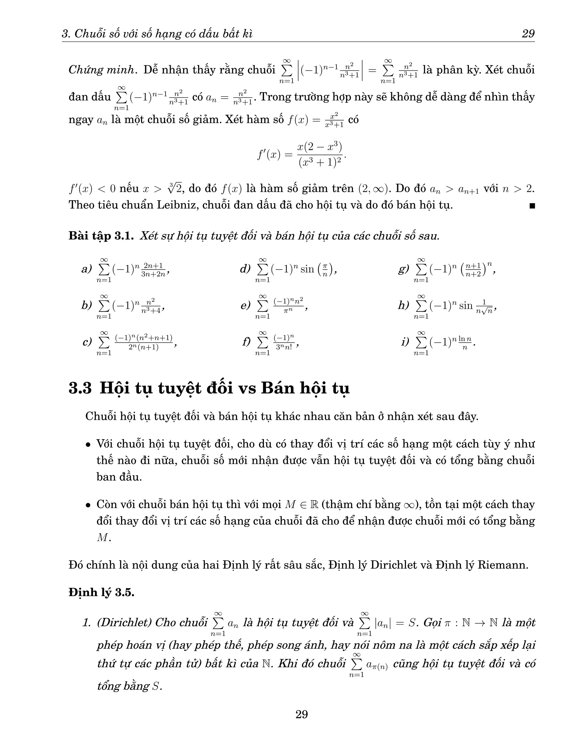 3. Chuỗi số với số hạng có dấu bất kì 29
Chứng minh. Dễ nhận thấy rằng chuỗi
∞
P
n=1
(−1)n−1 n2
n3+1
=
∞
P
n=1
n2
n3+1
là phân kỳ. Xét chuỗi
đan dấu
∞
P
n=1
(−1)n−1 n2
n3+1
có an = n2
n3+1
. Trong trường hợp này sẽ không dễ dàng để nhìn thấy
ngay an là một chuỗi số giảm. Xét hàm số f(x) = x2
x3+1
có
f′
(x) =
x(2 − x3
)
(x3 + 1)2
.
f′
(x)  0 nếu x  3
√
2, do đó f(x) là hàm số giảm trên (2, ∞). Do đó an  an+1 với n  2.
Theo tiêu chuẩn Leibniz, chuỗi đan dấu đã cho hội tụ và do đó bán hội tụ.
Bài tập 3.1. Xét sự hội tụ tuyệt đối và bán hội tụ của các chuỗi số sau.
a)
∞
P
n=1
(−1)n 2n+1
3n+2n
,
b)
∞
P
n=1
(−1)n n2
n3+4
,
c)
∞
P
n=1
(−1)n(n2+n+1)
2n(n+1)
,
d)
∞
P
n=1
(−1)n
sin π
n

,
e)
∞
P
n=1
(−1)nn2
πn ,
f)
∞
P
n=1
(−1)n
3nn!
,
g)
∞
P
n=1
(−1)n n+1
n+2
n
,
h)
∞
P
n=1
(−1)n
sin 1
n
√
n
,
i)
∞
P
n=1
(−1)n ln n
n
.
3.3 Hội tụ tuyệt đối vs Bán hội tụ
Chuỗi hội tụ tuyệt đối và bán hội tụ khác nhau căn bản ở nhận xét sau đây.
• Với chuỗi hội tụ tuyệt đối, cho dù có thay đổi vị trí các số hạng một cách tùy ý như
thế nào đi nữa, chuỗi số mới nhận được vẫn hội tụ tuyệt đối và có tổng bằng chuỗi
ban đầu.
• Còn với chuỗi bán hội tụ thì với mọi M ∈ R (thậm chí bằng ∞), tồn tại một cách thay
đổi thay đổi vị trí các số hạng của chuỗi đã cho để nhận được chuỗi mới có tổng bằng
M.
Đó chính là nội dung của hai Định lý rất sâu sắc, Định lý Dirichlet và Định lý Riemann.
Định lý 3.5.
1. (Dirichlet) Cho chuỗi
∞
P
n=1
an là hội tụ tuyệt đối và
∞
P
n=1
|an| = S. Gọi π : N → N là một
phép hoán vị (hay phép thế, phép song ánh, hay nói nôm na là một cách sắp xếp lại
thứ tự các phần tử) bất kì của N. Khi đó chuỗi
∞
P
n=1
aπ(n) cũng hội tụ tuyệt đối và có
tổng bằng S.
29
 