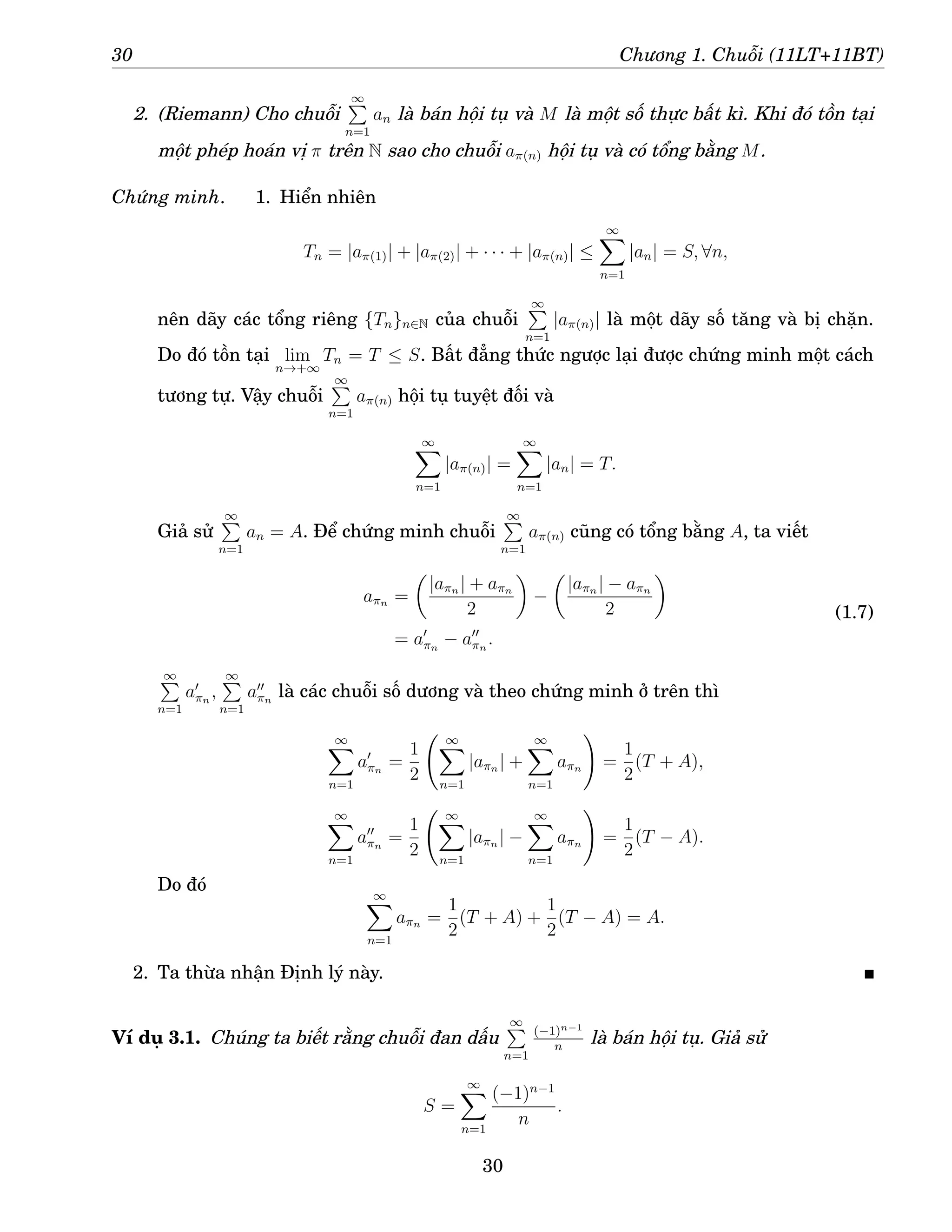 30 Chương 1. Chuỗi (11LT+11BT)
2. (Riemann) Cho chuỗi
∞
P
n=1
an là bán hội tụ và M là một số thực bất kì. Khi đó tồn tại
một phép hoán vị π trên N sao cho chuỗi aπ(n) hội tụ và có tổng bằng M.
Chứng minh. 1. Hiển nhiên
Tn = |aπ(1)| + |aπ(2)| + · · · + |aπ(n)| ≤
∞
X
n=1
|an| = S, ∀n,
nên dãy các tổng riêng {Tn}n∈N của chuỗi
∞
P
n=1
|aπ(n)| là một dãy số tăng và bị chặn.
Do đó tồn tại lim
n→+∞
Tn = T ≤ S. Bất đẳng thức ngược lại được chứng minh một cách
tương tự. Vậy chuỗi
∞
P
n=1
aπ(n) hội tụ tuyệt đối và
∞
X
n=1
|aπ(n)| =
∞
X
n=1
|an| = T.
Giả sử
∞
P
n=1
an = A. Để chứng minh chuỗi
∞
P
n=1
aπ(n) cũng có tổng bằng A, ta viết
aπn =

|aπn | + aπn
2

−

|aπn | − aπn
2

= a′
πn
− a′′
πn
.
(1.7)
∞
P
n=1
a′
πn
,
∞
P
n=1
a′′
πn
là các chuỗi số dương và theo chứng minh ở trên thì
∞
X
n=1
a′
πn
=
1
2
∞
X
n=1
|aπn | +
∞
X
n=1
aπn
!
=
1
2
(T + A),
∞
X
n=1
a′′
πn
=
1
2
∞
X
n=1
|aπn | −
∞
X
n=1
aπn
!
=
1
2
(T − A).
Do đó ∞
X
n=1
aπn =
1
2
(T + A) +
1
2
(T − A) = A.
2. Ta thừa nhận Định lý này.
Ví dụ 3.1. Chúng ta biết rằng chuỗi đan dấu
∞
P
n=1
(−1)n−1
n
là bán hội tụ. Giả sử
S =
∞
X
n=1
(−1)n−1
n
.
30
 