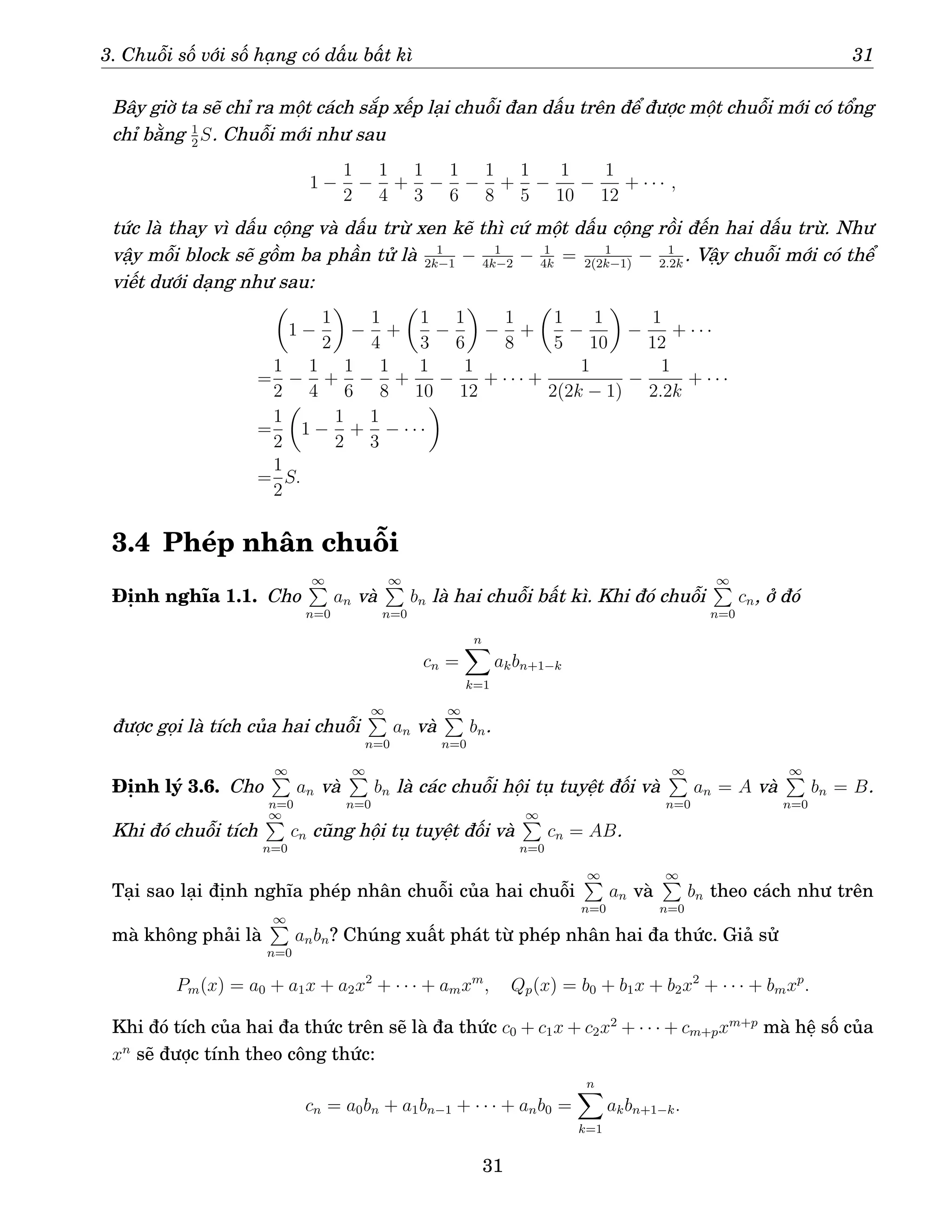 3. Chuỗi số với số hạng có dấu bất kì 31
Bây giờ ta sẽ chỉ ra một cách sắp xếp lại chuỗi đan dấu trên để được một chuỗi mới có tổng
chỉ bằng 1
2
S. Chuỗi mới như sau
1 −
1
2
−
1
4
+
1
3
−
1
6
−
1
8
+
1
5
−
1
10
−
1
12
+ · · · ,
tức là thay vì dấu cộng và dấu trừ xen kẽ thì cứ một dấu cộng rồi đến hai dấu trừ. Như
vậy mỗi block sẽ gồm ba phần tử là 1
2k−1
− 1
4k−2
− 1
4k
= 1
2(2k−1)
− 1
2.2k
. Vậy chuỗi mới có thể
viết dưới dạng như sau:

1 −
1
2

−
1
4
+

1
3
−
1
6

−
1
8
+

1
5
−
1
10

−
1
12
+ · · ·
=
1
2
−
1
4
+
1
6
−
1
8
+
1
10
−
1
12
+ · · · +
1
2(2k − 1)
−
1
2.2k
+ · · ·
=
1
2

1 −
1
2
+
1
3
− · · ·

=
1
2
S.
3.4 Phép nhân chuỗi
Định nghĩa 1.1. Cho
∞
P
n=0
an và
∞
P
n=0
bn là hai chuỗi bất kì. Khi đó chuỗi
∞
P
n=0
cn, ở đó
cn =
n
X
k=1
akbn+1−k
được gọi là tích của hai chuỗi
∞
P
n=0
an và
∞
P
n=0
bn.
Định lý 3.6. Cho
∞
P
n=0
an và
∞
P
n=0
bn là các chuỗi hội tụ tuyệt đối và
∞
P
n=0
an = A và
∞
P
n=0
bn = B.
Khi đó chuỗi tích
∞
P
n=0
cn cũng hội tụ tuyệt đối và
∞
P
n=0
cn = AB.
Tại sao lại định nghĩa phép nhân chuỗi của hai chuỗi
∞
P
n=0
an và
∞
P
n=0
bn theo cách như trên
mà không phải là
∞
P
n=0
anbn? Chúng xuất phát từ phép nhân hai đa thức. Giả sử
Pm(x) = a0 + a1x + a2x2
+ · · · + amxm
, Qp(x) = b0 + b1x + b2x2
+ · · · + bmxp
.
Khi đó tích của hai đa thức trên sẽ là đa thức c0 + c1x + c2x2
+ · · · + cm+pxm+p
mà hệ số của
xn
sẽ được tính theo công thức:
cn = a0bn + a1bn−1 + · · · + anb0 =
n
X
k=1
akbn+1−k.
31
 