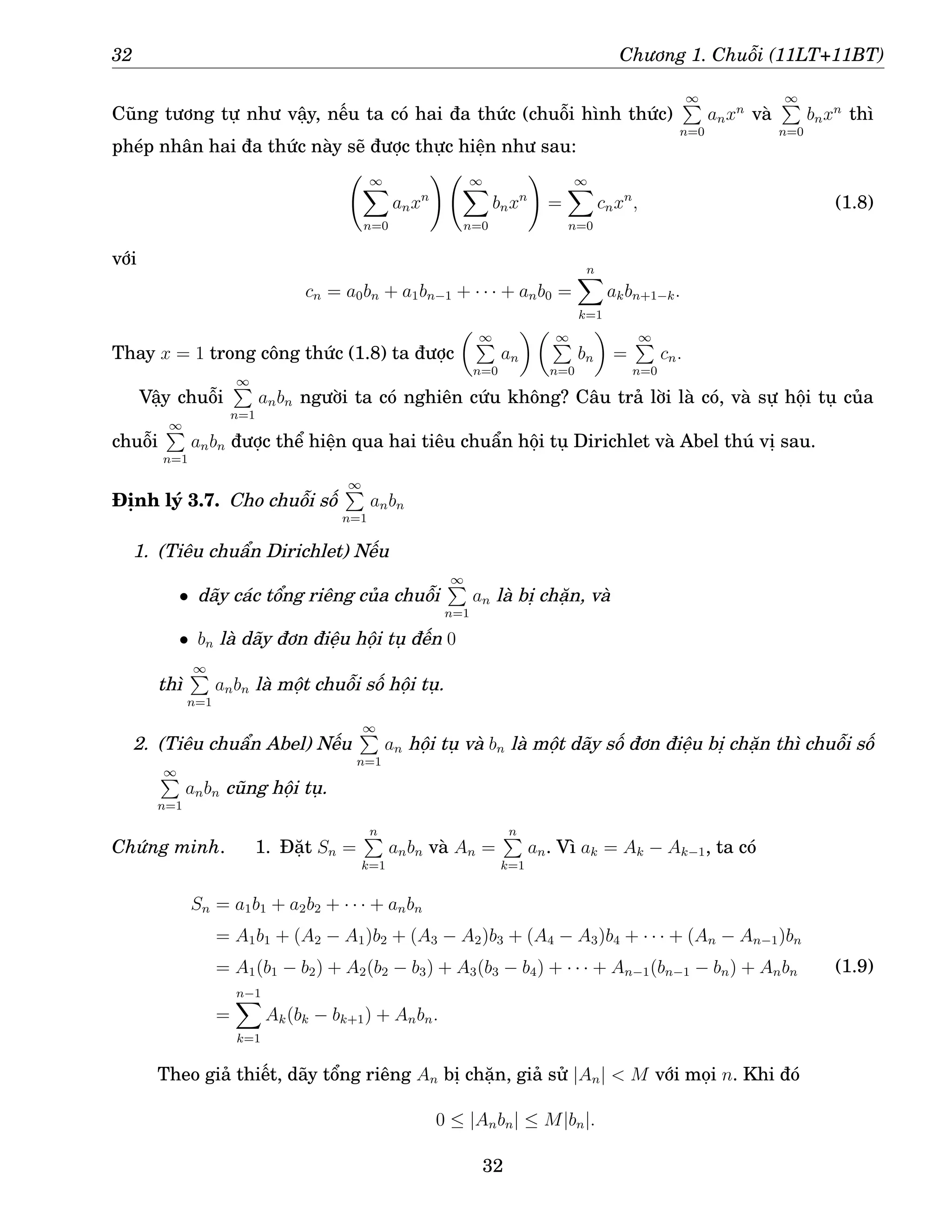 32 Chương 1. Chuỗi (11LT+11BT)
Cũng tương tự như vậy, nếu ta có hai đa thức (chuỗi hình thức)
∞
P
n=0
anxn
và
∞
P
n=0
bnxn
thì
phép nhân hai đa thức này sẽ được thực hiện như sau:
∞
X
n=0
anxn
! ∞
X
n=0
bnxn
!
=
∞
X
n=0
cnxn
, (1.8)
với
cn = a0bn + a1bn−1 + · · · + anb0 =
n
X
k=1
akbn+1−k.
Thay x = 1 trong công thức (1.8) ta được
 ∞
P
n=0
an
  ∞
P
n=0
bn

=
∞
P
n=0
cn.
Vậy chuỗi
∞
P
n=1
anbn người ta có nghiên cứu không? Câu trả lời là có, và sự hội tụ của
chuỗi
∞
P
n=1
anbn được thể hiện qua hai tiêu chuẩn hội tụ Dirichlet và Abel thú vị sau.
Định lý 3.7. Cho chuỗi số
∞
P
n=1
anbn
1. (Tiêu chuẩn Dirichlet) Nếu
• dãy các tổng riêng của chuỗi
∞
P
n=1
an là bị chặn, và
• bn là dãy đơn điệu hội tụ đến 0
thì
∞
P
n=1
anbn là một chuỗi số hội tụ.
2. (Tiêu chuẩn Abel) Nếu
∞
P
n=1
an hội tụ và bn là một dãy số đơn điệu bị chặn thì chuỗi số
∞
P
n=1
anbn cũng hội tụ.
Chứng minh. 1. Đặt Sn =
n
P
k=1
anbn và An =
n
P
k=1
an. Vì ak = Ak − Ak−1, ta có
Sn = a1b1 + a2b2 + · · · + anbn
= A1b1 + (A2 − A1)b2 + (A3 − A2)b3 + (A4 − A3)b4 + · · · + (An − An−1)bn
= A1(b1 − b2) + A2(b2 − b3) + A3(b3 − b4) + · · · + An−1(bn−1 − bn) + Anbn
=
n−1
X
k=1
Ak(bk − bk+1) + Anbn.
(1.9)
Theo giả thiết, dãy tổng riêng An bị chặn, giả sử |An|  M với mọi n. Khi đó
0 ≤ |Anbn| ≤ M|bn|.
32
 