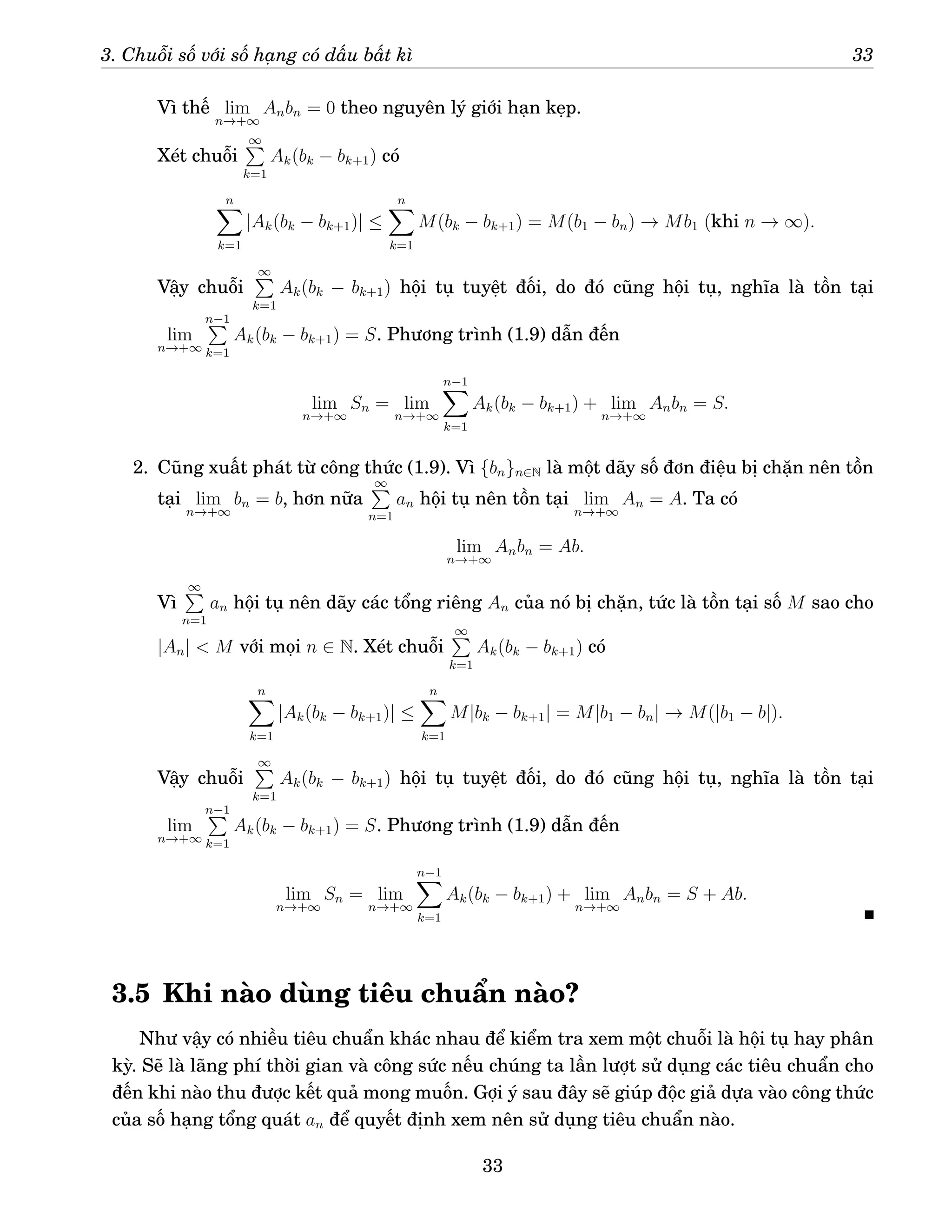 3. Chuỗi số với số hạng có dấu bất kì 33
Vì thế lim
n→+∞
Anbn = 0 theo nguyên lý giới hạn kẹp.
Xét chuỗi
∞
P
k=1
Ak(bk − bk+1) có
n
X
k=1
|Ak(bk − bk+1)| ≤
n
X
k=1
M(bk − bk+1) = M(b1 − bn) → Mb1 (khi n → ∞).
Vậy chuỗi
∞
P
k=1
Ak(bk − bk+1) hội tụ tuyệt đối, do đó cũng hội tụ, nghĩa là tồn tại
lim
n→+∞
n−1
P
k=1
Ak(bk − bk+1) = S. Phương trình (1.9) dẫn đến
lim
n→+∞
Sn = lim
n→+∞
n−1
X
k=1
Ak(bk − bk+1) + lim
n→+∞
Anbn = S.
2. Cũng xuất phát từ công thức (1.9). Vì {bn}n∈N là một dãy số đơn điệu bị chặn nên tồn
tại lim
n→+∞
bn = b, hơn nữa
∞
P
n=1
an hội tụ nên tồn tại lim
n→+∞
An = A. Ta có
lim
n→+∞
Anbn = Ab.
Vì
∞
P
n=1
an hội tụ nên dãy các tổng riêng An của nó bị chặn, tức là tồn tại số M sao cho
|An|  M với mọi n ∈ N. Xét chuỗi
∞
P
k=1
Ak(bk − bk+1) có
n
X
k=1
|Ak(bk − bk+1)| ≤
n
X
k=1
M|bk − bk+1| = M|b1 − bn| → M(|b1 − b|).
Vậy chuỗi
∞
P
k=1
Ak(bk − bk+1) hội tụ tuyệt đối, do đó cũng hội tụ, nghĩa là tồn tại
lim
n→+∞
n−1
P
k=1
Ak(bk − bk+1) = S. Phương trình (1.9) dẫn đến
lim
n→+∞
Sn = lim
n→+∞
n−1
X
k=1
Ak(bk − bk+1) + lim
n→+∞
Anbn = S + Ab.
3.5 Khi nào dùng tiêu chuẩn nào?
Như vậy có nhiều tiêu chuẩn khác nhau để kiểm tra xem một chuỗi là hội tụ hay phân
kỳ. Sẽ là lãng phí thời gian và công sức nếu chúng ta lần lượt sử dụng các tiêu chuẩn cho
đến khi nào thu được kết quả mong muốn. Gợi ý sau đây sẽ giúp độc giả dựa vào công thức
của số hạng tổng quát an để quyết định xem nên sử dụng tiêu chuẩn nào.
33
 