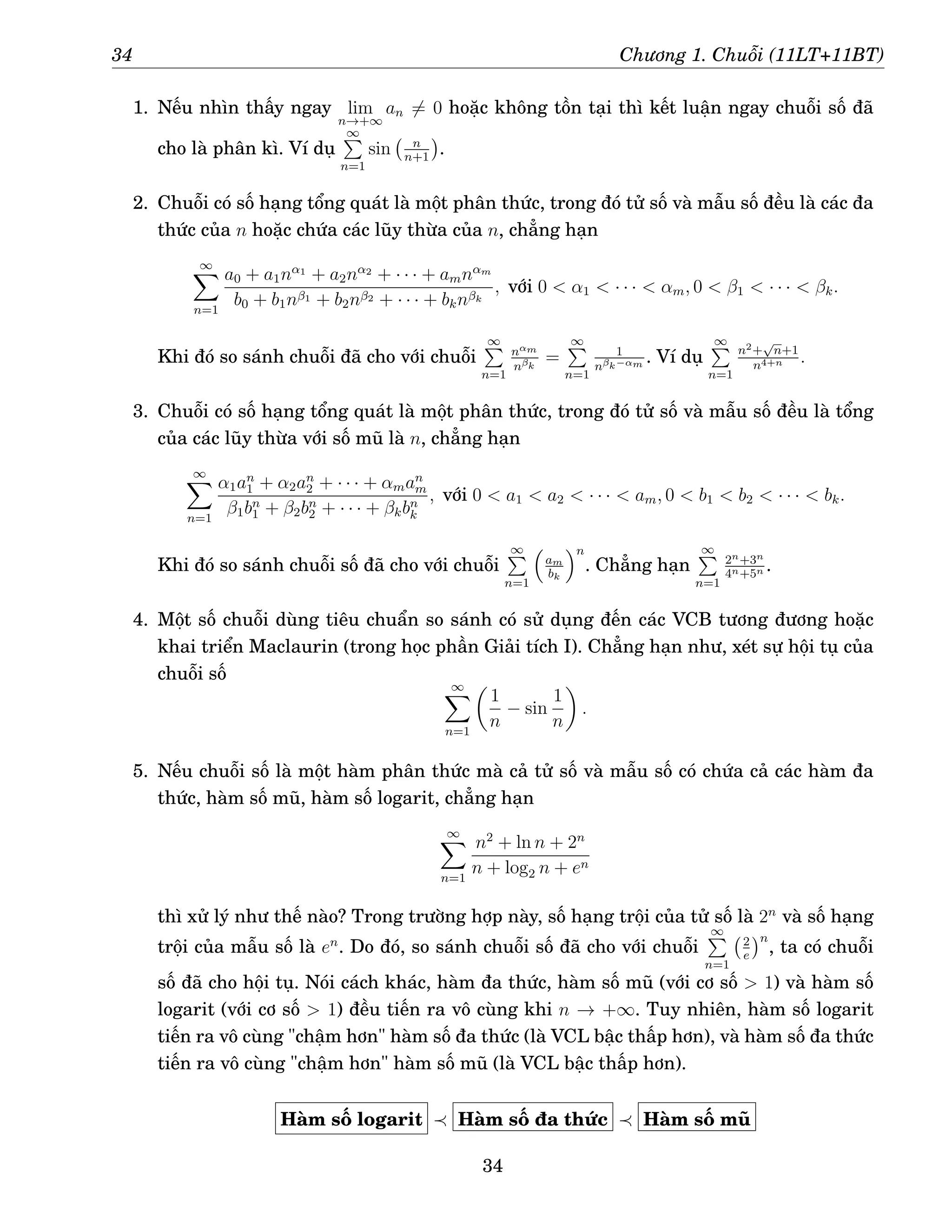 34 Chương 1. Chuỗi (11LT+11BT)
1. Nếu nhìn thấy ngay lim
n→+∞
an 6= 0 hoặc không tồn tại thì kết luận ngay chuỗi số đã
cho là phân kì. Ví dụ
∞
P
n=1
sin n
n+1

.
2. Chuỗi có số hạng tổng quát là một phân thức, trong đó tử số và mẫu số đều là các đa
thức của n hoặc chứa các lũy thừa của n, chẳng hạn
∞
X
n=1
a0 + a1nα1
+ a2nα2
+ · · · + amnαm
b0 + b1nβ1 + b2nβ2 + · · · + bknβk
, với 0  α1  · · ·  αm, 0  β1  · · ·  βk.
Khi đó so sánh chuỗi đã cho với chuỗi
∞
P
n=1
nαm
nβk
=
∞
P
n=1
1
nβk−αm . Ví dụ
∞
P
n=1
n2+
√
n+1
n4+n .
3. Chuỗi có số hạng tổng quát là một phân thức, trong đó tử số và mẫu số đều là tổng
của các lũy thừa với số mũ là n, chẳng hạn
∞
X
n=1
α1an
1 + α2an
2 + · · · + αman
m
β1bn
1 + β2bn
2 + · · · + βkbn
k
, với 0  a1  a2  · · ·  am, 0  b1  b2  · · ·  bk.
Khi đó so sánh chuỗi số đã cho với chuỗi
∞
P
n=1

am
bk
n
. Chẳng hạn
∞
P
n=1
2n+3n
4n+5n .
4. Một số chuỗi dùng tiêu chuẩn so sánh có sử dụng đến các VCB tương đương hoặc
khai triển Maclaurin (trong học phần Giải tích I). Chẳng hạn như, xét sự hội tụ của
chuỗi số
∞
X
n=1

1
n
− sin
1
n

.
5. Nếu chuỗi số là một hàm phân thức mà cả tử số và mẫu số có chứa cả các hàm đa
thức, hàm số mũ, hàm số logarit, chẳng hạn
∞
X
n=1
n2
+ ln n + 2n
n + log2 n + en
thì xử lý như thế nào? Trong trường hợp này, số hạng trội của tử số là 2n
và số hạng
trội của mẫu số là en
. Do đó, so sánh chuỗi số đã cho với chuỗi
∞
P
n=1
2
e
n
, ta có chuỗi
số đã cho hội tụ. Nói cách khác, hàm đa thức, hàm số mũ (với cơ số  1) và hàm số
logarit (với cơ số  1) đều tiến ra vô cùng khi n → +∞. Tuy nhiên, hàm số logarit
tiến ra vô cùng chậm hơn hàm số đa thức (là VCL bậc thấp hơn), và hàm số đa thức
tiến ra vô cùng chậm hơn hàm số mũ (là VCL bậc thấp hơn).
Hàm số logarit ≺ Hàm số đa thức ≺ Hàm số mũ
34
 