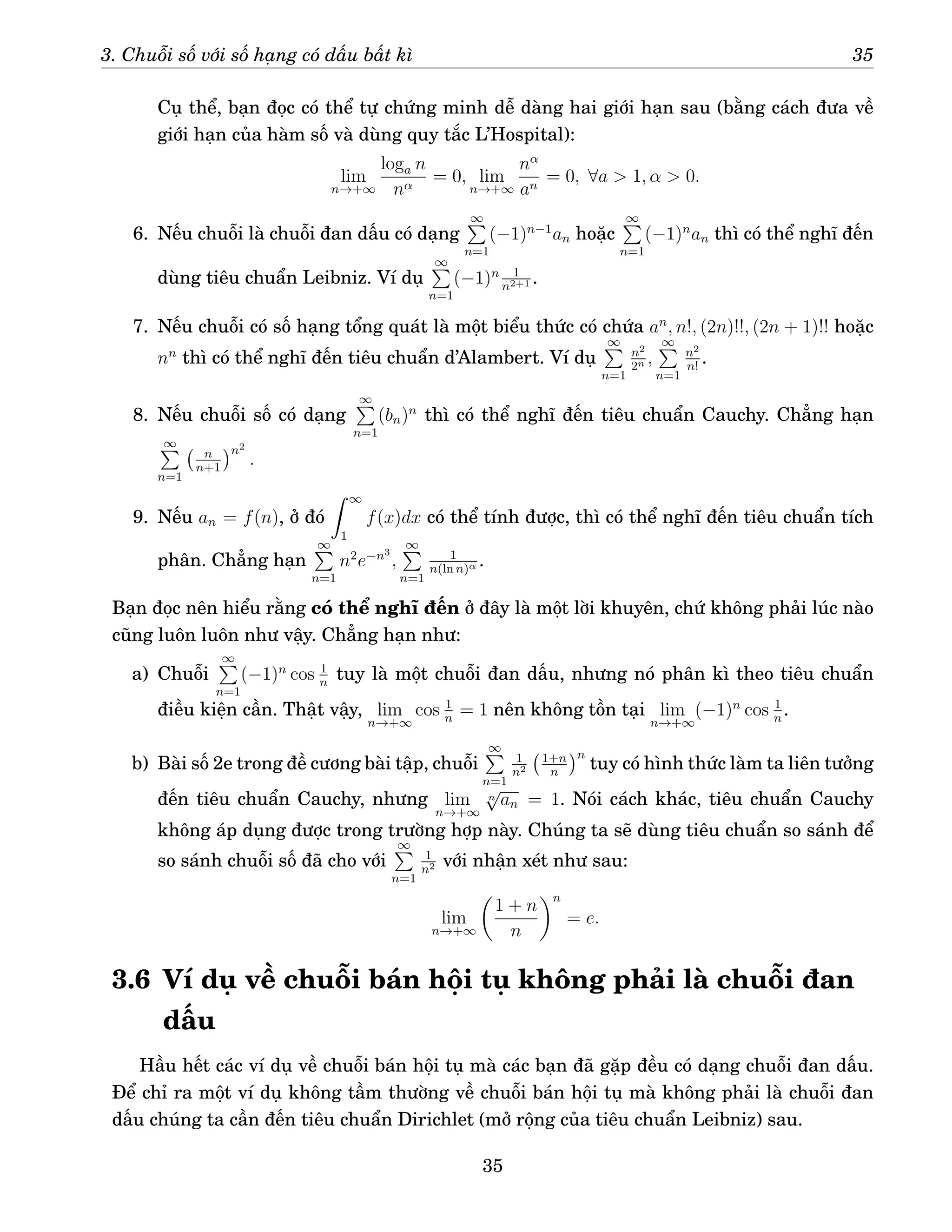 3. Chuỗi số với số hạng có dấu bất kì 35
Cụ thể, bạn đọc có thể tự chứng minh dễ dàng hai giới hạn sau (bằng cách đưa về
giới hạn của hàm số và dùng quy tắc L’Hospital):
lim
n→+∞
loga n
nα
= 0, lim
n→+∞
nα
an
= 0, ∀a  1, α  0.
6. Nếu chuỗi là chuỗi đan dấu có dạng
∞
P
n=1
(−1)n−1
an hoặc
∞
P
n=1
(−1)n
an thì có thể nghĩ đến
dùng tiêu chuẩn Leibniz. Ví dụ
∞
P
n=1
(−1)n 1
n2+1 .
7. Nếu chuỗi có số hạng tổng quát là một biểu thức có chứa an
, n!, (2n)!!, (2n + 1)!! hoặc
nn
thì có thể nghĩ đến tiêu chuẩn d’Alambert. Ví dụ
∞
P
n=1
n2
2n ,
∞
P
n=1
n2
n!
.
8. Nếu chuỗi số có dạng
∞
P
n=1
(bn)n
thì có thể nghĩ đến tiêu chuẩn Cauchy. Chẳng hạn
∞
P
n=1
n
n+1
n2
.
9. Nếu an = f(n), ở đó
Z ∞
1
f(x)dx có thể tính được, thì có thể nghĩ đến tiêu chuẩn tích
phân. Chẳng hạn
∞
P
n=1
n2
e−n3
,
∞
P
n=1
1
n(ln n)α .
Bạn đọc nên hiểu rằng có thể nghĩ đến ở đây là một lời khuyên, chứ không phải lúc nào
cũng luôn luôn như vậy. Chẳng hạn như:
a) Chuỗi
∞
P
n=1
(−1)n
cos 1
n
tuy là một chuỗi đan dấu, nhưng nó phân kì theo tiêu chuẩn
điều kiện cần. Thật vậy, lim
n→+∞
cos 1
n
= 1 nên không tồn tại lim
n→+∞
(−1)n
cos 1
n
.
b) Bài số 2e trong đề cương bài tập, chuỗi
∞
P
n=1
1
n2
1+n
n
n
tuy có hình thức làm ta liên tưởng
đến tiêu chuẩn Cauchy, nhưng lim
n→+∞
n
√
an = 1. Nói cách khác, tiêu chuẩn Cauchy
không áp dụng được trong trường hợp này. Chúng ta sẽ dùng tiêu chuẩn so sánh để
so sánh chuỗi số đã cho với
∞
P
n=1
1
n2 với nhận xét như sau:
lim
n→+∞

1 + n
n
n
= e.
3.6 Ví dụ về chuỗi bán hội tụ không phải là chuỗi đan
dấu
Hầu hết các ví dụ về chuỗi bán hội tụ mà các bạn đã gặp đều có dạng chuỗi đan dấu.
Để chỉ ra một ví dụ không tầm thường về chuỗi bán hội tụ mà không phải là chuỗi đan
dấu chúng ta cần đến tiêu chuẩn Dirichlet (mở rộng của tiêu chuẩn Leibniz) sau.
35
 