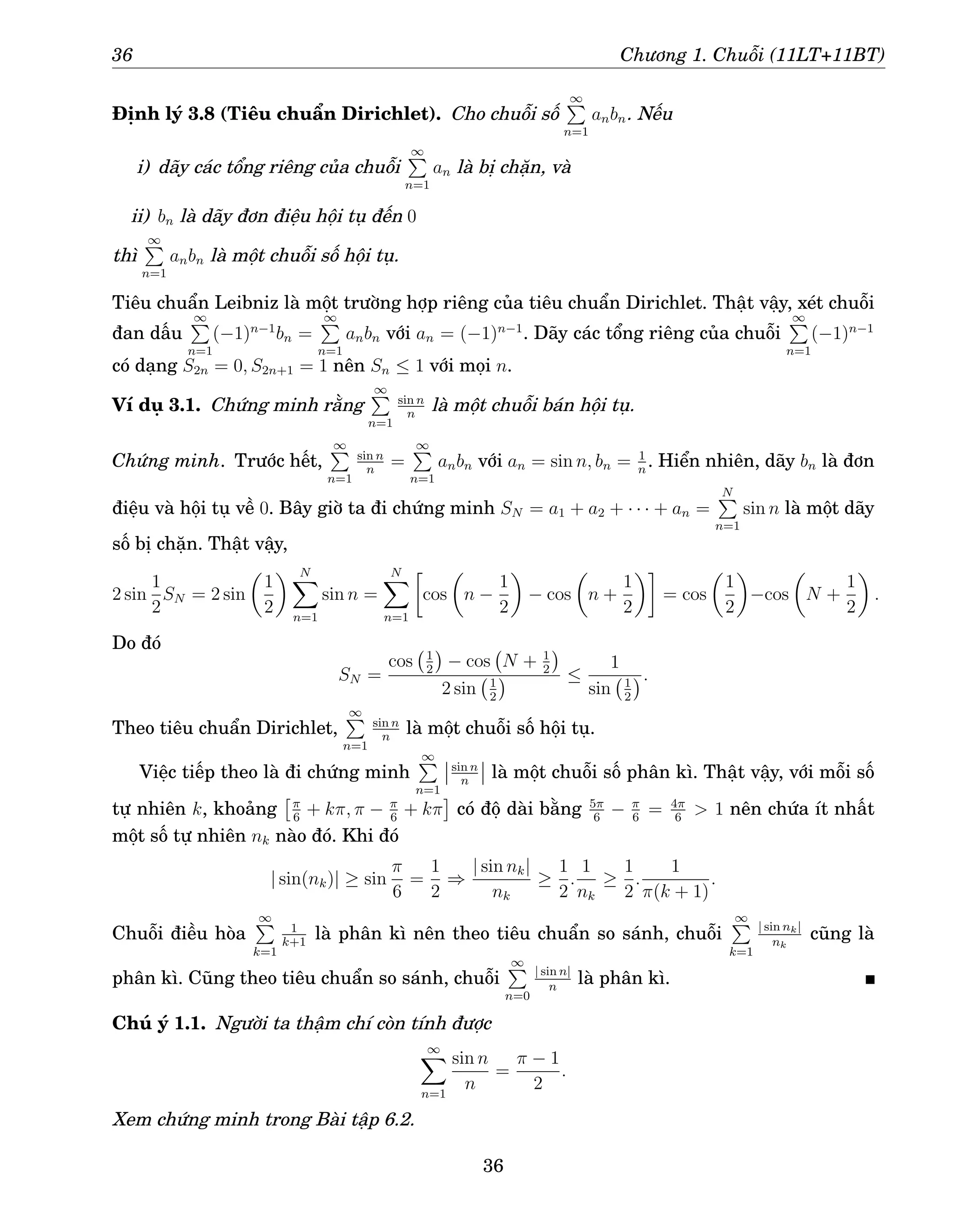 36 Chương 1. Chuỗi (11LT+11BT)
Định lý 3.8 (Tiêu chuẩn Dirichlet). Cho chuỗi số
∞
P
n=1
anbn. Nếu
i) dãy các tổng riêng của chuỗi
∞
P
n=1
an là bị chặn, và
ii) bn là dãy đơn điệu hội tụ đến 0
thì
∞
P
n=1
anbn là một chuỗi số hội tụ.
Tiêu chuẩn Leibniz là một trường hợp riêng của tiêu chuẩn Dirichlet. Thật vậy, xét chuỗi
đan dấu
∞
P
n=1
(−1)n−1
bn =
∞
P
n=1
anbn với an = (−1)n−1
. Dãy các tổng riêng của chuỗi
∞
P
n=1
(−1)n−1
có dạng S2n = 0, S2n+1 = 1 nên Sn ≤ 1 với mọi n.
Ví dụ 3.1. Chứng minh rằng
∞
P
n=1
sin n
n
là một chuỗi bán hội tụ.
Chứng minh. Trước hết,
∞
P
n=1
sin n
n
=
∞
P
n=1
anbn với an = sin n, bn = 1
n
. Hiển nhiên, dãy bn là đơn
điệu và hội tụ về 0. Bây giờ ta đi chứng minh SN = a1 + a2 + · · · + an =
N
P
n=1
sin n là một dãy
số bị chặn. Thật vậy,
2 sin
1
2
SN = 2 sin

1
2
 N
X
n=1
sin n =
N
X
n=1

cos

n −
1
2

− cos

n +
1
2

= cos

1
2

−cos

N +
1
2

.
Do đó
SN =
cos 1
2

− cos N + 1
2

2 sin 1
2
 ≤
1
sin 1
2
.
Theo tiêu chuẩn Dirichlet,
∞
P
n=1
sin n
n
là một chuỗi số hội tụ.
Việc tiếp theo là đi chứng minh
∞
P
n=1
sin n
n
là một chuỗi số phân kì. Thật vậy, với mỗi số
tự nhiên k, khoảng
π
6
+ kπ, π − π
6
+ kπ

có độ dài bằng 5π
6
− π
6
= 4π
6
 1 nên chứa ít nhất
một số tự nhiên nk nào đó. Khi đó
| sin(nk)| ≥ sin
π
6
=
1
2
⇒
| sin nk|
nk
≥
1
2
.
1
nk
≥
1
2
.
1
π(k + 1)
.
Chuỗi điều hòa
∞
P
k=1
1
k+1
là phân kì nên theo tiêu chuẩn so sánh, chuỗi
∞
P
k=1
| sin nk|
nk
cũng là
phân kì. Cũng theo tiêu chuẩn so sánh, chuỗi
∞
P
n=0
| sin n|
n
là phân kì.
Chú ý 1.1. Người ta thậm chí còn tính được
∞
X
n=1
sin n
n
=
π − 1
2
.
Xem chứng minh trong Bài tập 6.2.
36
 