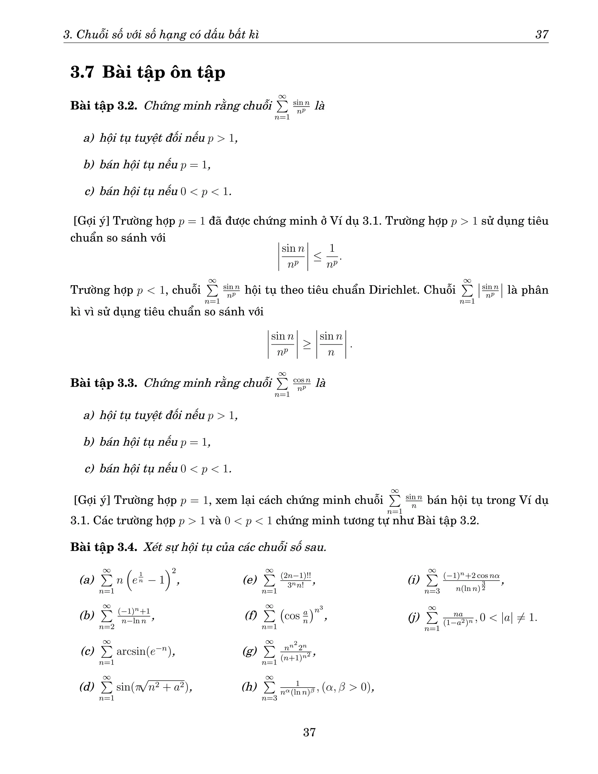 3. Chuỗi số với số hạng có dấu bất kì 37
3.7 Bài tập ôn tập
Bài tập 3.2. Chứng minh rằng chuỗi
∞
P
n=1
sin n
np là
a) hội tụ tuyệt đối nếu p  1,
b) bán hội tụ nếu p = 1,
c) bán hội tụ nếu 0  p  1.
[Gợi ý] Trường hợp p = 1 đã được chứng minh ở Ví dụ 3.1. Trường hợp p  1 sử dụng tiêu
chuẩn so sánh với
sin n
np
≤
1
np
.
Trường hợp p  1, chuỗi
∞
P
n=1
sin n
np hội tụ theo tiêu chuẩn Dirichlet. Chuỗi
∞
P
n=1
sin n
np là phân
kì vì sử dụng tiêu chuẩn so sánh với
sin n
np
≥
sin n
n
.
Bài tập 3.3. Chứng minh rằng chuỗi
∞
P
n=1
cos n
np là
a) hội tụ tuyệt đối nếu p  1,
b) bán hội tụ nếu p = 1,
c) bán hội tụ nếu 0  p  1.
[Gợi ý] Trường hợp p = 1, xem lại cách chứng minh chuỗi
∞
P
n=1
sin n
n
bán hội tụ trong Ví dụ
3.1. Các trường hợp p  1 và 0  p  1 chứng minh tương tự như Bài tập 3.2.
Bài tập 3.4. Xét sự hội tụ của các chuỗi số sau.
(a)
∞
P
n=1
n

e
1
n − 1
2
,
(b)
∞
P
n=2
(−1)n+1
n−ln n
,
(c)
∞
P
n=1
arcsin(e−n
),
(d)
∞
P
n=1
sin(π
√
n2 + a2),
(e)
∞
P
n=1
(2n−1)!!
3nn!
,
(f)
∞
P
n=1
cos a
n
n3
,
(g)
∞
P
n=1
nn2
2n
(n+1)n2 ,
(h)
∞
P
n=3
1
nα(ln n)β , (α, β  0),
(i)
∞
P
n=3
(−1)n+2 cos nα
n(ln n)
3
2
,
(j)
∞
P
n=1
na
(1−a2)n , 0  |a| 6= 1.
37
 