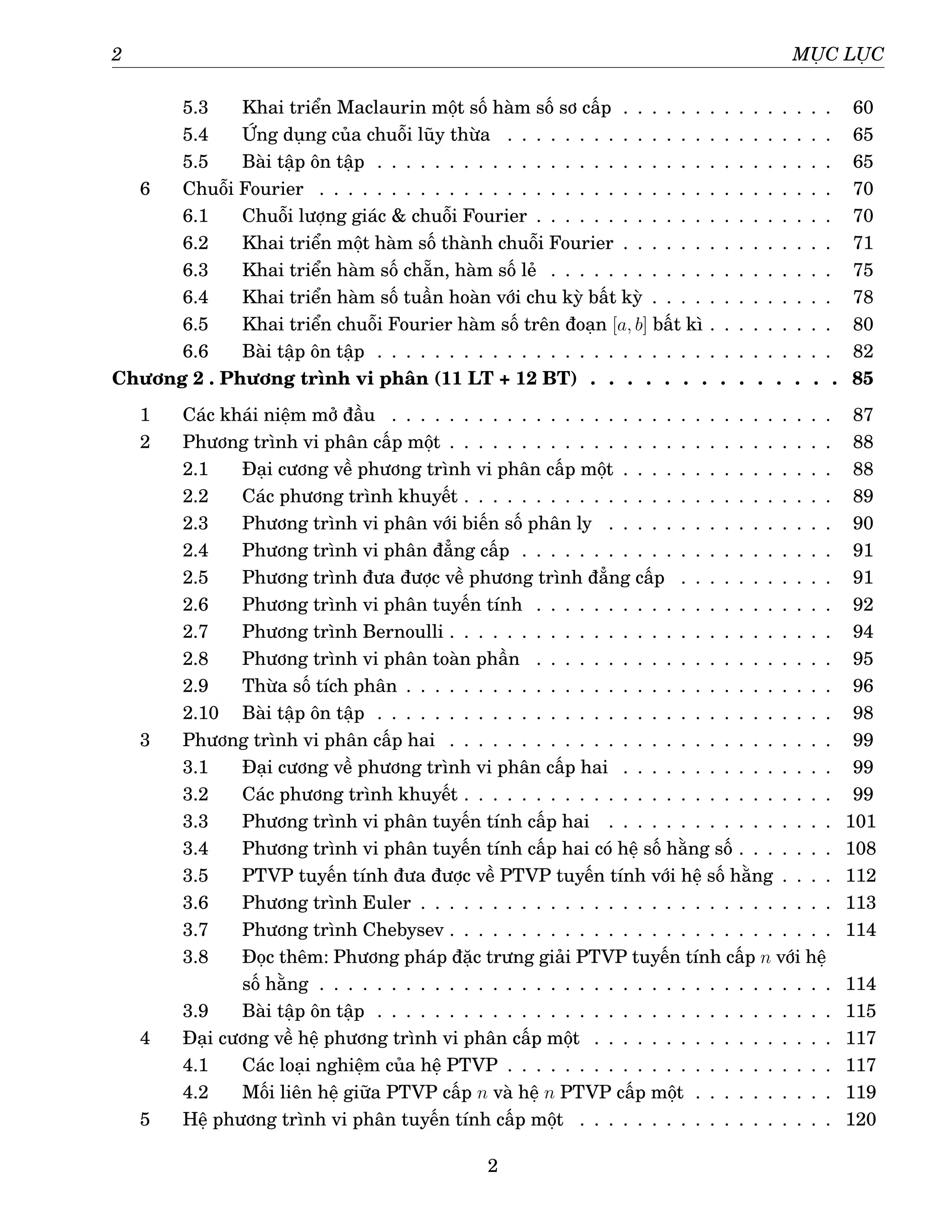 2 MỤC LỤC
5.3 Khai triển Maclaurin một số hàm số sơ cấp . . . . . . . . . . . . . . . 60
5.4 Ứng dụng của chuỗi lũy thừa . . . . . . . . . . . . . . . . . . . . . . . 65
5.5 Bài tập ôn tập . . . . . . . . . . . . . . . . . . . . . . . . . . . . . . . . 65
6 Chuỗi Fourier . . . . . . . . . . . . . . . . . . . . . . . . . . . . . . . . . . . . 70
6.1 Chuỗi lượng giác & chuỗi Fourier . . . . . . . . . . . . . . . . . . . . . 70
6.2 Khai triển một hàm số thành chuỗi Fourier . . . . . . . . . . . . . . . 71
6.3 Khai triển hàm số chẵn, hàm số lẻ . . . . . . . . . . . . . . . . . . . . 75
6.4 Khai triển hàm số tuần hoàn với chu kỳ bất kỳ . . . . . . . . . . . . . 78
6.5 Khai triển chuỗi Fourier hàm số trên đoạn [a, b] bất kì . . . . . . . . . 80
6.6 Bài tập ôn tập . . . . . . . . . . . . . . . . . . . . . . . . . . . . . . . . 82
Chương 2 . Phương trình vi phân (11 LT + 12 BT) . . . . . . . . . . . . . . 85
1 Các khái niệm mở đầu . . . . . . . . . . . . . . . . . . . . . . . . . . . . . . . 87
2 Phương trình vi phân cấp một . . . . . . . . . . . . . . . . . . . . . . . . . . . 88
2.1 Đại cương về phương trình vi phân cấp một . . . . . . . . . . . . . . . 88
2.2 Các phương trình khuyết . . . . . . . . . . . . . . . . . . . . . . . . . . 89
2.3 Phương trình vi phân với biến số phân ly . . . . . . . . . . . . . . . . 90
2.4 Phương trình vi phân đẳng cấp . . . . . . . . . . . . . . . . . . . . . . 91
2.5 Phương trình đưa được về phương trình đẳng cấp . . . . . . . . . . . 91
2.6 Phương trình vi phân tuyến tính . . . . . . . . . . . . . . . . . . . . . 92
2.7 Phương trình Bernoulli . . . . . . . . . . . . . . . . . . . . . . . . . . . 94
2.8 Phương trình vi phân toàn phần . . . . . . . . . . . . . . . . . . . . . 95
2.9 Thừa số tích phân . . . . . . . . . . . . . . . . . . . . . . . . . . . . . . 96
2.10 Bài tập ôn tập . . . . . . . . . . . . . . . . . . . . . . . . . . . . . . . . 98
3 Phương trình vi phân cấp hai . . . . . . . . . . . . . . . . . . . . . . . . . . . 99
3.1 Đại cương về phương trình vi phân cấp hai . . . . . . . . . . . . . . . 99
3.2 Các phương trình khuyết . . . . . . . . . . . . . . . . . . . . . . . . . . 99
3.3 Phương trình vi phân tuyến tính cấp hai . . . . . . . . . . . . . . . . 101
3.4 Phương trình vi phân tuyến tính cấp hai có hệ số hằng số . . . . . . . 108
3.5 PTVP tuyến tính đưa được về PTVP tuyến tính với hệ số hằng . . . . 112
3.6 Phương trình Euler . . . . . . . . . . . . . . . . . . . . . . . . . . . . . 113
3.7 Phương trình Chebysev . . . . . . . . . . . . . . . . . . . . . . . . . . . 114
3.8 Đọc thêm: Phương pháp đặc trưng giải PTVP tuyến tính cấp n với hệ
số hằng . . . . . . . . . . . . . . . . . . . . . . . . . . . . . . . . . . . . 114
3.9 Bài tập ôn tập . . . . . . . . . . . . . . . . . . . . . . . . . . . . . . . . 115
4 Đại cương về hệ phương trình vi phân cấp một . . . . . . . . . . . . . . . . . 117
4.1 Các loại nghiệm của hệ PTVP . . . . . . . . . . . . . . . . . . . . . . . 117
4.2 Mối liên hệ giữa PTVP cấp n và hệ n PTVP cấp một . . . . . . . . . . 119
5 Hệ phương trình vi phân tuyến tính cấp một . . . . . . . . . . . . . . . . . . 120
2
 
