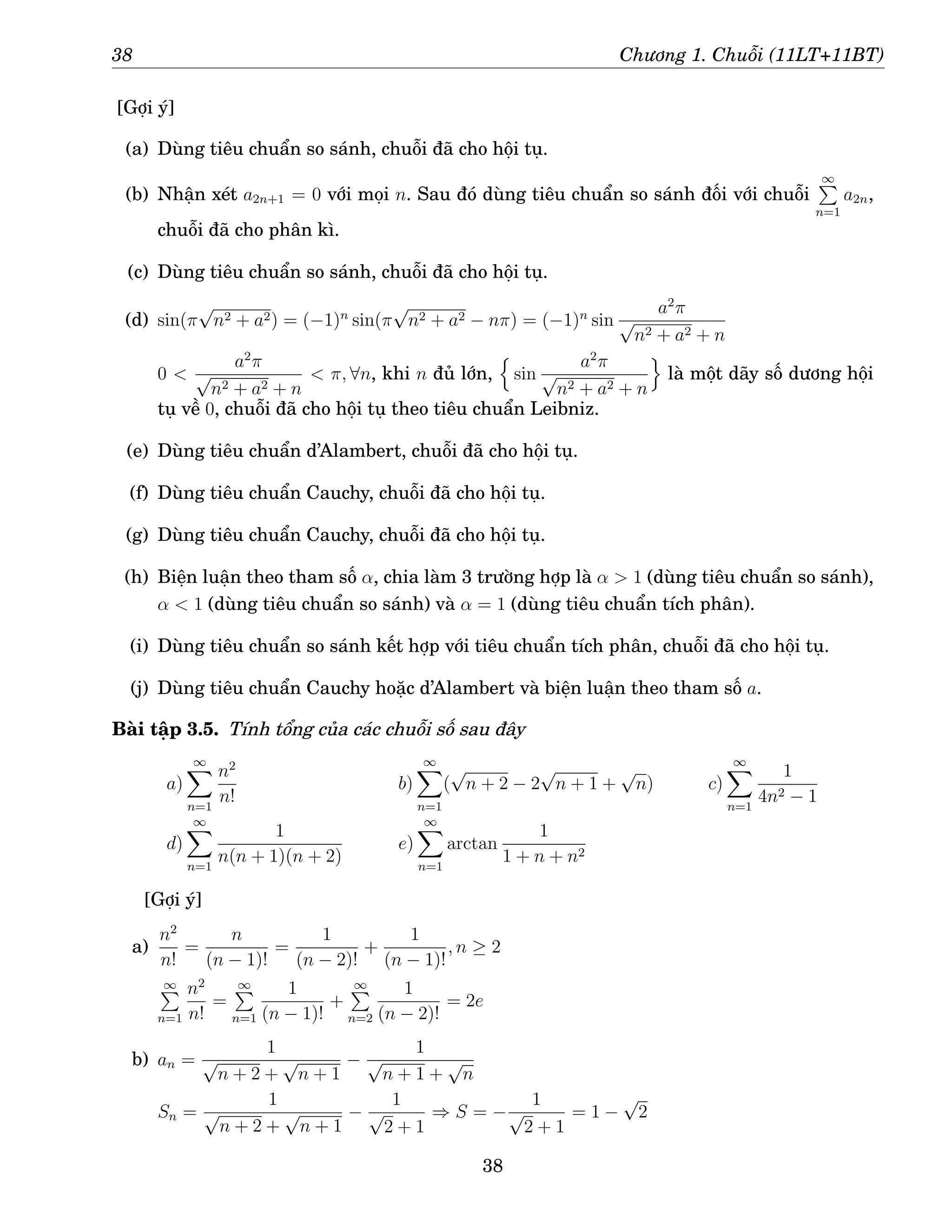 38 Chương 1. Chuỗi (11LT+11BT)
[Gợi ý]
(a) Dùng tiêu chuẩn so sánh, chuỗi đã cho hội tụ.
(b) Nhận xét a2n+1 = 0 với mọi n. Sau đó dùng tiêu chuẩn so sánh đối với chuỗi
∞
P
n=1
a2n,
chuỗi đã cho phân kì.
(c) Dùng tiêu chuẩn so sánh, chuỗi đã cho hội tụ.
(d) sin(π
√
n2 + a2) = (−1)n
sin(π
√
n2 + a2 − nπ) = (−1)n
sin
a2
π
√
n2 + a2 + n
0 
a2
π
√
n2 + a2 + n
 π, ∀n, khi n đủ lớn,
n
sin
a2
π
√
n2 + a2 + n
o
là một dãy số dương hội
tụ về 0, chuỗi đã cho hội tụ theo tiêu chuẩn Leibniz.
(e) Dùng tiêu chuẩn d’Alambert, chuỗi đã cho hội tụ.
(f) Dùng tiêu chuẩn Cauchy, chuỗi đã cho hội tụ.
(g) Dùng tiêu chuẩn Cauchy, chuỗi đã cho hội tụ.
(h) Biện luận theo tham số α, chia làm 3 trường hợp là α  1 (dùng tiêu chuẩn so sánh),
α  1 (dùng tiêu chuẩn so sánh) và α = 1 (dùng tiêu chuẩn tích phân).
(i) Dùng tiêu chuẩn so sánh kết hợp với tiêu chuẩn tích phân, chuỗi đã cho hội tụ.
(j) Dùng tiêu chuẩn Cauchy hoặc d’Alambert và biện luận theo tham số a.
Bài tập 3.5. Tính tổng của các chuỗi số sau đây
a)
∞
X
n=1
n2
n!
b)
∞
X
n=1
(
√
n + 2 − 2
√
n + 1 +
√
n) c)
∞
X
n=1
1
4n2 − 1
d)
∞
X
n=1
1
n(n + 1)(n + 2)
e)
∞
X
n=1
arctan
1
1 + n + n2
[Gợi ý]
a)
n2
n!
=
n
(n − 1)!
=
1
(n − 2)!
+
1
(n − 1)!
, n ≥ 2
∞
P
n=1
n2
n!
=
∞
P
n=1
1
(n − 1)!
+
∞
P
n=2
1
(n − 2)!
= 2e
b) an =
1
√
n + 2 +
√
n + 1
−
1
√
n + 1 +
√
n
Sn =
1
√
n + 2 +
√
n + 1
−
1
√
2 + 1
⇒ S = −
1
√
2 + 1
= 1 −
√
2
38
 