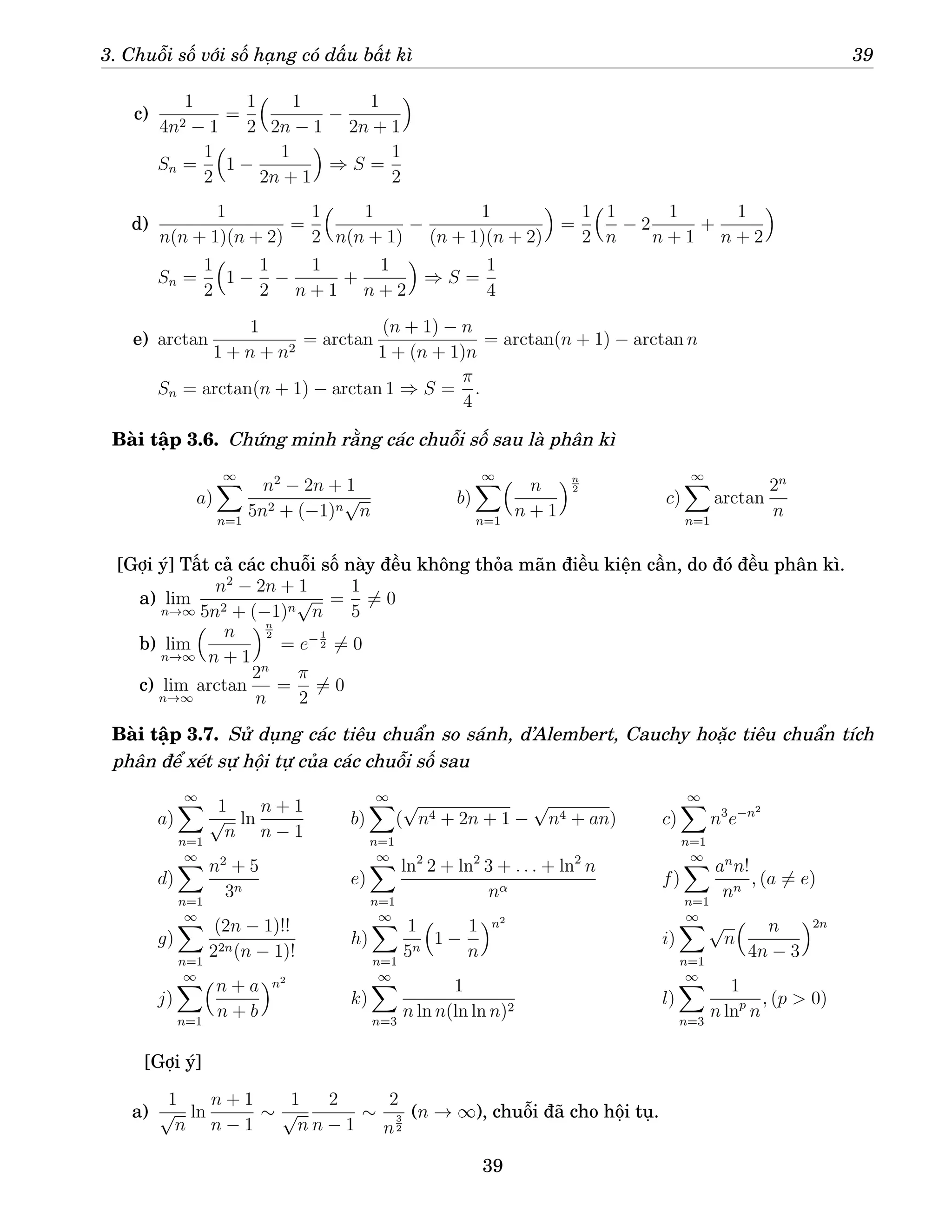 3. Chuỗi số với số hạng có dấu bất kì 39
c)
1
4n2 − 1
=
1
2
 1
2n − 1
−
1
2n + 1

Sn =
1
2

1 −
1
2n + 1

⇒ S =
1
2
d)
1
n(n + 1)(n + 2)
=
1
2
 1
n(n + 1)
−
1
(n + 1)(n + 2)

=
1
2
1
n
− 2
1
n + 1
+
1
n + 2

Sn =
1
2

1 −
1
2
−
1
n + 1
+
1
n + 2

⇒ S =
1
4
e) arctan
1
1 + n + n2
= arctan
(n + 1) − n
1 + (n + 1)n
= arctan(n + 1) − arctan n
Sn = arctan(n + 1) − arctan 1 ⇒ S =
π
4
.
Bài tập 3.6. Chứng minh rằng các chuỗi số sau là phân kì
a)
∞
X
n=1
n2
− 2n + 1
5n2 + (−1)n
√
n
b)
∞
X
n=1
 n
n + 1
n
2
c)
∞
X
n=1
arctan
2n
n
[Gợi ý] Tất cả các chuỗi số này đều không thỏa mãn điều kiện cần, do đó đều phân kì.
a) lim
n→∞
n2
− 2n + 1
5n2 + (−1)n
√
n
=
1
5
6= 0
b) lim
n→∞
 n
n + 1
n
2
= e− 1
2 6= 0
c) lim
n→∞
arctan
2n
n
=
π
2
6= 0
Bài tập 3.7. Sử dụng các tiêu chuẩn so sánh, d’Alembert, Cauchy hoặc tiêu chuẩn tích
phân để xét sự hội tự của các chuỗi số sau
a)
∞
X
n=1
1
√
n
ln
n + 1
n − 1
b)
∞
X
n=1
(
√
n4 + 2n + 1 −
√
n4 + an) c)
∞
X
n=1
n3
e−n2
d)
∞
X
n=1
n2
+ 5
3n
e)
∞
X
n=1
ln2
2 + ln2
3 + . . . + ln2
n
nα
f)
∞
X
n=1
an
n!
nn
, (a 6= e)
g)
∞
X
n=1
(2n − 1)!!
22n(n − 1)!
h)
∞
X
n=1
1
5n

1 −
1
n
n2
i)
∞
X
n=1
√
n
 n
4n − 3
2n
j)
∞
X
n=1
n + a
n + b
n2
k)
∞
X
n=3
1
n ln n(ln ln n)2
l)
∞
X
n=3
1
n lnp
n
, (p  0)
[Gợi ý]
a)
1
√
n
ln
n + 1
n − 1
∼
1
√
n
2
n − 1
∼
2
n
3
2
(n → ∞), chuỗi đã cho hội tụ.
39
 