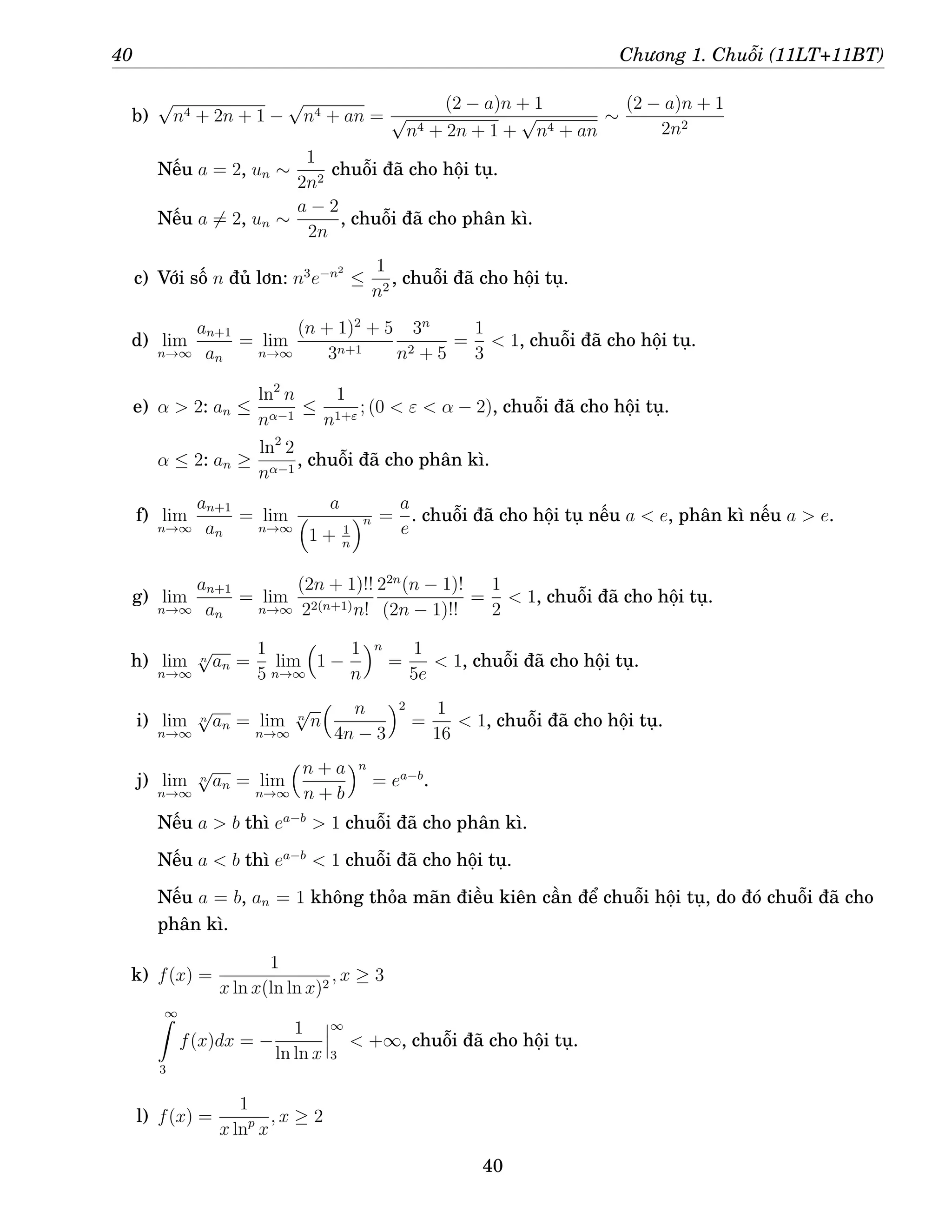 40 Chương 1. Chuỗi (11LT+11BT)
b)
√
n4 + 2n + 1 −
√
n4 + an =
(2 − a)n + 1
√
n4 + 2n + 1 +
√
n4 + an
∼
(2 − a)n + 1
2n2
Nếu a = 2, un ∼
1
2n2
chuỗi đã cho hội tụ.
Nếu a 6= 2, un ∼
a − 2
2n
, chuỗi đã cho phân kì.
c) Với số n đủ lơn: n3
e−n2
≤
1
n2
, chuỗi đã cho hội tụ.
d) lim
n→∞
an+1
an
= lim
n→∞
(n + 1)2
+ 5
3n+1
3n
n2 + 5
=
1
3
 1, chuỗi đã cho hội tụ.
e) α  2: an ≤
ln2
n
nα−1
≤
1
n1+ε
; (0  ε  α − 2), chuỗi đã cho hội tụ.
α ≤ 2: an ≥
ln2
2
nα−1
, chuỗi đã cho phân kì.
f) lim
n→∞
an+1
an
= lim
n→∞
a

1 + 1
n
n =
a
e
. chuỗi đã cho hội tụ nếu a  e, phân kì nếu a  e.
g) lim
n→∞
an+1
an
= lim
n→∞
(2n + 1)!!
22(n+1)n!
22n
(n − 1)!
(2n − 1)!!
=
1
2
 1, chuỗi đã cho hội tụ.
h) lim
n→∞
n
√
an =
1
5
lim
n→∞

1 −
1
n
n
=
1
5e
 1, chuỗi đã cho hội tụ.
i) lim
n→∞
n
√
an = lim
n→∞
n
√
n
 n
4n − 3
2
=
1
16
 1, chuỗi đã cho hội tụ.
j) lim
n→∞
n
√
an = lim
n→∞
n + a
n + b
n
= ea−b
.
Nếu a  b thì ea−b
 1 chuỗi đã cho phân kì.
Nếu a  b thì ea−b
 1 chuỗi đã cho hội tụ.
Nếu a = b, an = 1 không thỏa mãn điều kiên cần để chuỗi hội tụ, do đó chuỗi đã cho
phân kì.
k) f(x) =
1
x ln x(ln ln x)2
, x ≥ 3
∞
Z
3
f(x)dx = −
1
ln ln x
∞
3
 +∞, chuỗi đã cho hội tụ.
l) f(x) =
1
x lnp
x
, x ≥ 2
40
 