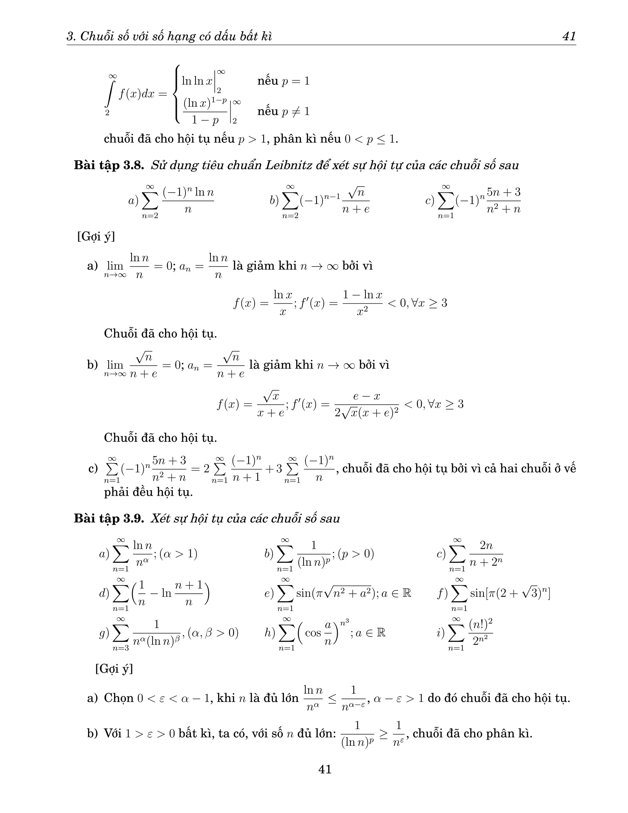 3. Chuỗi số với số hạng có dấu bất kì 41
∞
Z
2
f(x)dx =







ln ln x
∞
2
nếu p = 1
(ln x)1−p
1 − p
∞
2
nếu p 6= 1
chuỗi đã cho hội tụ nếu p  1, phân kì nếu 0  p ≤ 1.
Bài tập 3.8. Sử dụng tiêu chuẩn Leibnitz để xét sự hội tự của các chuỗi số sau
a)
∞
X
n=2
(−1)n
ln n
n
b)
∞
X
n=2
(−1)n−1
√
n
n + e
c)
∞
X
n=1
(−1)n 5n + 3
n2 + n
[Gợi ý]
a) lim
n→∞
ln n
n
= 0; an =
ln n
n
là giảm khi n → ∞ bởi vì
f(x) =
ln x
x
; f′
(x) =
1 − ln x
x2
 0, ∀x ≥ 3
Chuỗi đã cho hội tụ.
b) lim
n→∞
√
n
n + e
= 0; an =
√
n
n + e
là giảm khi n → ∞ bởi vì
f(x) =
√
x
x + e
; f′
(x) =
e − x
2
√
x(x + e)2
 0, ∀x ≥ 3
Chuỗi đã cho hội tụ.
c)
∞
P
n=1
(−1)n 5n + 3
n2 + n
= 2
∞
P
n=1
(−1)n
n + 1
+ 3
∞
P
n=1
(−1)n
n
, chuỗi đã cho hội tụ bởi vì cả hai chuỗi ở vế
phải đều hội tụ.
Bài tập 3.9. Xét sự hội tụ của các chuỗi số sau
a)
∞
X
n=1
ln n
nα
; (α  1) b)
∞
X
n=1
1
(ln n)p
; (p  0) c)
∞
X
n=1
2n
n + 2n
d)
∞
X
n=1
1
n
− ln
n + 1
n

e)
∞
X
n=1
sin(π
√
n2 + a2); a ∈ R f)
∞
X
n=1
sin[π(2 +
√
3)n
]
g)
∞
X
n=3
1
nα(ln n)β
, (α, β  0) h)
∞
X
n=1

cos
a
n
n3
; a ∈ R i)
∞
X
n=1
(n!)2
2n2
[Gợi ý]
a) Chọn 0  ε  α − 1, khi n là đủ lớn
ln n
nα
≤
1
nα−ε
, α − ε  1 do đó chuỗi đã cho hội tụ.
b) Với 1  ε  0 bất kì, ta có, với số n đủ lớn:
1
(ln n)p
≥
1
nε
, chuỗi đã cho phân kì.
41
 