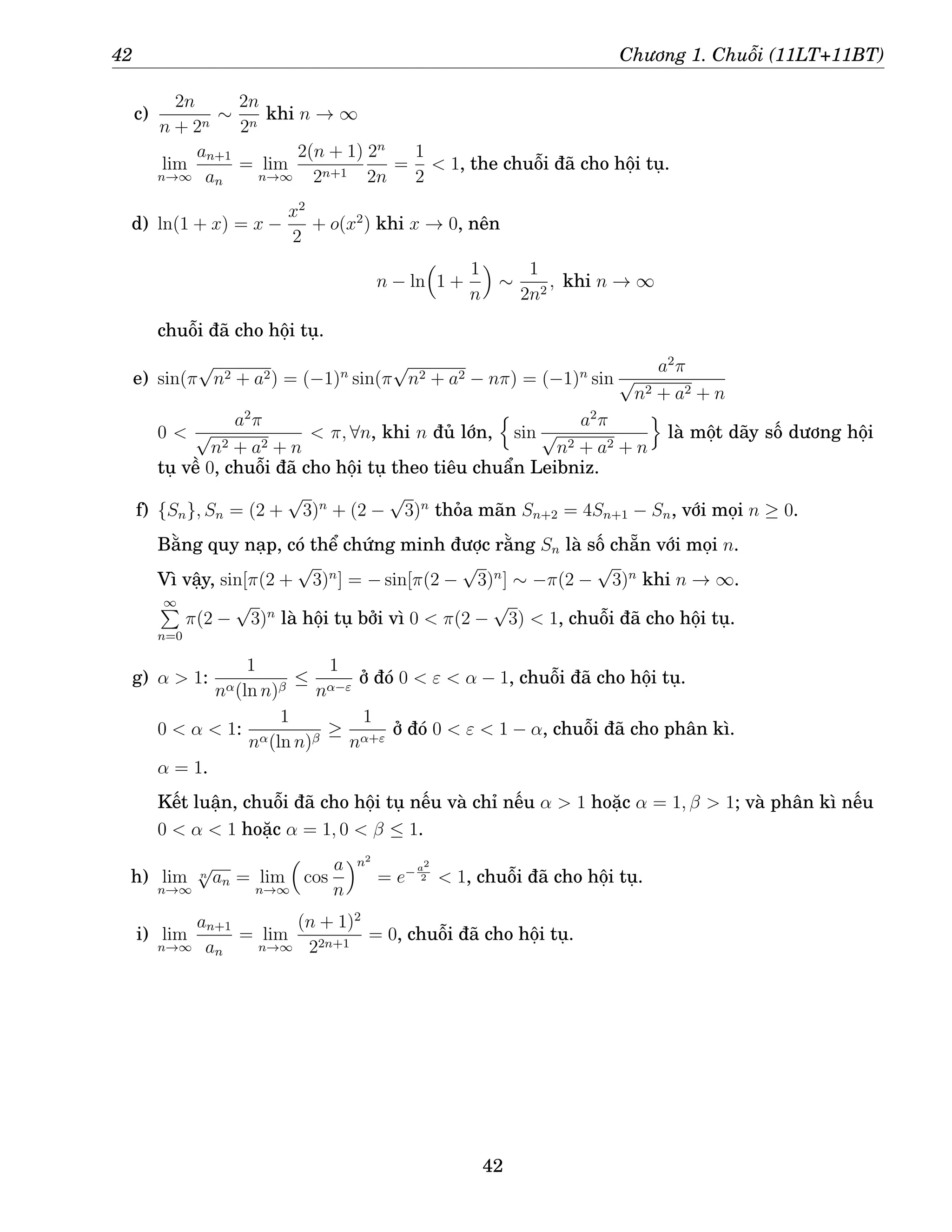 42 Chương 1. Chuỗi (11LT+11BT)
c)
2n
n + 2n
∼
2n
2n
khi n → ∞
lim
n→∞
an+1
an
= lim
n→∞
2(n + 1)
2n+1
2n
2n
=
1
2
 1, the chuỗi đã cho hội tụ.
d) ln(1 + x) = x −
x2
2
+ o(x2
) khi x → 0, nên
n − ln

1 +
1
n

∼
1
2n2
, khi n → ∞
chuỗi đã cho hội tụ.
e) sin(π
√
n2 + a2) = (−1)n
sin(π
√
n2 + a2 − nπ) = (−1)n
sin
a2
π
√
n2 + a2 + n
0 
a2
π
√
n2 + a2 + n
 π, ∀n, khi n đủ lớn,
n
sin
a2
π
√
n2 + a2 + n
o
là một dãy số dương hội
tụ về 0, chuỗi đã cho hội tụ theo tiêu chuẩn Leibniz.
f) {Sn}, Sn = (2 +
√
3)n
+ (2 −
√
3)n
thỏa mãn Sn+2 = 4Sn+1 − Sn, với mọi n ≥ 0.
Bằng quy nạp, có thể chứng minh được rằng Sn là số chẵn với mọi n.
Vì vậy, sin[π(2 +
√
3)n
] = − sin[π(2 −
√
3)n
] ∼ −π(2 −
√
3)n
khi n → ∞.
∞
P
n=0
π(2 −
√
3)n
là hội tụ bởi vì 0  π(2 −
√
3)  1, chuỗi đã cho hội tụ.
g) α  1:
1
nα(ln n)β
≤
1
nα−ε
ở đó 0  ε  α − 1, chuỗi đã cho hội tụ.
0  α  1:
1
nα(ln n)β
≥
1
nα+ε
ở đó 0  ε  1 − α, chuỗi đã cho phân kì.
α = 1.
Kết luận, chuỗi đã cho hội tụ nếu và chỉ nếu α  1 hoặc α = 1, β  1; và phân kì nếu
0  α  1 hoặc α = 1, 0  β ≤ 1.
h) lim
n→∞
n
√
an = lim
n→∞

cos
a
n
n2
= e− a2
2  1, chuỗi đã cho hội tụ.
i) lim
n→∞
an+1
an
= lim
n→∞
(n + 1)2
22n+1
= 0, chuỗi đã cho hội tụ.
42
 