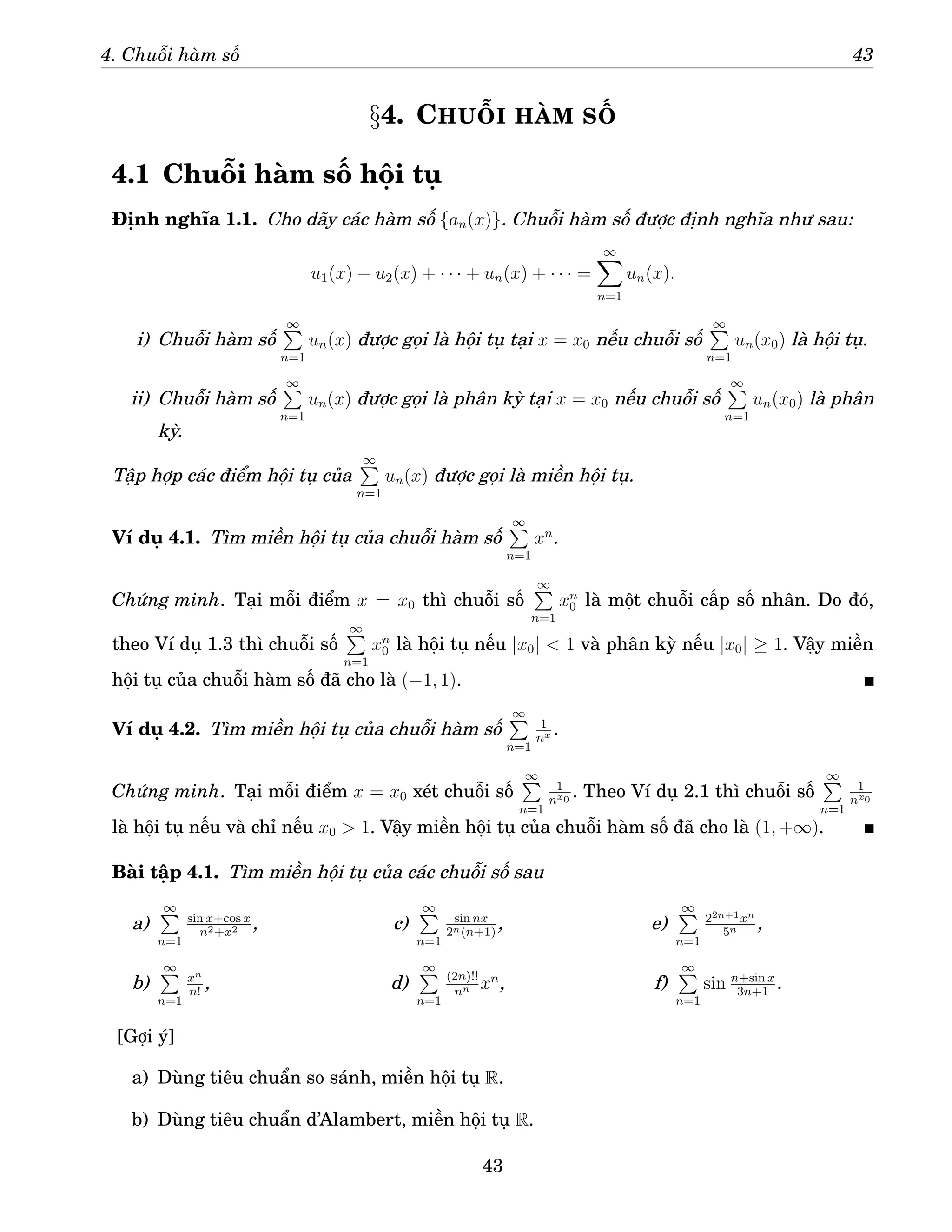 4. Chuỗi hàm số 43
§4. CHUỖI HÀM SỐ
4.1 Chuỗi hàm số hội tụ
Định nghĩa 1.1. Cho dãy các hàm số {an(x)}. Chuỗi hàm số được định nghĩa như sau:
u1(x) + u2(x) + · · · + un(x) + · · · =
∞
X
n=1
un(x).
i) Chuỗi hàm số
∞
P
n=1
un(x) được gọi là hội tụ tại x = x0 nếu chuỗi số
∞
P
n=1
un(x0) là hội tụ.
ii) Chuỗi hàm số
∞
P
n=1
un(x) được gọi là phân kỳ tại x = x0 nếu chuỗi số
∞
P
n=1
un(x0) là phân
kỳ.
Tập hợp các điểm hội tụ của
∞
P
n=1
un(x) được gọi là miền hội tụ.
Ví dụ 4.1. Tìm miền hội tụ của chuỗi hàm số
∞
P
n=1
xn
.
Chứng minh. Tại mỗi điểm x = x0 thì chuỗi số
∞
P
n=1
xn
0 là một chuỗi cấp số nhân. Do đó,
theo Ví dụ 1.3 thì chuỗi số
∞
P
n=1
xn
0 là hội tụ nếu |x0|  1 và phân kỳ nếu |x0| ≥ 1. Vậy miền
hội tụ của chuỗi hàm số đã cho là (−1, 1).
Ví dụ 4.2. Tìm miền hội tụ của chuỗi hàm số
∞
P
n=1
1
nx .
Chứng minh. Tại mỗi điểm x = x0 xét chuỗi số
∞
P
n=1
1
nx0
. Theo Ví dụ 2.1 thì chuỗi số
∞
P
n=1
1
nx0
là hội tụ nếu và chỉ nếu x0  1. Vậy miền hội tụ của chuỗi hàm số đã cho là (1, +∞).
Bài tập 4.1. Tìm miền hội tụ của các chuỗi số sau
a)
∞
P
n=1
sin x+cos x
n2+x2 ,
b)
∞
P
n=1
xn
n!
,
c)
∞
P
n=1
sin nx
2n(n+1)
,
d)
∞
P
n=1
(2n)!!
nn xn
,
e)
∞
P
n=1
22n+1xn
5n ,
f)
∞
P
n=1
sin n+sin x
3n+1
.
[Gợi ý]
a) Dùng tiêu chuẩn so sánh, miền hội tụ R.
b) Dùng tiêu chuẩn d’Alambert, miền hội tụ R.
43
 