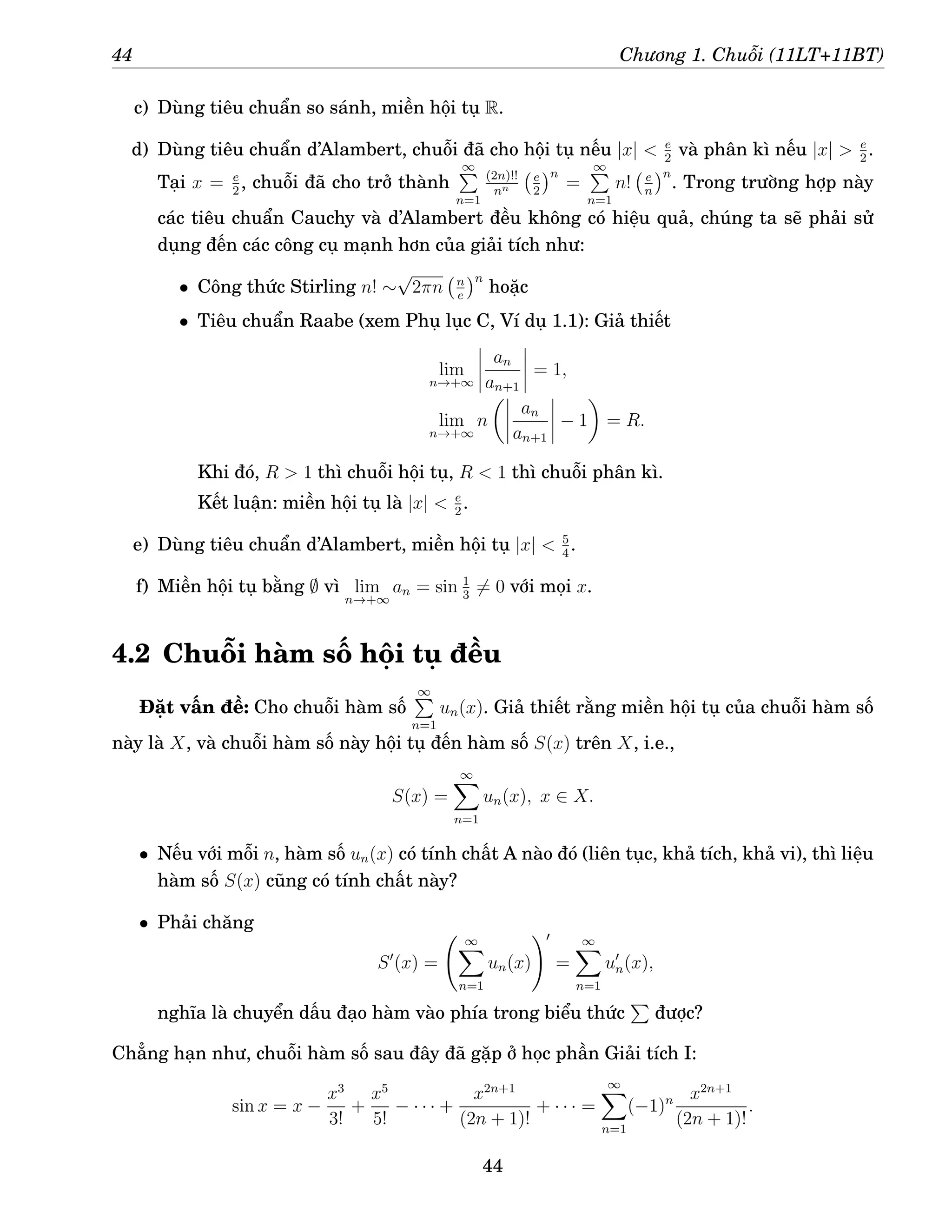 44 Chương 1. Chuỗi (11LT+11BT)
c) Dùng tiêu chuẩn so sánh, miền hội tụ R.
d) Dùng tiêu chuẩn d’Alambert, chuỗi đã cho hội tụ nếu |x|  e
2
và phân kì nếu |x|  e
2
.
Tại x = e
2
, chuỗi đã cho trở thành
∞
P
n=1
(2n)!!
nn
e
2
n
=
∞
P
n=1
n! e
n
n
. Trong trường hợp này
các tiêu chuẩn Cauchy và d’Alambert đều không có hiệu quả, chúng ta sẽ phải sử
dụng đến các công cụ mạnh hơn của giải tích như:
• Công thức Stirling n! ∼
√
2πn n
e
n
hoặc
• Tiêu chuẩn Raabe (xem Phụ lục C, Ví dụ 1.1): Giả thiết
lim
n→+∞
an
an+1
= 1,
lim
n→+∞
n

an
an+1
− 1

= R.
Khi đó, R  1 thì chuỗi hội tụ, R  1 thì chuỗi phân kì.
Kết luận: miền hội tụ là |x|  e
2
.
e) Dùng tiêu chuẩn d’Alambert, miền hội tụ |x|  5
4
.
f) Miền hội tụ bằng ∅ vì lim
n→+∞
an = sin 1
3
6= 0 với mọi x.
4.2 Chuỗi hàm số hội tụ đều
Đặt vấn đề: Cho chuỗi hàm số
∞
P
n=1
un(x). Giả thiết rằng miền hội tụ của chuỗi hàm số
này là X, và chuỗi hàm số này hội tụ đến hàm số S(x) trên X, i.e.,
S(x) =
∞
X
n=1
un(x), x ∈ X.
• Nếu với mỗi n, hàm số un(x) có tính chất A nào đó (liên tục, khả tích, khả vi), thì liệu
hàm số S(x) cũng có tính chất này?
• Phải chăng
S′
(x) =
∞
X
n=1
un(x)
!′
=
∞
X
n=1
u′
n(x),
nghĩa là chuyển dấu đạo hàm vào phía trong biểu thức
P
được?
Chẳng hạn như, chuỗi hàm số sau đây đã gặp ở học phần Giải tích I:
sin x = x −
x3
3!
+
x5
5!
− · · · +
x2n+1
(2n + 1)!
+ · · · =
∞
X
n=1
(−1)n x2n+1
(2n + 1)!
.
44
 
