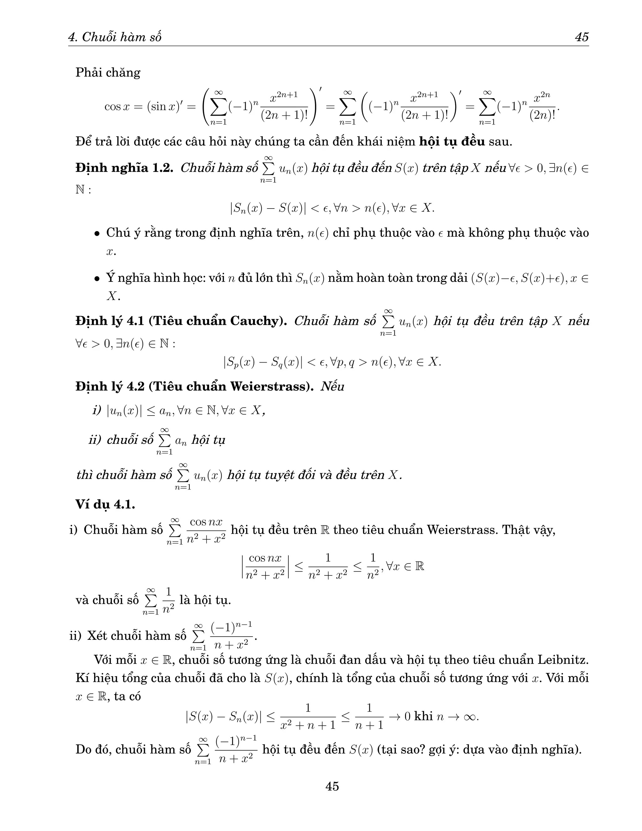 4. Chuỗi hàm số 45
Phải chăng
cos x = (sin x)′
=
∞
X
n=1
(−1)n x2n+1
(2n + 1)!
!′
=
∞
X
n=1

(−1)n x2n+1
(2n + 1)!
′
=
∞
X
n=1
(−1)n x2n
(2n)!
.
Để trả lời được các câu hỏi này chúng ta cần đến khái niệm hội tụ đều sau.
Định nghĩa 1.2. Chuỗi hàm số
∞
P
n=1
un(x) hội tụ đều đến S(x) trên tập X nếu ∀ǫ  0, ∃n(ǫ) ∈
N :
|Sn(x) − S(x)|  ǫ, ∀n  n(ǫ), ∀x ∈ X.
• Chú ý rằng trong định nghĩa trên, n(ǫ) chỉ phụ thuộc vào ǫ mà không phụ thuộc vào
x.
• Ý nghĩa hình học: với n đủ lớn thì Sn(x) nằm hoàn toàn trong dải (S(x)−ǫ, S(x)+ǫ), x ∈
X.
Định lý 4.1 (Tiêu chuẩn Cauchy). Chuỗi hàm số
∞
P
n=1
un(x) hội tụ đều trên tập X nếu
∀ǫ  0, ∃n(ǫ) ∈ N :
|Sp(x) − Sq(x)|  ǫ, ∀p, q  n(ǫ), ∀x ∈ X.
Định lý 4.2 (Tiêu chuẩn Weierstrass). Nếu
i) |un(x)| ≤ an, ∀n ∈ N, ∀x ∈ X,
ii) chuỗi số
∞
P
n=1
an hội tụ
thì chuỗi hàm số
∞
P
n=1
un(x) hội tụ tuyệt đối và đều trên X.
Ví dụ 4.1.
i) Chuỗi hàm số
∞
P
n=1
cos nx
n2 + x2
hội tụ đều trên R theo tiêu chuẩn Weierstrass. Thật vậy,
cos nx
n2 + x2
≤
1
n2 + x2
≤
1
n2
, ∀x ∈ R
và chuỗi số
∞
P
n=1
1
n2
là hội tụ.
ii) Xét chuỗi hàm số
∞
P
n=1
(−1)n−1
n + x2
.
Với mỗi x ∈ R, chuỗi số tương ứng là chuỗi đan dấu và hội tụ theo tiêu chuẩn Leibnitz.
Kí hiệu tổng của chuỗi đã cho là S(x), chính là tổng của chuỗi số tương ứng với x. Với mỗi
x ∈ R, ta có
|S(x) − Sn(x)| ≤
1
x2 + n + 1
≤
1
n + 1
→ 0 khi n → ∞.
Do đó, chuỗi hàm số
∞
P
n=1
(−1)n−1
n + x2
hội tụ đều đến S(x) (tại sao? gợi ý: dựa vào định nghĩa).
45
 
