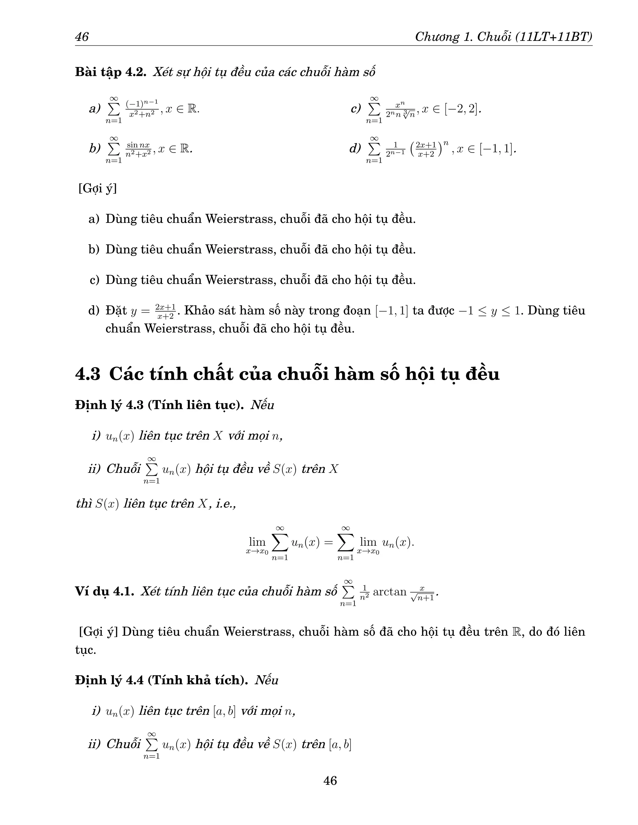 46 Chương 1. Chuỗi (11LT+11BT)
Bài tập 4.2. Xét sự hội tụ đều của các chuỗi hàm số
a)
∞
P
n=1
(−1)n−1
x2+n2 , x ∈ R.
b)
∞
P
n=1
sin nx
n2+x2 , x ∈ R.
c)
∞
P
n=1
xn
2nn 3
√
n
, x ∈ [−2, 2].
d)
∞
P
n=1
1
2n−1
2x+1
x+2
n
, x ∈ [−1, 1].
[Gợi ý]
a) Dùng tiêu chuẩn Weierstrass, chuỗi đã cho hội tụ đều.
b) Dùng tiêu chuẩn Weierstrass, chuỗi đã cho hội tụ đều.
c) Dùng tiêu chuẩn Weierstrass, chuỗi đã cho hội tụ đều.
d) Đặt y = 2x+1
x+2
. Khảo sát hàm số này trong đoạn [−1, 1] ta được −1 ≤ y ≤ 1. Dùng tiêu
chuẩn Weierstrass, chuỗi đã cho hội tụ đều.
4.3 Các tính chất của chuỗi hàm số hội tụ đều
Định lý 4.3 (Tính liên tục). Nếu
i) un(x) liên tục trên X với mọi n,
ii) Chuỗi
∞
P
n=1
un(x) hội tụ đều về S(x) trên X
thì S(x) liên tục trên X, i.e.,
lim
x→x0
∞
X
n=1
un(x) =
∞
X
n=1
lim
x→x0
un(x).
Ví dụ 4.1. Xét tính liên tục của chuỗi hàm số
∞
P
n=1
1
n2 arctan x
√
n+1
.
[Gợi ý] Dùng tiêu chuẩn Weierstrass, chuỗi hàm số đã cho hội tụ đều trên R, do đó liên
tục.
Định lý 4.4 (Tính khả tích). Nếu
i) un(x) liên tục trên [a, b] với mọi n,
ii) Chuỗi
∞
P
n=1
un(x) hội tụ đều về S(x) trên [a, b]
46
 