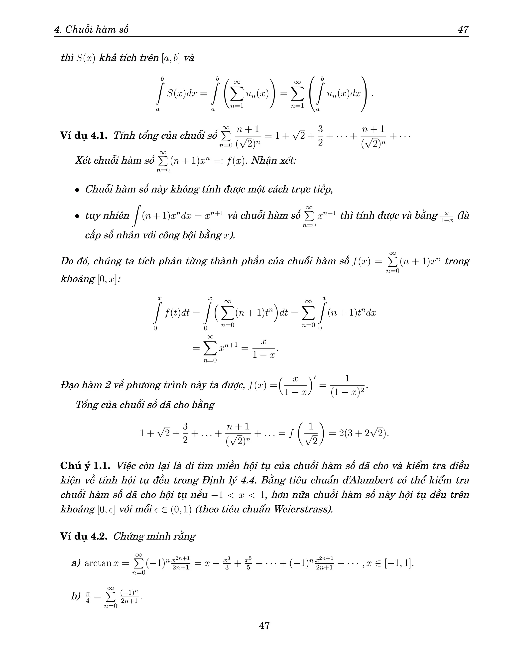 4. Chuỗi hàm số 47
thì S(x) khả tích trên [a, b] và
b
Z
a
S(x)dx =
b
Z
a
∞
X
n=1
un(x)
!
=
∞
X
n=1


b
Z
a
un(x)dx

 .
Ví dụ 4.1. Tính tổng của chuỗi số
∞
P
n=0
n + 1
(
√
2)n
= 1 +
√
2 +
3
2
+ · · · +
n + 1
(
√
2)n
+ · · ·
Xét chuỗi hàm số
∞
P
n=0
(n + 1)xn
=: f(x). Nhận xét:
• Chuỗi hàm số này không tính được một cách trực tiếp,
• tuy nhiên
Z
(n + 1)xn
dx = xn+1
và chuỗi hàm số
∞
P
n=0
xn+1
thì tính được và bằng x
1−x
(là
cấp số nhân với công bội bằng x).
Do đó, chúng ta tích phân từng thành phần của chuỗi hàm số f(x) =
∞
P
n=0
(n + 1)xn
trong
khoảng [0, x]:
x
Z
0
f(t)dt =
x
Z
0
 ∞
X
n=0
(n + 1)tn

dt =
∞
X
n=0
x
Z
0
(n + 1)tn
dx
=
∞
X
n=0
xn+1
=
x
1 − x
.
Đạo hàm 2 vế phương trình này ta được, f(x) =
 x
1 − x
′
=
1
(1 − x)2
.
Tổng của chuỗi số đã cho bằng
1 +
√
2 +
3
2
+ . . . +
n + 1
(
√
2)n
+ . . . = f

1
√
2

= 2(3 + 2
√
2).
Chú ý 1.1. Việc còn lại là đi tìm miền hội tụ của chuỗi hàm số đã cho và kiểm tra điều
kiện về tính hội tụ đều trong Định lý 4.4. Bằng tiêu chuẩn d’Alambert có thể kiểm tra
chuỗi hàm số đã cho hội tụ nếu −1  x  1, hơn nữa chuỗi hàm số này hội tụ đều trên
khoảng [0, ǫ] với mỗi ǫ ∈ (0, 1) (theo tiêu chuẩn Weierstrass).
Ví dụ 4.2. Chứng minh rằng
a) arctan x =
∞
P
n=0
(−1)n x2n+1
2n+1
= x − x3
3
+ x5
5
− · · · + (−1)n x2n+1
2n+1
+ · · · , x ∈ [−1, 1].
b) π
4
=
∞
P
n=0
(−1)n
2n+1
.
47
 