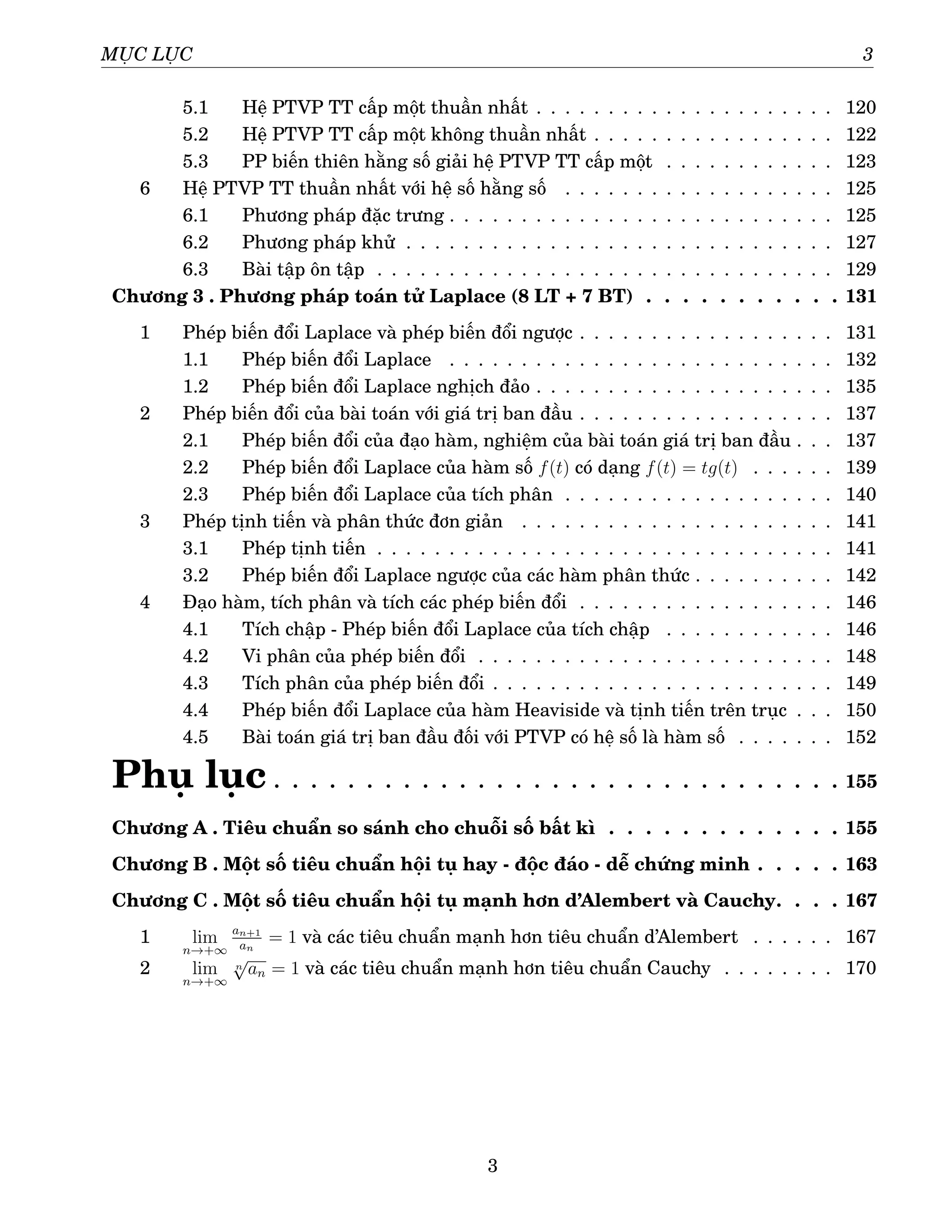 MỤC LỤC 3
5.1 Hệ PTVP TT cấp một thuần nhất . . . . . . . . . . . . . . . . . . . . . 120
5.2 Hệ PTVP TT cấp một không thuần nhất . . . . . . . . . . . . . . . . . 122
5.3 PP biến thiên hằng số giải hệ PTVP TT cấp một . . . . . . . . . . . . 123
6 Hệ PTVP TT thuần nhất với hệ số hằng số . . . . . . . . . . . . . . . . . . . 125
6.1 Phương pháp đặc trưng . . . . . . . . . . . . . . . . . . . . . . . . . . . 125
6.2 Phương pháp khử . . . . . . . . . . . . . . . . . . . . . . . . . . . . . . 127
6.3 Bài tập ôn tập . . . . . . . . . . . . . . . . . . . . . . . . . . . . . . . . 129
Chương 3 . Phương pháp toán tử Laplace (8 LT + 7 BT) . . . . . . . . . . . 131
1 Phép biến đổi Laplace và phép biến đổi ngược . . . . . . . . . . . . . . . . . . 131
1.1 Phép biến đổi Laplace . . . . . . . . . . . . . . . . . . . . . . . . . . . 132
1.2 Phép biến đổi Laplace nghịch đảo . . . . . . . . . . . . . . . . . . . . . 135
2 Phép biến đổi của bài toán với giá trị ban đầu . . . . . . . . . . . . . . . . . . 137
2.1 Phép biến đổi của đạo hàm, nghiệm của bài toán giá trị ban đầu . . . 137
2.2 Phép biến đổi Laplace của hàm số f(t) có dạng f(t) = tg(t) . . . . . . 139
2.3 Phép biến đổi Laplace của tích phân . . . . . . . . . . . . . . . . . . . 140
3 Phép tịnh tiến và phân thức đơn giản . . . . . . . . . . . . . . . . . . . . . . 141
3.1 Phép tịnh tiến . . . . . . . . . . . . . . . . . . . . . . . . . . . . . . . . 141
3.2 Phép biến đổi Laplace ngược của các hàm phân thức . . . . . . . . . . 142
4 Đạo hàm, tích phân và tích các phép biến đổi . . . . . . . . . . . . . . . . . . 146
4.1 Tích chập - Phép biến đổi Laplace của tích chập . . . . . . . . . . . . 146
4.2 Vi phân của phép biến đổi . . . . . . . . . . . . . . . . . . . . . . . . . 148
4.3 Tích phân của phép biến đổi . . . . . . . . . . . . . . . . . . . . . . . . 149
4.4 Phép biến đổi Laplace của hàm Heaviside và tịnh tiến trên trục . . . 150
4.5 Bài toán giá trị ban đầu đối với PTVP có hệ số là hàm số . . . . . . . 152
Phụ lục . . . . . . . . . . . . . . . . . . . . . . . . . . . . . . . 155
Chương A . Tiêu chuẩn so sánh cho chuỗi số bất kì . . . . . . . . . . . . . 155
Chương B . Một số tiêu chuẩn hội tụ hay - độc đáo - dễ chứng minh . . . . . 163
Chương C . Một số tiêu chuẩn hội tụ mạnh hơn d’Alembert và Cauchy. . . . 167
1 lim
n→+∞
an+1
an
= 1 và các tiêu chuẩn mạnh hơn tiêu chuẩn d’Alembert . . . . . . 167
2 lim
n→+∞
n
√
an = 1 và các tiêu chuẩn mạnh hơn tiêu chuẩn Cauchy . . . . . . . . 170
3
 