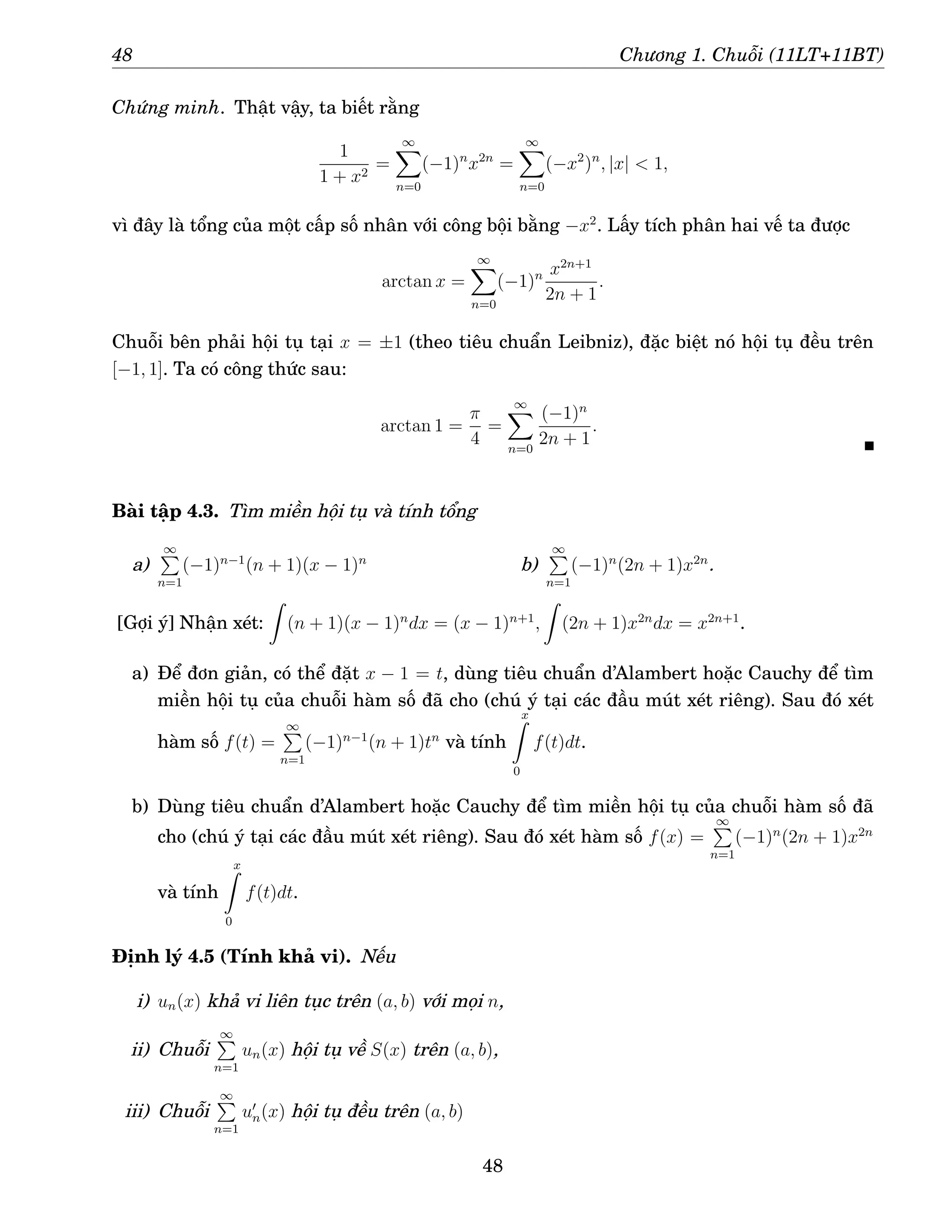 48 Chương 1. Chuỗi (11LT+11BT)
Chứng minh. Thật vậy, ta biết rằng
1
1 + x2
=
∞
X
n=0
(−1)n
x2n
=
∞
X
n=0
(−x2
)n
, |x|  1,
vì đây là tổng của một cấp số nhân với công bội bằng −x2
. Lấy tích phân hai vế ta được
arctan x =
∞
X
n=0
(−1)n x2n+1
2n + 1
.
Chuỗi bên phải hội tụ tại x = ±1 (theo tiêu chuẩn Leibniz), đặc biệt nó hội tụ đều trên
[−1, 1]. Ta có công thức sau:
arctan 1 =
π
4
=
∞
X
n=0
(−1)n
2n + 1
.
Bài tập 4.3. Tìm miền hội tụ và tính tổng
a)
∞
P
n=1
(−1)n−1
(n + 1)(x − 1)n
b)
∞
P
n=1
(−1)n
(2n + 1)x2n
.
[Gợi ý] Nhận xét:
Z
(n + 1)(x − 1)n
dx = (x − 1)n+1
,
Z
(2n + 1)x2n
dx = x2n+1
.
a) Để đơn giản, có thể đặt x − 1 = t, dùng tiêu chuẩn d’Alambert hoặc Cauchy để tìm
miền hội tụ của chuỗi hàm số đã cho (chú ý tại các đầu mút xét riêng). Sau đó xét
hàm số f(t) =
∞
P
n=1
(−1)n−1
(n + 1)tn
và tính
x
Z
0
f(t)dt.
b) Dùng tiêu chuẩn d’Alambert hoặc Cauchy để tìm miền hội tụ của chuỗi hàm số đã
cho (chú ý tại các đầu mút xét riêng). Sau đó xét hàm số f(x) =
∞
P
n=1
(−1)n
(2n + 1)x2n
và tính
x
Z
0
f(t)dt.
Định lý 4.5 (Tính khả vi). Nếu
i) un(x) khả vi liên tục trên (a, b) với mọi n,
ii) Chuỗi
∞
P
n=1
un(x) hội tụ về S(x) trên (a, b),
iii) Chuỗi
∞
P
n=1
u′
n(x) hội tụ đều trên (a, b)
48
 