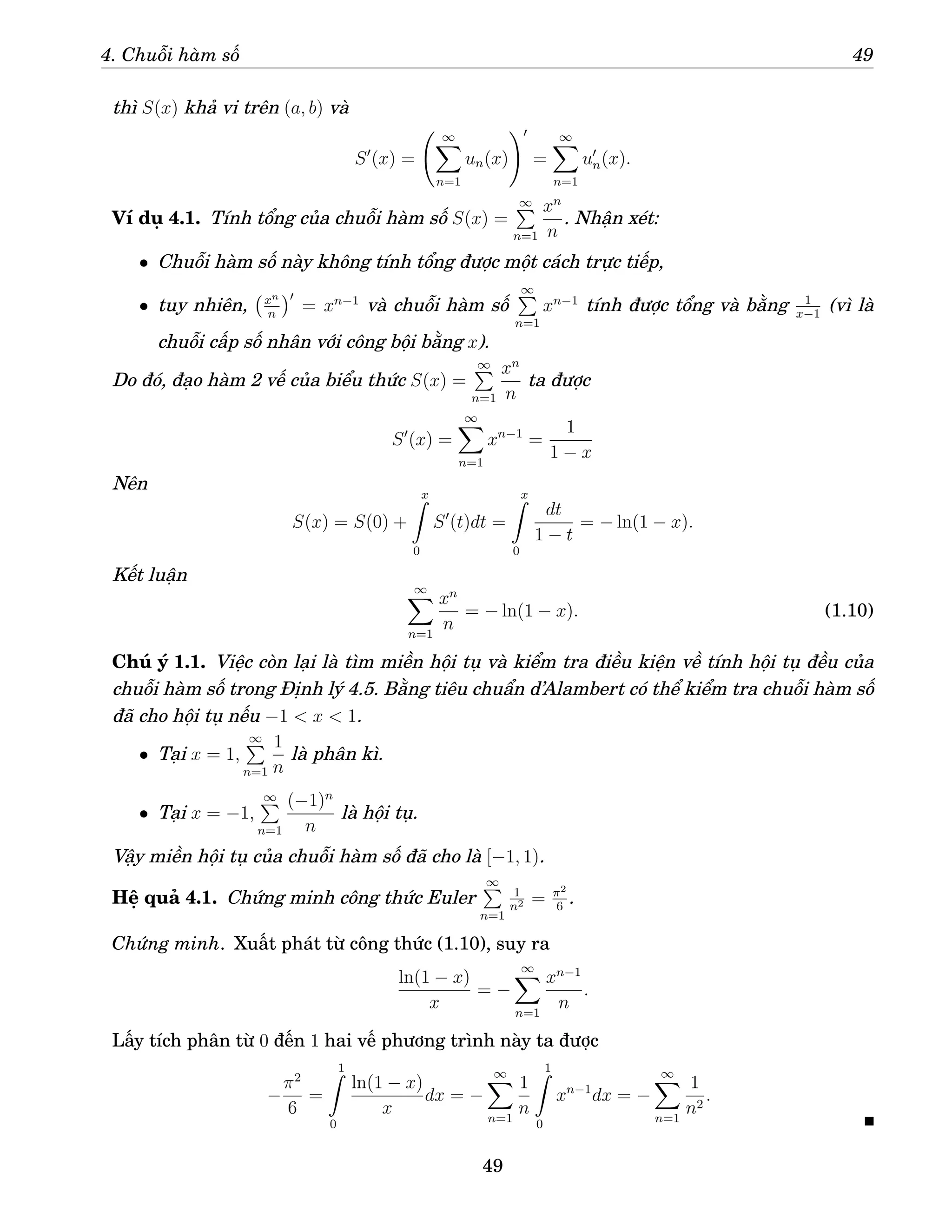 4. Chuỗi hàm số 49
thì S(x) khả vi trên (a, b) và
S′
(x) =
∞
X
n=1
un(x)
!′
=
∞
X
n=1
u′
n(x).
Ví dụ 4.1. Tính tổng của chuỗi hàm số S(x) =
∞
P
n=1
xn
n
. Nhận xét:
• Chuỗi hàm số này không tính tổng được một cách trực tiếp,
• tuy nhiên, xn
n
′
= xn−1
và chuỗi hàm số
∞
P
n=1
xn−1
tính được tổng và bằng 1
x−1
(vì là
chuỗi cấp số nhân với công bội bằng x).
Do đó, đạo hàm 2 vế của biểu thức S(x) =
∞
P
n=1
xn
n
ta được
S′
(x) =
∞
X
n=1
xn−1
=
1
1 − x
Nên
S(x) = S(0) +
x
Z
0
S′
(t)dt =
x
Z
0
dt
1 − t
= − ln(1 − x).
Kết luận
∞
X
n=1
xn
n
= − ln(1 − x). (1.10)
Chú ý 1.1. Việc còn lại là tìm miền hội tụ và kiểm tra điều kiện về tính hội tụ đều của
chuỗi hàm số trong Định lý 4.5. Bằng tiêu chuẩn d’Alambert có thể kiểm tra chuỗi hàm số
đã cho hội tụ nếu −1  x  1.
• Tại x = 1,
∞
P
n=1
1
n
là phân kì.
• Tại x = −1,
∞
P
n=1
(−1)n
n
là hội tụ.
Vậy miền hội tụ của chuỗi hàm số đã cho là [−1, 1).
Hệ quả 4.1. Chứng minh công thức Euler
∞
P
n=1
1
n2 = π2
6
.
Chứng minh. Xuất phát từ công thức (1.10), suy ra
ln(1 − x)
x
= −
∞
X
n=1
xn−1
n
.
Lấy tích phân từ 0 đến 1 hai vế phương trình này ta được
−
π2
6
=
1
Z
0
ln(1 − x)
x
dx = −
∞
X
n=1
1
n
1
Z
0
xn−1
dx = −
∞
X
n=1
1
n2
.
49
 
