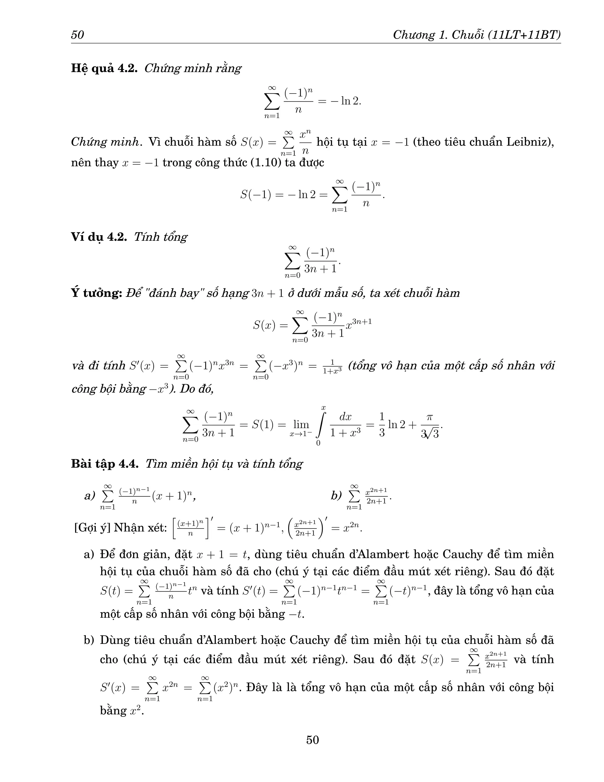 50 Chương 1. Chuỗi (11LT+11BT)
Hệ quả 4.2. Chứng minh rằng
∞
X
n=1
(−1)n
n
= − ln 2.
Chứng minh. Vì chuỗi hàm số S(x) =
∞
P
n=1
xn
n
hội tụ tại x = −1 (theo tiêu chuẩn Leibniz),
nên thay x = −1 trong công thức (1.10) ta được
S(−1) = − ln 2 =
∞
X
n=1
(−1)n
n
.
Ví dụ 4.2. Tính tổng
∞
X
n=0
(−1)n
3n + 1
.
Ý tưởng: Để đánh bay số hạng 3n + 1 ở dưới mẫu số, ta xét chuỗi hàm
S(x) =
∞
X
n=0
(−1)n
3n + 1
x3n+1
và đi tính S′
(x) =
∞
P
n=0
(−1)n
x3n
=
∞
P
n=0
(−x3
)n
= 1
1+x3 (tổng vô hạn của một cấp số nhân với
công bội bằng −x3
). Do đó,
∞
X
n=0
(−1)n
3n + 1
= S(1) = lim
x→1−
x
Z
0
dx
1 + x3
=
1
3
ln 2 +
π
3
√
3
.
Bài tập 4.4. Tìm miền hội tụ và tính tổng
a)
∞
P
n=1
(−1)n−1
n
(x + 1)n
, b)
∞
P
n=1
x2n+1
2n+1
.
[Gợi ý] Nhận xét:
h
(x+1)n
n
i′
= (x + 1)n−1
,

x2n+1
2n+1
′
= x2n
.
a) Để đơn giản, đặt x + 1 = t, dùng tiêu chuẩn d’Alambert hoặc Cauchy để tìm miền
hội tụ của chuỗi hàm số đã cho (chú ý tại các điểm đầu mút xét riêng). Sau đó đặt
S(t) =
∞
P
n=1
(−1)n−1
n
tn
và tính S′
(t) =
∞
P
n=1
(−1)n−1
tn−1
=
∞
P
n=1
(−t)n−1
, đây là tổng vô hạn của
một cấp số nhân với công bội bằng −t.
b) Dùng tiêu chuẩn d’Alambert hoặc Cauchy để tìm miền hội tụ của chuỗi hàm số đã
cho (chú ý tại các điểm đầu mút xét riêng). Sau đó đặt S(x) =
∞
P
n=1
x2n+1
2n+1
và tính
S′
(x) =
∞
P
n=1
x2n
=
∞
P
n=1
(x2
)n
. Đây là là tổng vô hạn của một cấp số nhân với công bội
bằng x2
.
50
 