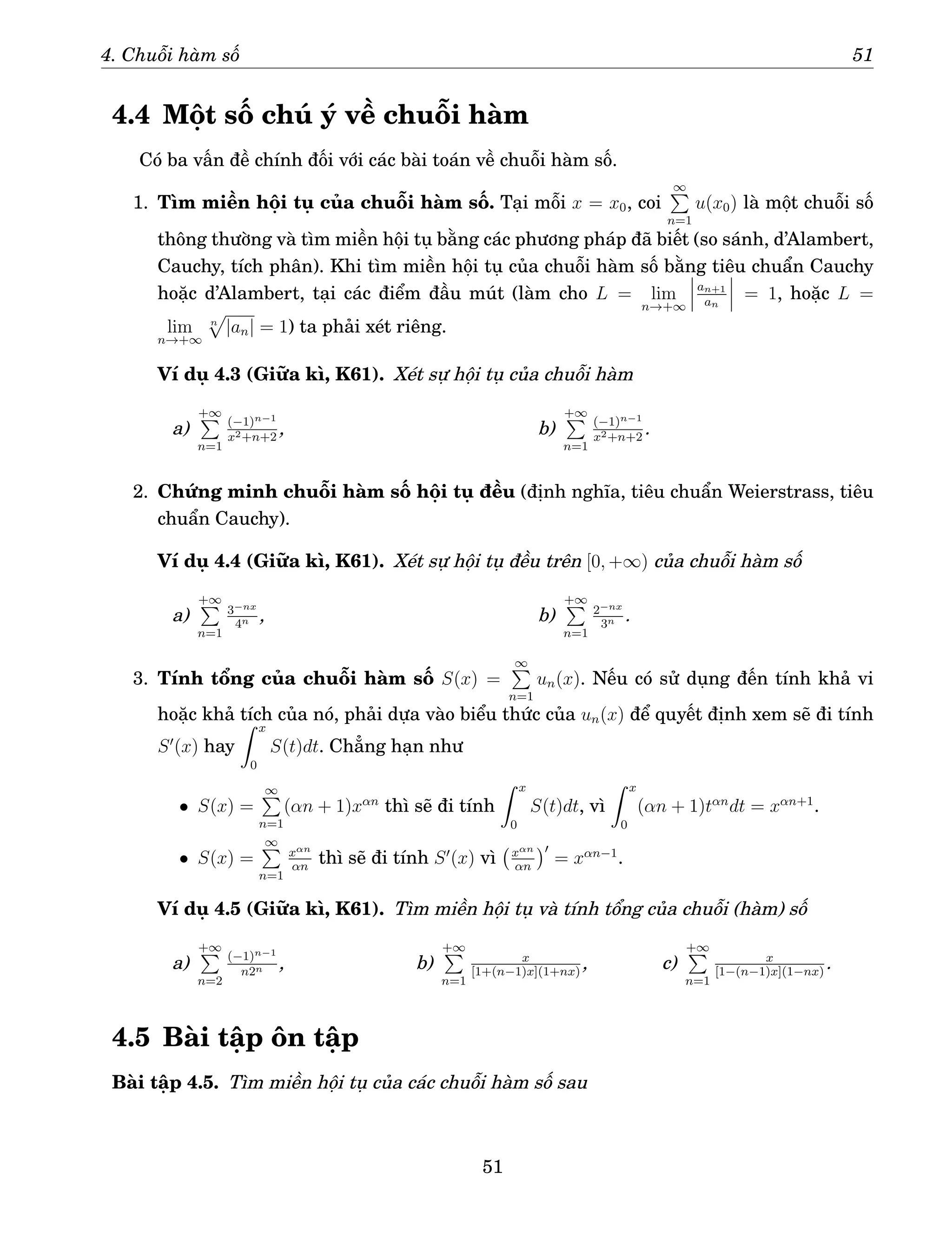 4. Chuỗi hàm số 51
4.4 Một số chú ý về chuỗi hàm
Có ba vấn đề chính đối với các bài toán về chuỗi hàm số.
1. Tìm miền hội tụ của chuỗi hàm số. Tại mỗi x = x0, coi
∞
P
n=1
u(x0) là một chuỗi số
thông thường và tìm miền hội tụ bằng các phương pháp đã biết (so sánh, d’Alambert,
Cauchy, tích phân). Khi tìm miền hội tụ của chuỗi hàm số bằng tiêu chuẩn Cauchy
hoặc d’Alambert, tại các điểm đầu mút (làm cho L = lim
n→+∞
an+1
an
= 1, hoặc L =
lim
n→+∞
n
p
|an| = 1) ta phải xét riêng.
Ví dụ 4.3 (Giữa kì, K61). Xét sự hội tụ của chuỗi hàm
a)
+∞
P
n=1
(−1)n−1
x2+n+2
, b)
+∞
P
n=1
(−1)n−1
x2+n+2
.
2. Chứng minh chuỗi hàm số hội tụ đều (định nghĩa, tiêu chuẩn Weierstrass, tiêu
chuẩn Cauchy).
Ví dụ 4.4 (Giữa kì, K61). Xét sự hội tụ đều trên [0, +∞) của chuỗi hàm số
a)
+∞
P
n=1
3−nx
4n , b)
+∞
P
n=1
2−nx
3n .
3. Tính tổng của chuỗi hàm số S(x) =
∞
P
n=1
un(x). Nếu có sử dụng đến tính khả vi
hoặc khả tích của nó, phải dựa vào biểu thức của un(x) để quyết định xem sẽ đi tính
S′
(x) hay
Z x
0
S(t)dt. Chẳng hạn như
• S(x) =
∞
P
n=1
(αn + 1)xαn
thì sẽ đi tính
Z x
0
S(t)dt, vì
Z x
0
(αn + 1)tαn
dt = xαn+1
.
• S(x) =
∞
P
n=1
xαn
αn
thì sẽ đi tính S′
(x) vì xαn
αn
′
= xαn−1
.
Ví dụ 4.5 (Giữa kì, K61). Tìm miền hội tụ và tính tổng của chuỗi (hàm) số
a)
+∞
P
n=2
(−1)n−1
n2n , b)
+∞
P
n=1
x
[1+(n−1)x](1+nx)
, c)
+∞
P
n=1
x
[1−(n−1)x](1−nx)
.
4.5 Bài tập ôn tập
Bài tập 4.5. Tìm miền hội tụ của các chuỗi hàm số sau
51
 