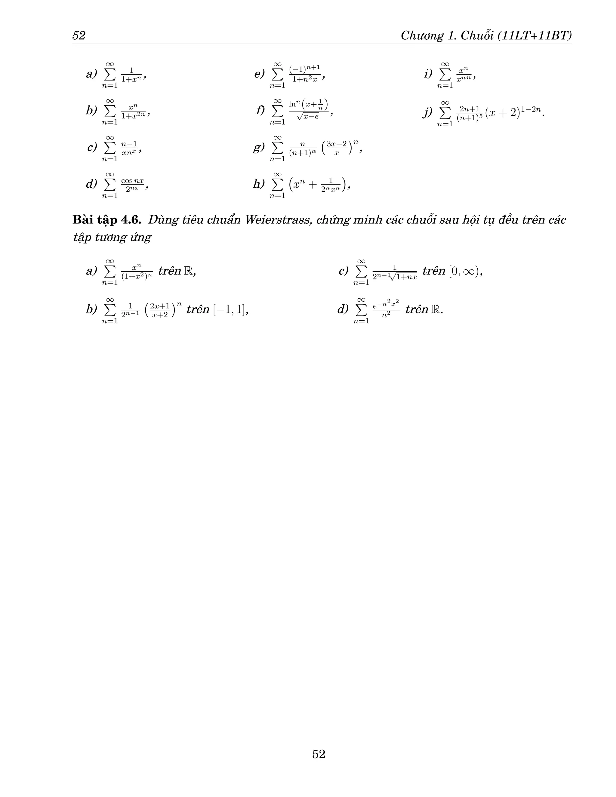 52 Chương 1. Chuỗi (11LT+11BT)
a)
∞
P
n=1
1
1+xn ,
b)
∞
P
n=1
xn
1+x2n ,
c)
∞
P
n=1
n−1
xnx ,
d)
∞
P
n=1
cos nx
2nx ,
e)
∞
P
n=1
(−1)n+1
1+n2x
,
f)
∞
P
n=1
lnn
(x+ 1
n )
√
x−e
,
g)
∞
P
n=1
n
(n+1)α
3x−2
x
n
,
h)
∞
P
n=1
xn
+ 1
2nxn

,
i)
∞
P
n=1
xn
xnn ,
j)
∞
P
n=1
2n+1
(n+1)5 (x + 2)1−2n
.
Bài tập 4.6. Dùng tiêu chuẩn Weierstrass, chứng minh các chuỗi sau hội tụ đều trên các
tập tương ứng
a)
∞
P
n=1
xn
(1+x2)n trên R,
b)
∞
P
n=1
1
2n−1
2x+1
x+2
n
trên [−1, 1],
c)
∞
P
n=1
1
2n−1
√
1+nx
trên [0, ∞),
d)
∞
P
n=1
e−n2x2
n2 trên R.
52
 