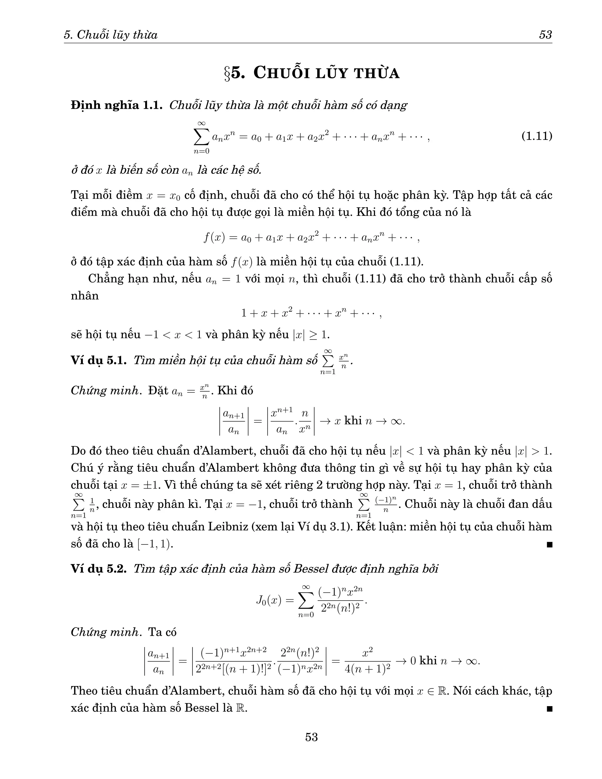 5. Chuỗi lũy thừa 53
§5. CHUỖI LŨY THỪA
Định nghĩa 1.1. Chuỗi lũy thừa là một chuỗi hàm số có dạng
∞
X
n=0
anxn
= a0 + a1x + a2x2
+ · · · + anxn
+ · · · , (1.11)
ở đó x là biến số còn an là các hệ số.
Tại mỗi điềm x = x0 cố định, chuỗi đã cho có thể hội tụ hoặc phân kỳ. Tập hợp tất cả các
điểm mà chuỗi đã cho hội tụ được gọi là miền hội tụ. Khi đó tổng của nó là
f(x) = a0 + a1x + a2x2
+ · · · + anxn
+ · · · ,
ở đó tập xác định của hàm số f(x) là miền hội tụ của chuỗi (1.11).
Chẳng hạn như, nếu an = 1 với mọi n, thì chuỗi (1.11) đã cho trở thành chuỗi cấp số
nhân
1 + x + x2
+ · · · + xn
+ · · · ,
sẽ hội tụ nếu −1  x  1 và phân kỳ nếu |x| ≥ 1.
Ví dụ 5.1. Tìm miền hội tụ của chuỗi hàm số
∞
P
n=1
xn
n
.
Chứng minh. Đặt an = xn
n
. Khi đó
an+1
an
=
xn+1
an
.
n
xn
→ x khi n → ∞.
Do đó theo tiêu chuẩn d’Alambert, chuỗi đã cho hội tụ nếu |x|  1 và phân kỳ nếu |x|  1.
Chú ý rằng tiêu chuẩn d’Alambert không đưa thông tin gì về sự hội tụ hay phân kỳ của
chuỗi tại x = ±1. Vì thế chúng ta sẽ xét riêng 2 trường hợp này. Tại x = 1, chuỗi trở thành
∞
P
n=1
1
n
, chuỗi này phân kì. Tại x = −1, chuỗi trở thành
∞
P
n=1
(−1)n
n
. Chuỗi này là chuỗi đan dấu
và hội tụ theo tiêu chuẩn Leibniz (xem lại Ví dụ 3.1). Kết luận: miền hội tụ của chuỗi hàm
số đã cho là [−1, 1).
Ví dụ 5.2. Tìm tập xác định của hàm số Bessel được định nghĩa bởi
J0(x) =
∞
X
n=0
(−1)n
x2n
22n(n!)2
.
Chứng minh. Ta có
an+1
an
=
(−1)n+1
x2n+2
22n+2[(n + 1)!]2
.
22n
(n!)2
(−1)nx2n
=
x2
4(n + 1)2
→ 0 khi n → ∞.
Theo tiêu chuẩn d’Alambert, chuỗi hàm số đã cho hội tụ với mọi x ∈ R. Nói cách khác, tập
xác định của hàm số Bessel là R.
53
 