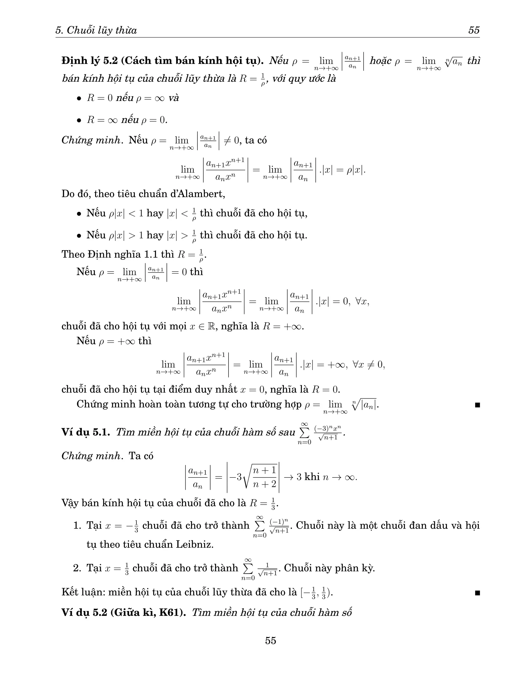 5. Chuỗi lũy thừa 55
Định lý 5.2 (Cách tìm bán kính hội tụ). Nếu ρ = lim
n→+∞
an+1
an
hoặc ρ = lim
n→+∞
n
√
an thì
bán kính hội tụ của chuỗi lũy thừa là R = 1
ρ
, với quy ước là
• R = 0 nếu ρ = ∞ và
• R = ∞ nếu ρ = 0.
Chứng minh. Nếu ρ = lim
n→+∞
an+1
an
6= 0, ta có
lim
n→+∞
an+1xn+1
anxn
= lim
n→+∞
an+1
an
.|x| = ρ|x|.
Do đó, theo tiêu chuẩn d’Alambert,
• Nếu ρ|x|  1 hay |x|  1
ρ
thì chuỗi đã cho hội tụ,
• Nếu ρ|x|  1 hay |x|  1
ρ
thì chuỗi đã cho hội tụ.
Theo Định nghĩa 1.1 thì R = 1
ρ
.
Nếu ρ = lim
n→+∞
an+1
an
= 0 thì
lim
n→+∞
an+1xn+1
anxn
= lim
n→+∞
an+1
an
.|x| = 0, ∀x,
chuỗi đã cho hội tụ với mọi x ∈ R, nghĩa là R = +∞.
Nếu ρ = +∞ thì
lim
n→+∞
an+1xn+1
anxn
= lim
n→+∞
an+1
an
.|x| = +∞, ∀x 6= 0,
chuỗi đã cho hội tụ tại điểm duy nhất x = 0, nghĩa là R = 0.
Chứng minh hoàn toàn tương tự cho trường hợp ρ = lim
n→+∞
n
p
|an|.
Ví dụ 5.1. Tìm miền hội tụ của chuỗi hàm số sau
∞
P
n=0
(−3)nxn
√
n+1
.
Chứng minh. Ta có
an+1
an
= −3
r
n + 1
n + 2
→ 3 khi n → ∞.
Vậy bán kính hội tụ của chuỗi đã cho là R = 1
3
.
1. Tại x = −1
3
chuỗi đã cho trở thành
∞
P
n=0
(−1)n
√
n+1
. Chuỗi này là một chuỗi đan dấu và hội
tụ theo tiêu chuẩn Leibniz.
2. Tại x = 1
3
chuỗi đã cho trở thành
∞
P
n=0
1
√
n+1
. Chuỗi này phân kỳ.
Kết luận: miền hội tụ của chuỗi lũy thừa đã cho là [−1
3
, 1
3
).
Ví dụ 5.2 (Giữa kì, K61). Tìm miền hội tụ của chuỗi hàm số
55
 