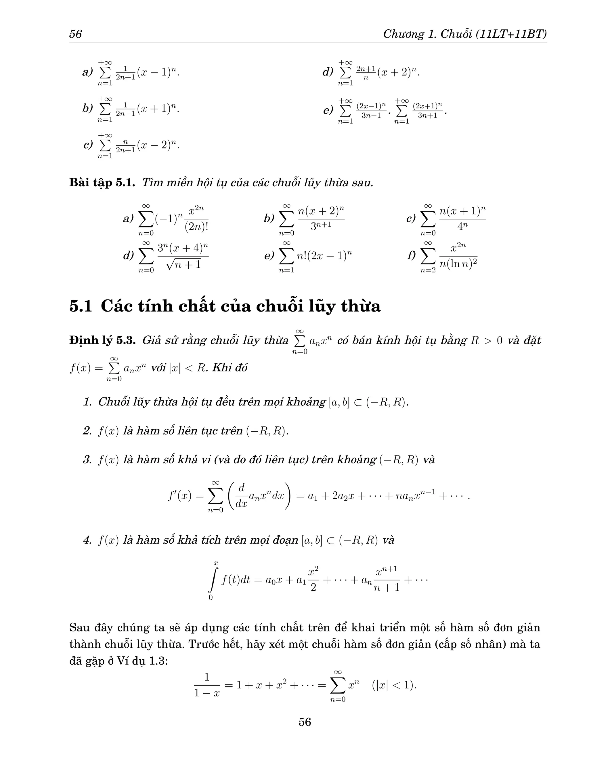56 Chương 1. Chuỗi (11LT+11BT)
a)
+∞
P
n=1
1
2n+1
(x − 1)n
.
b)
+∞
P
n=1
1
2n−1
(x + 1)n
.
c)
+∞
P
n=1
n
2n+1
(x − 2)n
.
d)
+∞
P
n=1
2n+1
n
(x + 2)n
.
e)
+∞
P
n=1
(2x−1)n
3n−1
.
+∞
P
n=1
(2x+1)n
3n+1
.
Bài tập 5.1. Tìm miền hội tụ của các chuỗi lũy thừa sau.
a)
∞
X
n=0
(−1)n x2n
(2n)!
b)
∞
X
n=0
n(x + 2)n
3n+1
c)
∞
X
n=0
n(x + 1)n
4n
d)
∞
X
n=0
3n
(x + 4)n
√
n + 1
e)
∞
X
n=1
n!(2x − 1)n
f)
∞
X
n=2
x2n
n(ln n)2
5.1 Các tính chất của chuỗi lũy thừa
Định lý 5.3. Giả sử rằng chuỗi lũy thừa
∞
P
n=0
anxn
có bán kính hội tụ bằng R  0 và đặt
f(x) =
∞
P
n=0
anxn
với |x|  R. Khi đó
1. Chuỗi lũy thừa hội tụ đều trên mọi khoảng [a, b] ⊂ (−R, R).
2. f(x) là hàm số liên tục trên (−R, R).
3. f(x) là hàm số khả vi (và do đó liên tục) trên khoảng (−R, R) và
f′
(x) =
∞
X
n=0

d
dx
anxn
dx

= a1 + 2a2x + · · · + nanxn−1
+ · · · .
4. f(x) là hàm số khả tích trên mọi đoạn [a, b] ⊂ (−R, R) và
x
Z
0
f(t)dt = a0x + a1
x2
2
+ · · · + an
xn+1
n + 1
+ · · ·
Sau đây chúng ta sẽ áp dụng các tính chất trên để khai triển một số hàm số đơn giản
thành chuỗi lũy thừa. Trước hết, hãy xét một chuỗi hàm số đơn giản (cấp số nhân) mà ta
đã gặp ở Ví dụ 1.3:
1
1 − x
= 1 + x + x2
+ · · · =
∞
X
n=0
xn
(|x|  1).
56
 