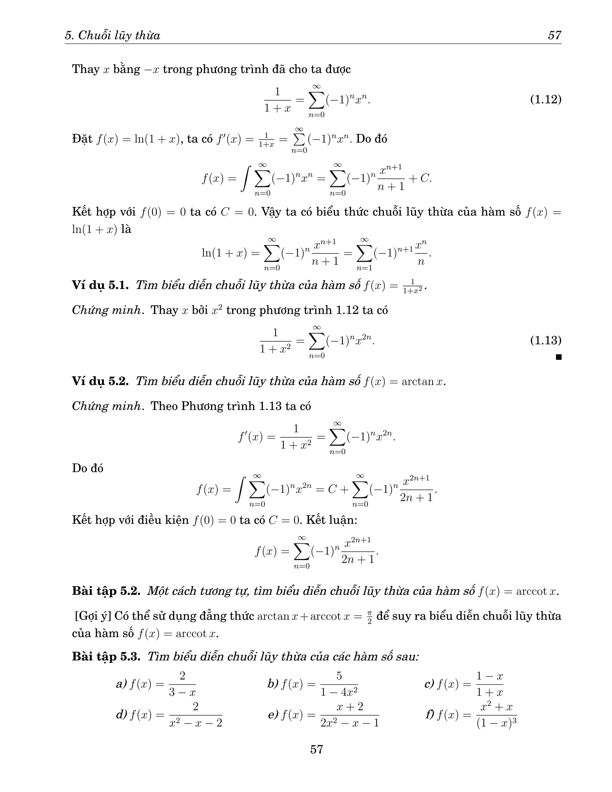 5. Chuỗi lũy thừa 57
Thay x bằng −x trong phương trình đã cho ta được
1
1 + x
=
∞
X
n=0
(−1)n
xn
. (1.12)
Đặt f(x) = ln(1 + x), ta có f′
(x) = 1
1+x
=
∞
P
n=0
(−1)n
xn
. Do đó
f(x) =
Z ∞
X
n=0
(−1)n
xn
=
∞
X
n=0
(−1)n xn+1
n + 1
+ C.
Kết hợp với f(0) = 0 ta có C = 0. Vậy ta có biểu thức chuỗi lũy thừa của hàm số f(x) =
ln(1 + x) là
ln(1 + x) =
∞
X
n=0
(−1)n xn+1
n + 1
=
∞
X
n=1
(−1)n+1 xn
n
.
Ví dụ 5.1. Tìm biểu diễn chuỗi lũy thừa của hàm số f(x) = 1
1+x2 .
Chứng minh. Thay x bởi x2
trong phương trình 1.12 ta có
1
1 + x2
=
∞
X
n=0
(−1)n
x2n
. (1.13)
Ví dụ 5.2. Tìm biểu diễn chuỗi lũy thừa của hàm số f(x) = arctan x.
Chứng minh. Theo Phương trình 1.13 ta có
f′
(x) =
1
1 + x2
=
∞
X
n=0
(−1)n
x2n
.
Do đó
f(x) =
Z ∞
X
n=0
(−1)n
x2n
= C +
∞
X
n=0
(−1)n x2n+1
2n + 1
.
Kết hợp với điều kiện f(0) = 0 ta có C = 0. Kết luận:
f(x) =
∞
X
n=0
(−1)n x2n+1
2n + 1
.
Bài tập 5.2. Một cách tương tự, tìm biểu diễn chuỗi lũy thừa của hàm số f(x) = arccot x.
[Gợi ý] Có thể sử dụng đẳng thức arctan x+arccot x = π
2
để suy ra biểu diễn chuỗi lũy thừa
của hàm số f(x) = arccot x.
Bài tập 5.3. Tìm biểu diễn chuỗi lũy thừa của các hàm số sau:
a) f(x) =
2
3 − x
b) f(x) =
5
1 − 4x2
c) f(x) =
1 − x
1 + x
d) f(x) =
2
x2 − x − 2
e) f(x) =
x + 2
2x2 − x − 1
f) f(x) =
x2
+ x
(1 − x)3
57
 