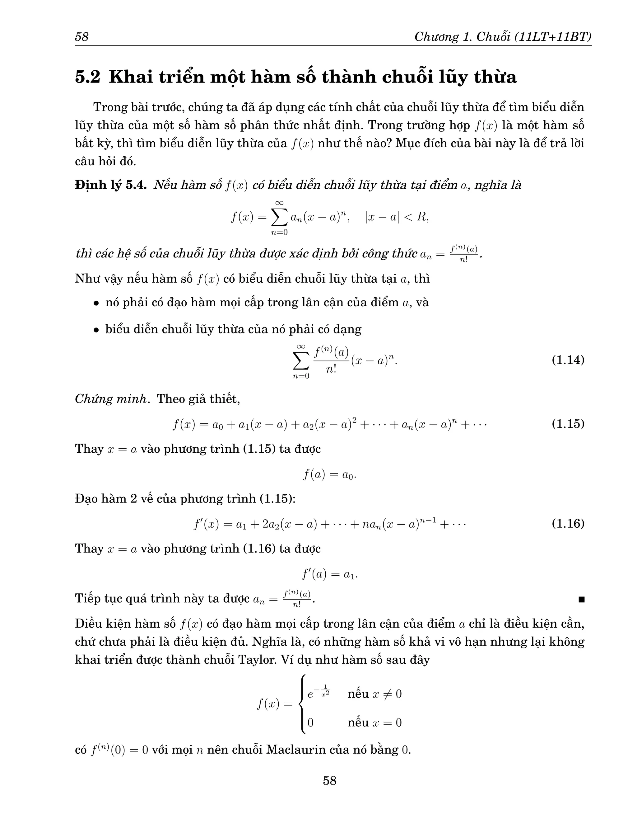 58 Chương 1. Chuỗi (11LT+11BT)
5.2 Khai triển một hàm số thành chuỗi lũy thừa
Trong bài trước, chúng ta đã áp dụng các tính chất của chuỗi lũy thừa để tìm biểu diễn
lũy thừa của một số hàm số phân thức nhất định. Trong trường hợp f(x) là một hàm số
bất kỳ, thì tìm biểu diễn lũy thừa của f(x) như thế nào? Mục đích của bài này là để trả lời
câu hỏi đó.
Định lý 5.4. Nếu hàm số f(x) có biểu diễn chuỗi lũy thừa tại điểm a, nghĩa là
f(x) =
∞
X
n=0
an(x − a)n
, |x − a|  R,
thì các hệ số của chuỗi lũy thừa được xác định bởi công thức an = f(n)(a)
n!
.
Như vậy nếu hàm số f(x) có biểu diễn chuỗi lũy thừa tại a, thì
• nó phải có đạo hàm mọi cấp trong lân cận của điểm a, và
• biểu diễn chuỗi lũy thừa của nó phải có dạng
∞
X
n=0
f(n)
(a)
n!
(x − a)n
. (1.14)
Chứng minh. Theo giả thiết,
f(x) = a0 + a1(x − a) + a2(x − a)2
+ · · · + an(x − a)n
+ · · · (1.15)
Thay x = a vào phương trình (1.15) ta được
f(a) = a0.
Đạo hàm 2 vế của phương trình (1.15):
f′
(x) = a1 + 2a2(x − a) + · · · + nan(x − a)n−1
+ · · · (1.16)
Thay x = a vào phương trình (1.16) ta được
f′
(a) = a1.
Tiếp tục quá trình này ta được an = f(n)(a)
n!
.
Điều kiện hàm số f(x) có đạo hàm mọi cấp trong lân cận của điểm a chỉ là điều kiện cần,
chứ chưa phải là điều kiện đủ. Nghĩa là, có những hàm số khả vi vô hạn nhưng lại không
khai triển được thành chuỗi Taylor. Ví dụ như hàm số sau đây
f(x) =







e− 1
x2
nếu x 6= 0
0 nếu x = 0
có f(n)
(0) = 0 với mọi n nên chuỗi Maclaurin của nó bằng 0.
58
 