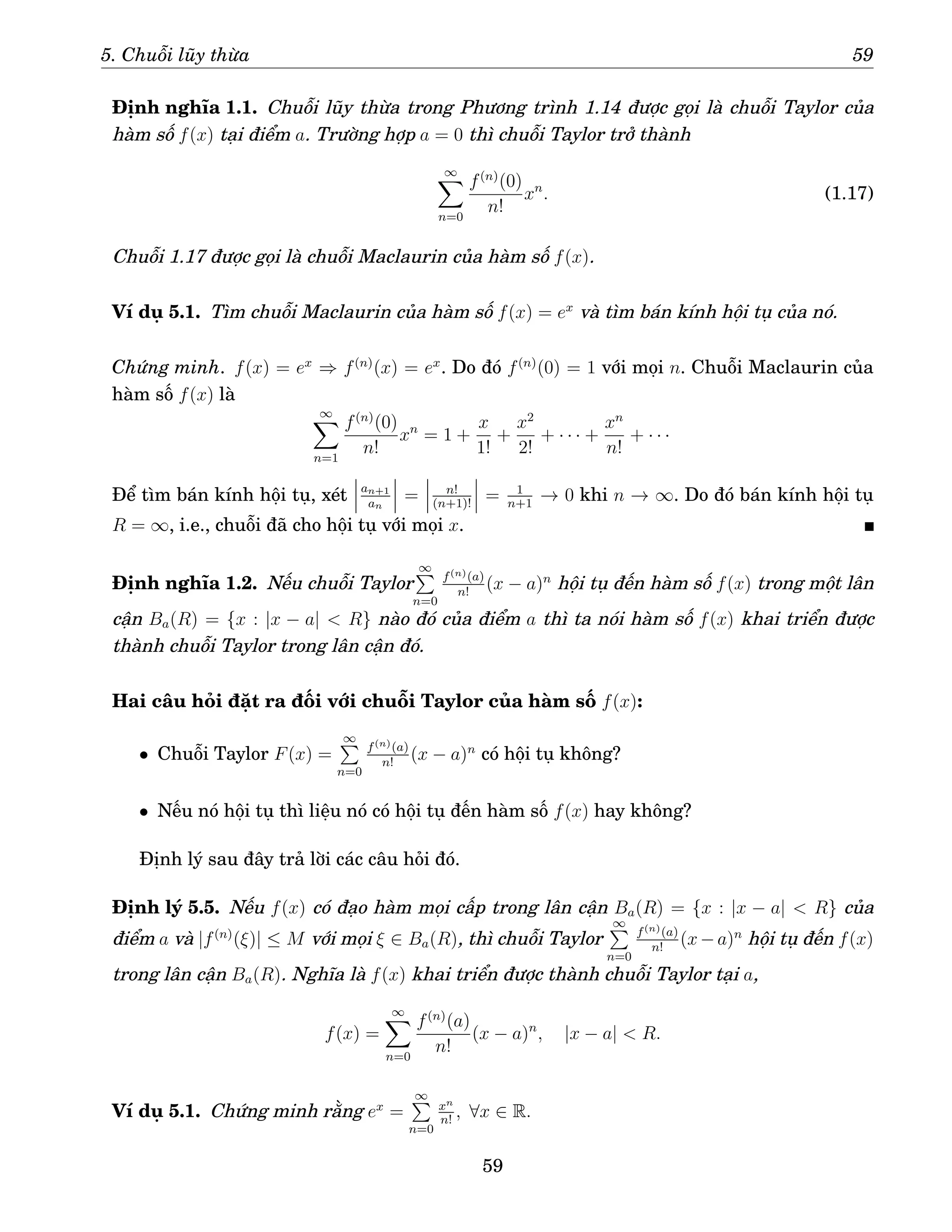 5. Chuỗi lũy thừa 59
Định nghĩa 1.1. Chuỗi lũy thừa trong Phương trình 1.14 được gọi là chuỗi Taylor của
hàm số f(x) tại điểm a. Trường hợp a = 0 thì chuỗi Taylor trở thành
∞
X
n=0
f(n)
(0)
n!
xn
. (1.17)
Chuỗi 1.17 được gọi là chuỗi Maclaurin của hàm số f(x).
Ví dụ 5.1. Tìm chuỗi Maclaurin của hàm số f(x) = ex
và tìm bán kính hội tụ của nó.
Chứng minh. f(x) = ex
⇒ f(n)
(x) = ex
. Do đó f(n)
(0) = 1 với mọi n. Chuỗi Maclaurin của
hàm số f(x) là
∞
X
n=1
f(n)
(0)
n!
xn
= 1 +
x
1!
+
x2
2!
+ · · · +
xn
n!
+ · · ·
Để tìm bán kính hội tụ, xét an+1
an
= n!
(n+1)!
= 1
n+1
→ 0 khi n → ∞. Do đó bán kính hội tụ
R = ∞, i.e., chuỗi đã cho hội tụ với mọi x.
Định nghĩa 1.2. Nếu chuỗi Taylor
∞
P
n=0
f(n)(a)
n!
(x − a)n
hội tụ đến hàm số f(x) trong một lân
cận Ba(R) = {x : |x − a|  R} nào đó của điểm a thì ta nói hàm số f(x) khai triển được
thành chuỗi Taylor trong lân cận đó.
Hai câu hỏi đặt ra đối với chuỗi Taylor của hàm số f(x):
• Chuỗi Taylor F(x) =
∞
P
n=0
f(n)(a)
n!
(x − a)n
có hội tụ không?
• Nếu nó hội tụ thì liệu nó có hội tụ đến hàm số f(x) hay không?
Định lý sau đây trả lời các câu hỏi đó.
Định lý 5.5. Nếu f(x) có đạo hàm mọi cấp trong lân cận Ba(R) = {x : |x − a|  R} của
điểm a và |f(n)
(ξ)| ≤ M với mọi ξ ∈ Ba(R), thì chuỗi Taylor
∞
P
n=0
f(n)(a)
n!
(x−a)n
hội tụ đến f(x)
trong lân cận Ba(R). Nghĩa là f(x) khai triển được thành chuỗi Taylor tại a,
f(x) =
∞
X
n=0
f(n)
(a)
n!
(x − a)n
, |x − a|  R.
Ví dụ 5.1. Chứng minh rằng ex
=
∞
P
n=0
xn
n!
, ∀x ∈ R.
59
 
