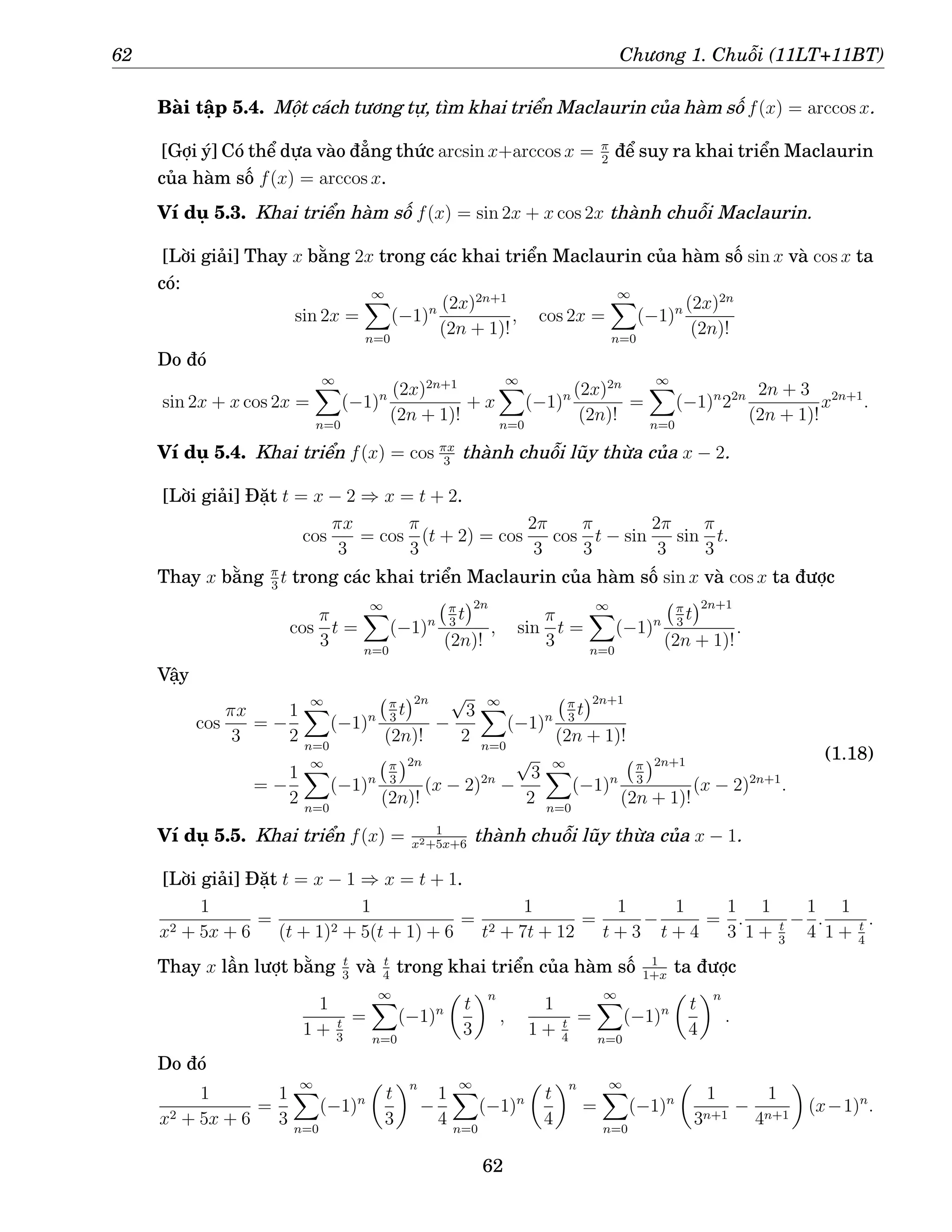 62 Chương 1. Chuỗi (11LT+11BT)
Bài tập 5.4. Một cách tương tự, tìm khai triển Maclaurin của hàm số f(x) = arccos x.
[Gợi ý] Có thể dựa vào đẳng thức arcsin x+arccos x = π
2
để suy ra khai triển Maclaurin
của hàm số f(x) = arccos x.
Ví dụ 5.3. Khai triển hàm số f(x) = sin 2x + x cos 2x thành chuỗi Maclaurin.
[Lời giải] Thay x bằng 2x trong các khai triển Maclaurin của hàm số sin x và cos x ta
có:
sin 2x =
∞
X
n=0
(−1)n (2x)2n+1
(2n + 1)!
, cos 2x =
∞
X
n=0
(−1)n (2x)2n
(2n)!
Do đó
sin 2x + x cos 2x =
∞
X
n=0
(−1)n (2x)2n+1
(2n + 1)!
+ x
∞
X
n=0
(−1)n (2x)2n
(2n)!
=
∞
X
n=0
(−1)n
22n 2n + 3
(2n + 1)!
x2n+1
.
Ví dụ 5.4. Khai triển f(x) = cos πx
3
thành chuỗi lũy thừa của x − 2.
[Lời giải] Đặt t = x − 2 ⇒ x = t + 2.
cos
πx
3
= cos
π
3
(t + 2) = cos
2π
3
cos
π
3
t − sin
2π
3
sin
π
3
t.
Thay x bằng π
3
t trong các khai triển Maclaurin của hàm số sin x và cos x ta được
cos
π
3
t =
∞
X
n=0
(−1)n
π
3
t
2n
(2n)!
, sin
π
3
t =
∞
X
n=0
(−1)n
π
3
t
2n+1
(2n + 1)!
.
Vậy
cos
πx
3
= −
1
2
∞
X
n=0
(−1)n
π
3
t
2n
(2n)!
−
√
3
2
∞
X
n=0
(−1)n
π
3
t
2n+1
(2n + 1)!
= −
1
2
∞
X
n=0
(−1)n
π
3
2n
(2n)!
(x − 2)2n
−
√
3
2
∞
X
n=0
(−1)n
π
3
2n+1
(2n + 1)!
(x − 2)2n+1
.
(1.18)
Ví dụ 5.5. Khai triển f(x) = 1
x2+5x+6
thành chuỗi lũy thừa của x − 1.
[Lời giải] Đặt t = x − 1 ⇒ x = t + 1.
1
x2 + 5x + 6
=
1
(t + 1)2 + 5(t + 1) + 6
=
1
t2 + 7t + 12
=
1
t + 3
−
1
t + 4
=
1
3
.
1
1 + t
3
−
1
4
.
1
1 + t
4
.
Thay x lần lượt bằng t
3
và t
4
trong khai triển của hàm số 1
1+x
ta được
1
1 + t
3
=
∞
X
n=0
(−1)n

t
3
n
,
1
1 + t
4
=
∞
X
n=0
(−1)n

t
4
n
.
Do đó
1
x2 + 5x + 6
=
1
3
∞
X
n=0
(−1)n

t
3
n
−
1
4
∞
X
n=0
(−1)n

t
4
n
=
∞
X
n=0
(−1)n

1
3n+1
−
1
4n+1

(x−1)n
.
62
 