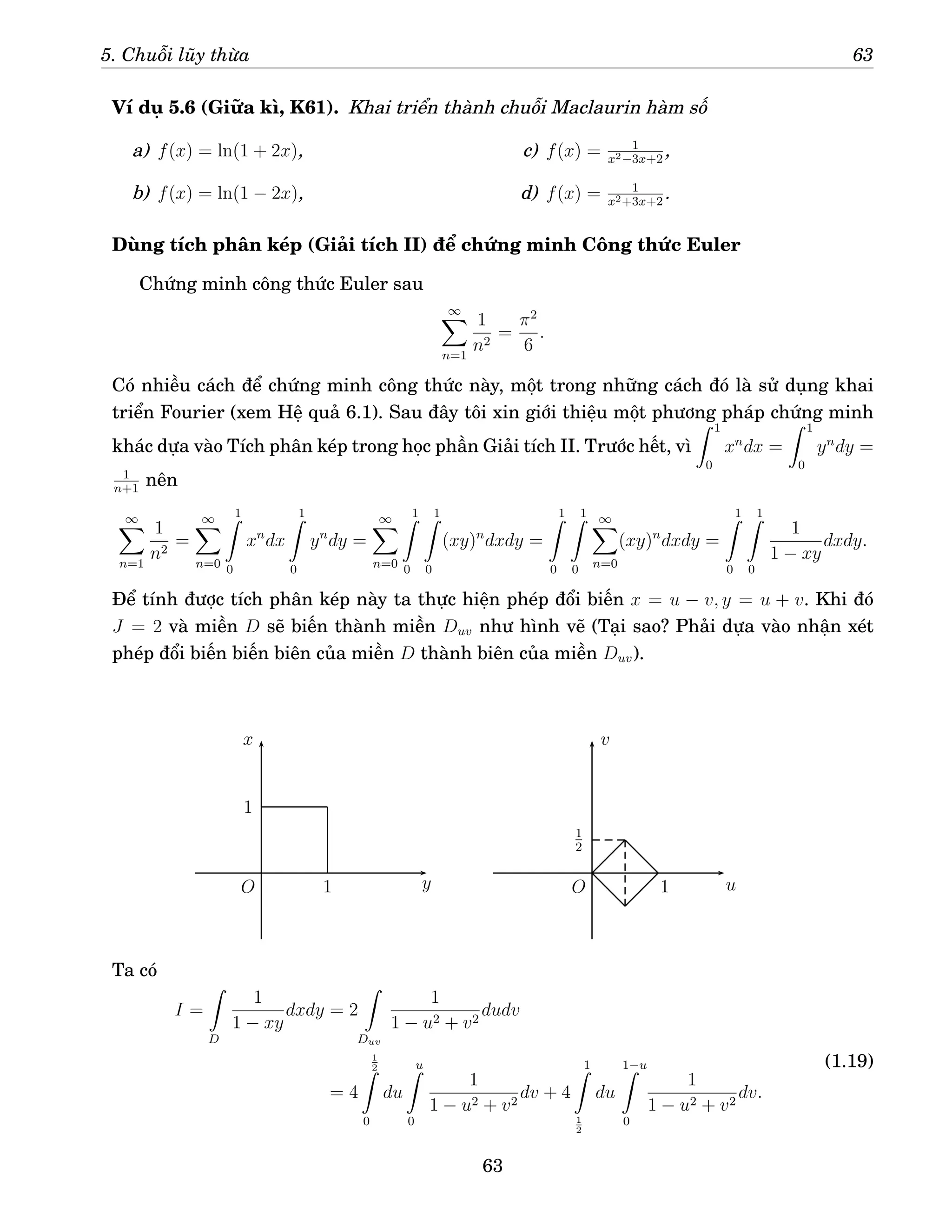 5. Chuỗi lũy thừa 63
Ví dụ 5.6 (Giữa kì, K61). Khai triển thành chuỗi Maclaurin hàm số
a) f(x) = ln(1 + 2x),
b) f(x) = ln(1 − 2x),
c) f(x) = 1
x2−3x+2
,
d) f(x) = 1
x2+3x+2
.
Dùng tích phân kép (Giải tích II) để chứng minh Công thức Euler
Chứng minh công thức Euler sau
∞
X
n=1
1
n2
=
π2
6
.
Có nhiều cách để chứng minh công thức này, một trong những cách đó là sử dụng khai
triển Fourier (xem Hệ quả 6.1). Sau đây tôi xin giới thiệu một phương pháp chứng minh
khác dựa vào Tích phân kép trong học phần Giải tích II. Trước hết, vì
Z 1
0
xn
dx =
Z 1
0
yn
dy =
1
n+1
nên
∞
X
n=1
1
n2
=
∞
X
n=0
1
Z
0
xn
dx
1
Z
0
yn
dy =
∞
X
n=0
1
Z
0
1
Z
0
(xy)n
dxdy =
1
Z
0
1
Z
0
∞
X
n=0
(xy)n
dxdy =
1
Z
0
1
Z
0
1
1 − xy
dxdy.
Để tính được tích phân kép này ta thực hiện phép đổi biến x = u − v, y = u + v. Khi đó
J = 2 và miền D sẽ biến thành miền Duv như hình vẽ (Tại sao? Phải dựa vào nhận xét
phép đổi biến biến biên của miền D thành biên của miền Duv).
O O
x
y u
v
1
1
1
1
2
Ta có
I =
Z
D
1
1 − xy
dxdy = 2
Z
Duv
1
1 − u2 + v2
dudv
= 4
1
2
Z
0
du
u
Z
0
1
1 − u2 + v2
dv + 4
1
Z
1
2
du
1−u
Z
0
1
1 − u2 + v2
dv.
(1.19)
63
 