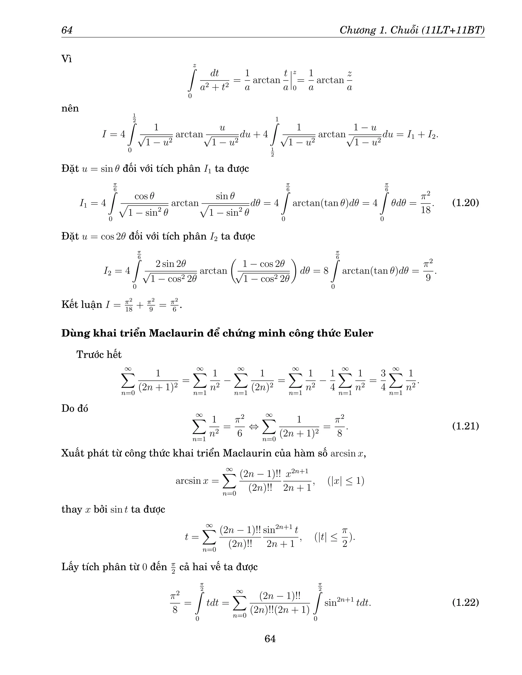 64 Chương 1. Chuỗi (11LT+11BT)
Vì z
Z
0
dt
a2 + t2
=
1
a
arctan
t
a
z
0
=
1
a
arctan
z
a
nên
I = 4
1
2
Z
0
1
√
1 − u2
arctan
u
√
1 − u2
du + 4
1
Z
1
2
1
√
1 − u2
arctan
1 − u
√
1 − u2
du = I1 + I2.
Đặt u = sin θ đối với tích phân I1 ta được
I1 = 4
π
6
Z
0
cos θ
p
1 − sin2
θ
arctan
sin θ
p
1 − sin2
θ
dθ = 4
π
6
Z
0
arctan(tan θ)dθ = 4
π
6
Z
0
θdθ =
π2
18
. (1.20)
Đặt u = cos 2θ đối với tích phân I2 ta được
I2 = 4
π
6
Z
0
2 sin 2θ
√
1 − cos2 2θ
arctan

1 − cos 2θ
√
1 − cos2 2θ

dθ = 8
π
6
Z
0
arctan(tan θ)dθ =
π2
9
.
Kết luận I = π2
18
+ π2
9
= π2
6
.
Dùng khai triển Maclaurin để chứng minh công thức Euler
Trước hết
∞
X
n=0
1
(2n + 1)2
=
∞
X
n=1
1
n2
−
∞
X
n=1
1
(2n)2
=
∞
X
n=1
1
n2
−
1
4
∞
X
n=1
1
n2
=
3
4
∞
X
n=1
1
n2
.
Do đó ∞
X
n=1
1
n2
=
π2
6
⇔
∞
X
n=0
1
(2n + 1)2
=
π2
8
. (1.21)
Xuất phát từ công thức khai triển Maclaurin của hàm số arcsin x,
arcsin x =
∞
X
n=0
(2n − 1)!!
(2n)!!
x2n+1
2n + 1
, (|x| ≤ 1)
thay x bởi sin t ta được
t =
∞
X
n=0
(2n − 1)!!
(2n)!!
sin2n+1
t
2n + 1
, (|t| ≤
π
2
).
Lấy tích phân từ 0 đến π
2
cả hai vế ta được
π2
8
=
π
2
Z
0
tdt =
∞
X
n=0
(2n − 1)!!
(2n)!!(2n + 1)
π
2
Z
0
sin2n+1
tdt. (1.22)
64
 