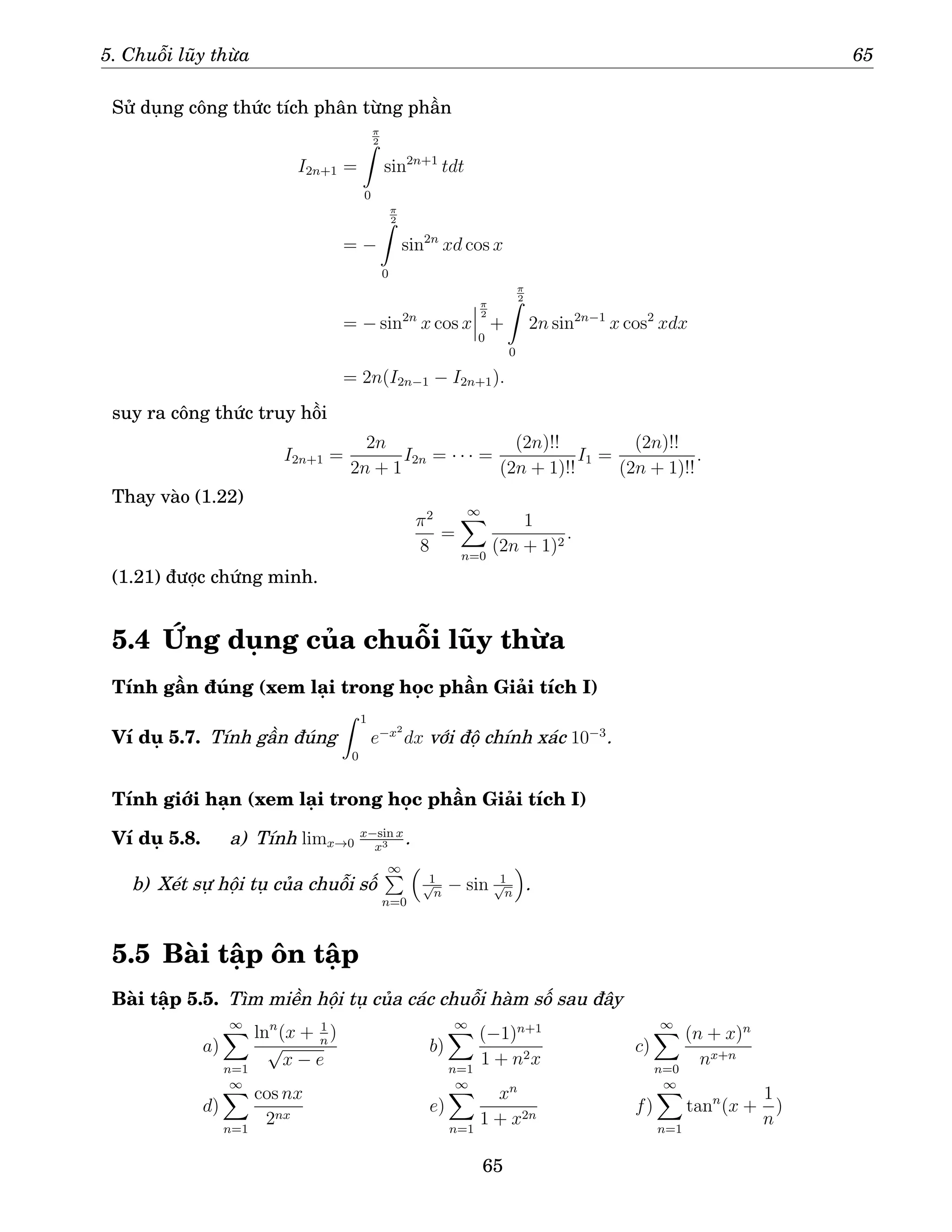 5. Chuỗi lũy thừa 65
Sử dụng công thức tích phân từng phần
I2n+1 =
π
2
Z
0
sin2n+1
tdt
= −
π
2
Z
0
sin2n
xd cos x
= − sin2n
x cos x
π
2
0
+
π
2
Z
0
2n sin2n−1
x cos2
xdx
= 2n(I2n−1 − I2n+1).
suy ra công thức truy hồi
I2n+1 =
2n
2n + 1
I2n = · · · =
(2n)!!
(2n + 1)!!
I1 =
(2n)!!
(2n + 1)!!
.
Thay vào (1.22)
π2
8
=
∞
X
n=0
1
(2n + 1)2
.
(1.21) được chứng minh.
5.4 Ứng dụng của chuỗi lũy thừa
Tính gần đúng (xem lại trong học phần Giải tích I)
Ví dụ 5.7. Tính gần đúng
Z 1
0
e−x2
dx với độ chính xác 10−3
.
Tính giới hạn (xem lại trong học phần Giải tích I)
Ví dụ 5.8. a) Tính limx→0
x−sin x
x3 .
b) Xét sự hội tụ của chuỗi số
∞
P
n=0

1
√
n
− sin 1
√
n

.
5.5 Bài tập ôn tập
Bài tập 5.5. Tìm miền hội tụ của các chuỗi hàm số sau đây
a)
∞
X
n=1
lnn
(x + 1
n
)
√
x − e
b)
∞
X
n=1
(−1)n+1
1 + n2x
c)
∞
X
n=0
(n + x)n
nx+n
d)
∞
X
n=1
cos nx
2nx
e)
∞
X
n=1
xn
1 + x2n
f)
∞
X
n=1
tann
(x +
1
n
)
65
 
