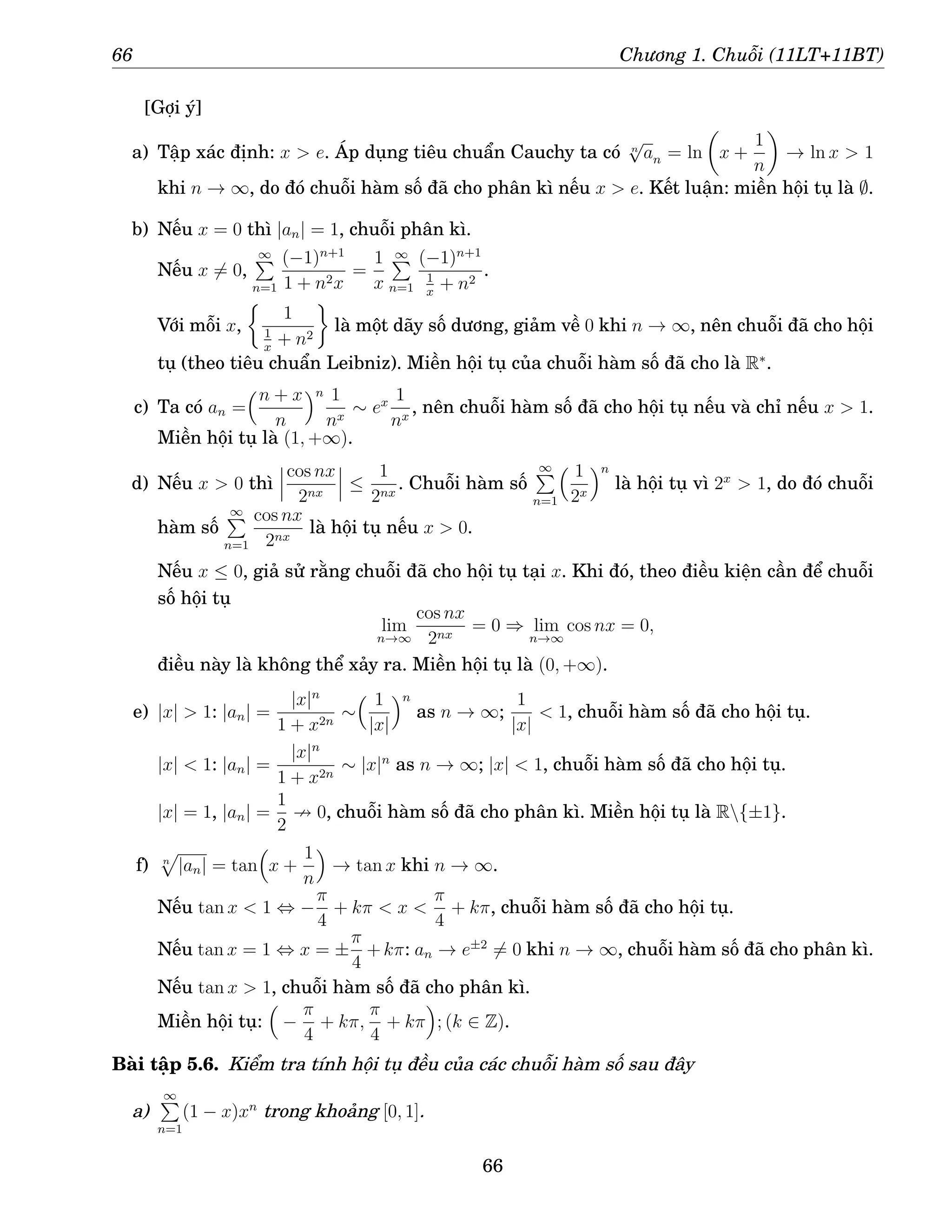 66 Chương 1. Chuỗi (11LT+11BT)
[Gợi ý]
a) Tập xác định: x  e. Áp dụng tiêu chuẩn Cauchy ta có n
√
an = ln

x +
1
n

→ ln x  1
khi n → ∞, do đó chuỗi hàm số đã cho phân kì nếu x  e. Kết luận: miền hội tụ là ∅.
b) Nếu x = 0 thì |an| = 1, chuỗi phân kì.
Nếu x 6= 0,
∞
P
n=1
(−1)n+1
1 + n2x
=
1
x
∞
P
n=1
(−1)n+1
1
x
+ n2
.
Với mỗi x,

1
1
x
+ n2

là một dãy số dương, giảm về 0 khi n → ∞, nên chuỗi đã cho hội
tụ (theo tiêu chuẩn Leibniz). Miền hội tụ của chuỗi hàm số đã cho là R∗
.
c) Ta có an =
n + x
n
n 1
nx
∼ ex 1
nx
, nên chuỗi hàm số đã cho hội tụ nếu và chỉ nếu x  1.
Miền hội tụ là (1, +∞).
d) Nếu x  0 thì
cos nx
2nx
≤
1
2nx
. Chuỗi hàm số
∞
P
n=1
 1
2x
n
là hội tụ vì 2x
 1, do đó chuỗi
hàm số
∞
P
n=1
cos nx
2nx
là hội tụ nếu x  0.
Nếu x ≤ 0, giả sử rằng chuỗi đã cho hội tụ tại x. Khi đó, theo điều kiện cần để chuỗi
số hội tụ
lim
n→∞
cos nx
2nx
= 0 ⇒ lim
n→∞
cos nx = 0,
điều này là không thể xảy ra. Miền hội tụ là (0, +∞).
e) |x|  1: |an| =
|x|n
1 + x2n
∼
 1
|x|
n
as n → ∞;
1
|x|
 1, chuỗi hàm số đã cho hội tụ.
|x|  1: |an| =
|x|n
1 + x2n
∼ |x|n
as n → ∞; |x|  1, chuỗi hàm số đã cho hội tụ.
|x| = 1, |an| =
1
2
9 0, chuỗi hàm số đã cho phân kì. Miền hội tụ là R{±1}.
f) n
p
|an| = tan

x +
1
n

→ tan x khi n → ∞.
Nếu tan x  1 ⇔ −
π
4
+ kπ  x 
π
4
+ kπ, chuỗi hàm số đã cho hội tụ.
Nếu tan x = 1 ⇔ x = ±
π
4
+kπ: an → e±2
6= 0 khi n → ∞, chuỗi hàm số đã cho phân kì.
Nếu tan x  1, chuỗi hàm số đã cho phân kì.
Miền hội tụ:

−
π
4
+ kπ,
π
4
+ kπ

; (k ∈ Z).
Bài tập 5.6. Kiểm tra tính hội tụ đều của các chuỗi hàm số sau đây
a)
∞
P
n=1
(1 − x)xn
trong khoảng [0, 1].
66
 