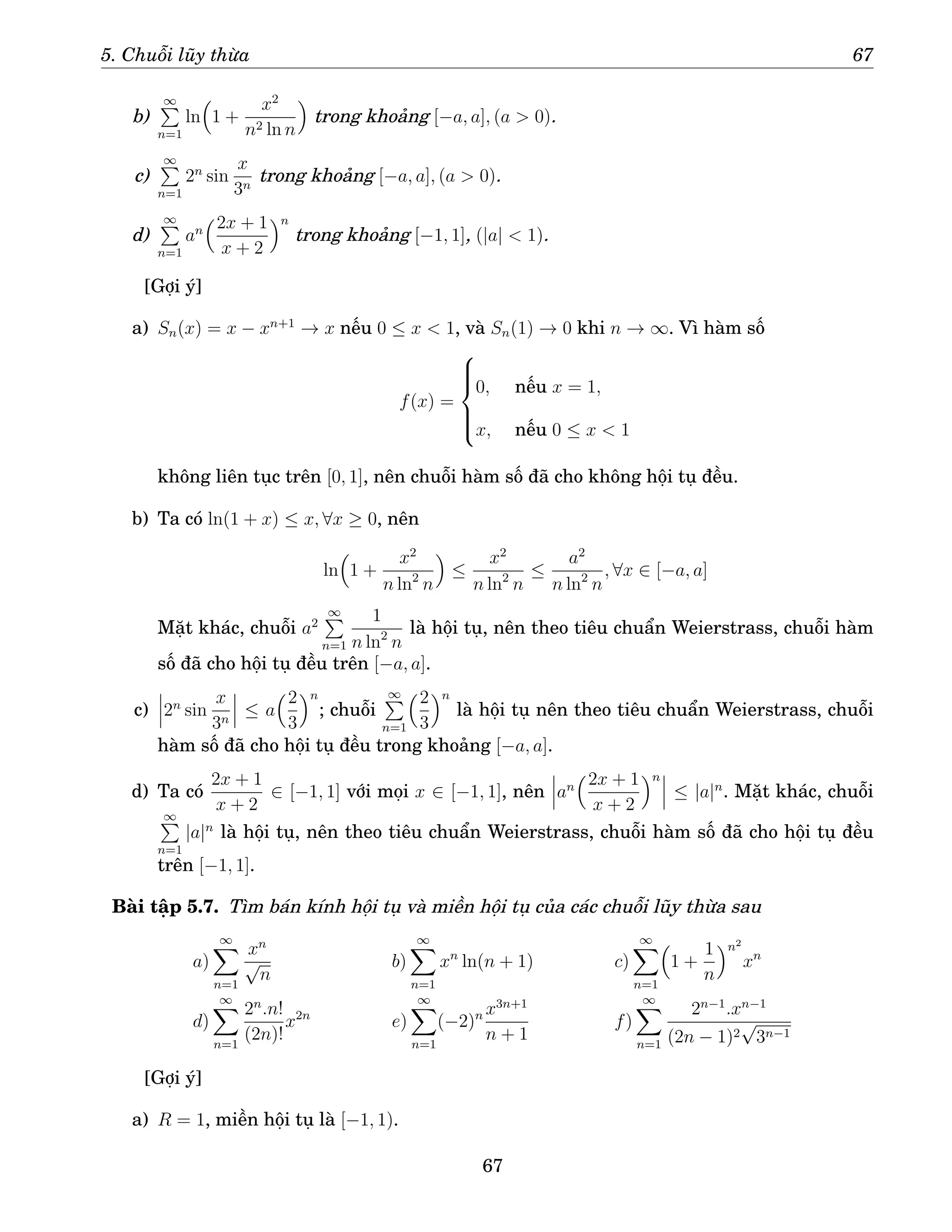 5. Chuỗi lũy thừa 67
b)
∞
P
n=1
ln

1 +
x2
n2 ln n

trong khoảng [−a, a], (a  0).
c)
∞
P
n=1
2n
sin
x
3n
trong khoảng [−a, a], (a  0).
d)
∞
P
n=1
an
2x + 1
x + 2
n
trong khoảng [−1, 1], (|a|  1).
[Gợi ý]
a) Sn(x) = x − xn+1
→ x nếu 0 ≤ x  1, và Sn(1) → 0 khi n → ∞. Vì hàm số
f(x) =







0, nếu x = 1,
x, nếu 0 ≤ x  1
không liên tục trên [0, 1], nên chuỗi hàm số đã cho không hội tụ đều.
b) Ta có ln(1 + x) ≤ x, ∀x ≥ 0, nên
ln

1 +
x2
n ln2
n

≤
x2
n ln2
n
≤
a2
n ln2
n
, ∀x ∈ [−a, a]
Mặt khác, chuỗi a2
∞
P
n=1
1
n ln2
n
là hội tụ, nên theo tiêu chuẩn Weierstrass, chuỗi hàm
số đã cho hội tụ đều trên [−a, a].
c) 2n
sin
x
3n
≤ a
2
3
n
; chuỗi
∞
P
n=1
2
3
n
là hội tụ nên theo tiêu chuẩn Weierstrass, chuỗi
hàm số đã cho hội tụ đều trong khoảng [−a, a].
d) Ta có
2x + 1
x + 2
∈ [−1, 1] với mọi x ∈ [−1, 1], nên an
2x + 1
x + 2
n
≤ |a|n
. Mặt khác, chuỗi
∞
P
n=1
|a|n
là hội tụ, nên theo tiêu chuẩn Weierstrass, chuỗi hàm số đã cho hội tụ đều
trên [−1, 1].
Bài tập 5.7. Tìm bán kính hội tụ và miền hội tụ của các chuỗi lũy thừa sau
a)
∞
X
n=1
xn
√
n
b)
∞
X
n=1
xn
ln(n + 1) c)
∞
X
n=1

1 +
1
n
n2
xn
d)
∞
X
n=1
2n
.n!
(2n)!
x2n
e)
∞
X
n=1
(−2)n x3n+1
n + 1
f)
∞
X
n=1
2n−1
.xn−1
(2n − 1)2
√
3n−1
[Gợi ý]
a) R = 1, miền hội tụ là [−1, 1).
67
 