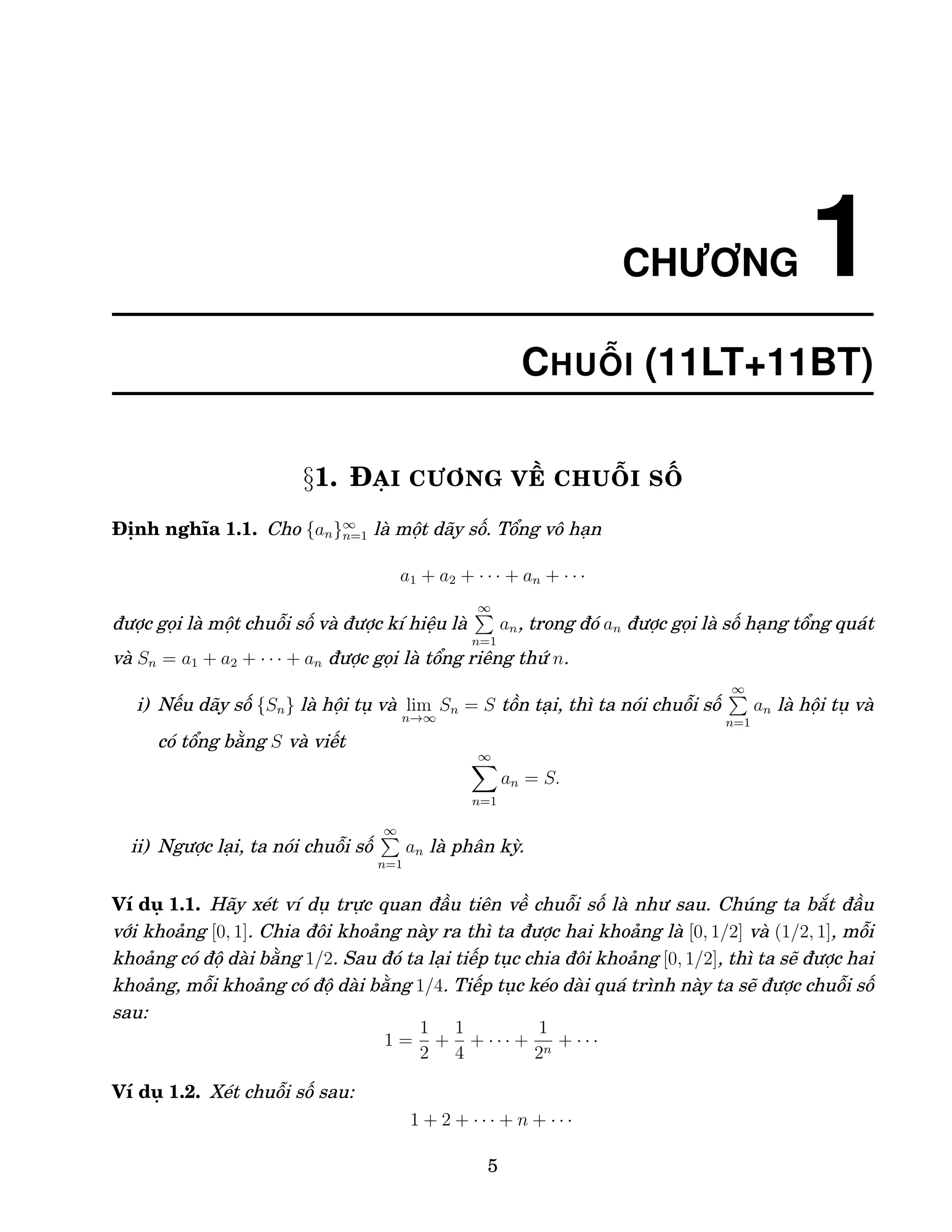 CHƯƠNG 1
CHUỖI (11LT+11BT)
§1. ĐẠI CƯƠNG VỀ CHUỖI SỐ
Định nghĩa 1.1. Cho {an}∞
n=1 là một dãy số. Tổng vô hạn
a1 + a2 + · · · + an + · · ·
được gọi là một chuỗi số và được kí hiệu là
∞
P
n=1
an, trong đó an được gọi là số hạng tổng quát
và Sn = a1 + a2 + · · · + an được gọi là tổng riêng thứ n.
i) Nếu dãy số {Sn} là hội tụ và lim
n→∞
Sn = S tồn tại, thì ta nói chuỗi số
∞
P
n=1
an là hội tụ và
có tổng bằng S và viết
∞
X
n=1
an = S.
ii) Ngược lại, ta nói chuỗi số
∞
P
n=1
an là phân kỳ.
Ví dụ 1.1. Hãy xét ví dụ trực quan đầu tiên về chuỗi số là như sau. Chúng ta bắt đầu
với khoảng [0, 1]. Chia đôi khoảng này ra thì ta được hai khoảng là [0, 1/2] và (1/2, 1], mỗi
khoảng có độ dài bằng 1/2. Sau đó ta lại tiếp tục chia đôi khoảng [0, 1/2], thì ta sẽ được hai
khoảng, mỗi khoảng có độ dài bằng 1/4. Tiếp tục kéo dài quá trình này ta sẽ được chuỗi số
sau:
1 =
1
2
+
1
4
+ · · · +
1
2n
+ · · ·
Ví dụ 1.2. Xét chuỗi số sau:
1 + 2 + · · · + n + · · ·
5
 