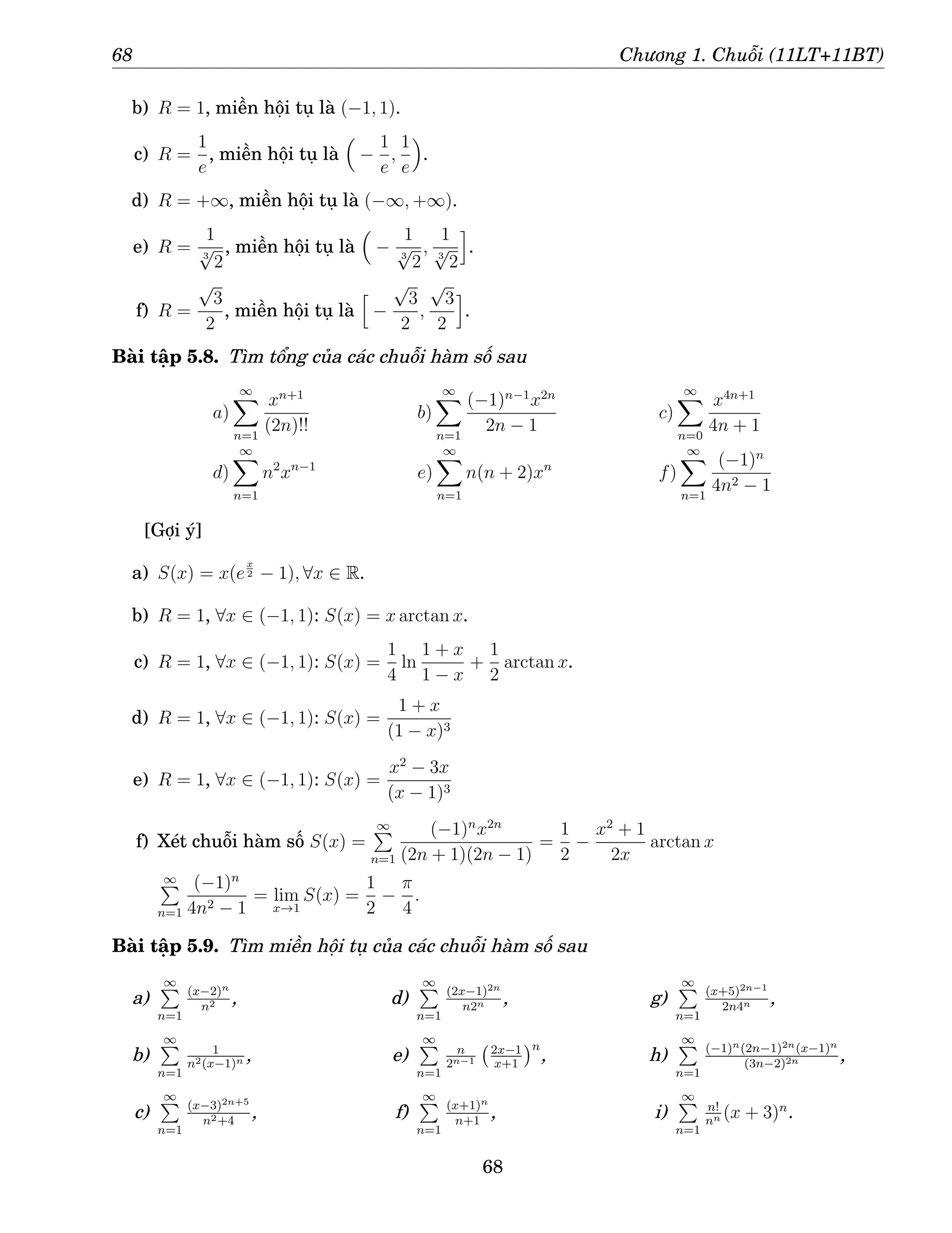 68 Chương 1. Chuỗi (11LT+11BT)
b) R = 1, miền hội tụ là (−1, 1).
c) R =
1
e
, miền hội tụ là

−
1
e
,
1
e

.
d) R = +∞, miền hội tụ là (−∞, +∞).
e) R =
1
3
√
2
, miền hội tụ là

−
1
3
√
2
,
1
3
√
2
i
.
f) R =
√
3
2
, miền hội tụ là
h
−
√
3
2
,
√
3
2
i
.
Bài tập 5.8. Tìm tổng của các chuỗi hàm số sau
a)
∞
X
n=1
xn+1
(2n)!!
b)
∞
X
n=1
(−1)n−1
x2n
2n − 1
c)
∞
X
n=0
x4n+1
4n + 1
d)
∞
X
n=1
n2
xn−1
e)
∞
X
n=1
n(n + 2)xn
f)
∞
X
n=1
(−1)n
4n2 − 1
[Gợi ý]
a) S(x) = x(e
x
2 − 1), ∀x ∈ R.
b) R = 1, ∀x ∈ (−1, 1): S(x) = x arctan x.
c) R = 1, ∀x ∈ (−1, 1): S(x) =
1
4
ln
1 + x
1 − x
+
1
2
arctan x.
d) R = 1, ∀x ∈ (−1, 1): S(x) =
1 + x
(1 − x)3
e) R = 1, ∀x ∈ (−1, 1): S(x) =
x2
− 3x
(x − 1)3
f) Xét chuỗi hàm số S(x) =
∞
P
n=1
(−1)n
x2n
(2n + 1)(2n − 1)
=
1
2
−
x2
+ 1
2x
arctan x
∞
P
n=1
(−1)n
4n2 − 1
= lim
x→1
S(x) =
1
2
−
π
4
.
Bài tập 5.9. Tìm miền hội tụ của các chuỗi hàm số sau
a)
∞
P
n=1
(x−2)n
n2 ,
b)
∞
P
n=1
1
n2(x−1)n ,
c)
∞
P
n=1
(x−3)2n+5
n2+4
,
d)
∞
P
n=1
(2x−1)2n
n2n ,
e)
∞
P
n=1
n
2n−1
2x−1
x+1
n
,
f)
∞
P
n=1
(x+1)n
n+1
,
g)
∞
P
n=1
(x+5)2n−1
2n4n ,
h)
∞
P
n=1
(−1)n(2n−1)2n(x−1)n
(3n−2)2n ,
i)
∞
P
n=1
n!
nn (x + 3)n
.
68
 