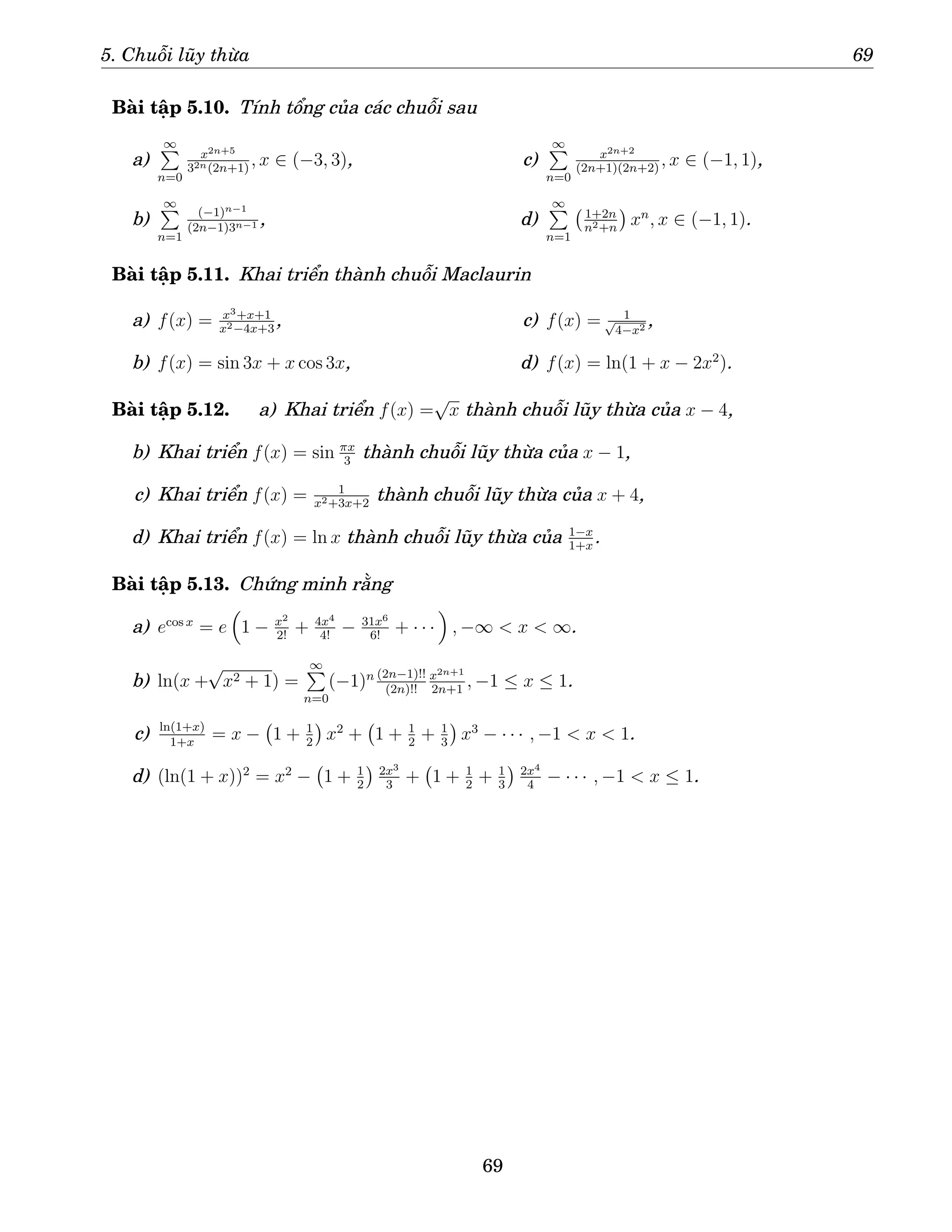5. Chuỗi lũy thừa 69
Bài tập 5.10. Tính tổng của các chuỗi sau
a)
∞
P
n=0
x2n+5
32n(2n+1)
, x ∈ (−3, 3),
b)
∞
P
n=1
(−1)n−1
(2n−1)3n−1 ,
c)
∞
P
n=0
x2n+2
(2n+1)(2n+2)
, x ∈ (−1, 1),
d)
∞
P
n=1
1+2n
n2+n

xn
, x ∈ (−1, 1).
Bài tập 5.11. Khai triển thành chuỗi Maclaurin
a) f(x) = x3+x+1
x2−4x+3
,
b) f(x) = sin 3x + x cos 3x,
c) f(x) = 1
√
4−x2 ,
d) f(x) = ln(1 + x − 2x2
).
Bài tập 5.12. a) Khai triển f(x) =
√
x thành chuỗi lũy thừa của x − 4,
b) Khai triển f(x) = sin πx
3
thành chuỗi lũy thừa của x − 1,
c) Khai triển f(x) = 1
x2+3x+2
thành chuỗi lũy thừa của x + 4,
d) Khai triển f(x) = ln x thành chuỗi lũy thừa của 1−x
1+x
.
Bài tập 5.13. Chứng minh rằng
a) ecos x
= e

1 − x2
2!
+ 4x4
4!
− 31x6
6!
+ · · ·

, −∞  x  ∞.
b) ln(x +
√
x2 + 1) =
∞
P
n=0
(−1)n (2n−1)!!
(2n)!!
x2n+1
2n+1
, −1 ≤ x ≤ 1.
c) ln(1+x)
1+x
= x − 1 + 1
2

x2
+ 1 + 1
2
+ 1
3

x3
− · · · , −1  x  1.
d) (ln(1 + x))2
= x2
− 1 + 1
2
 2x3
3
+ 1 + 1
2
+ 1
3
 2x4
4
− · · · , −1  x ≤ 1.
69
 