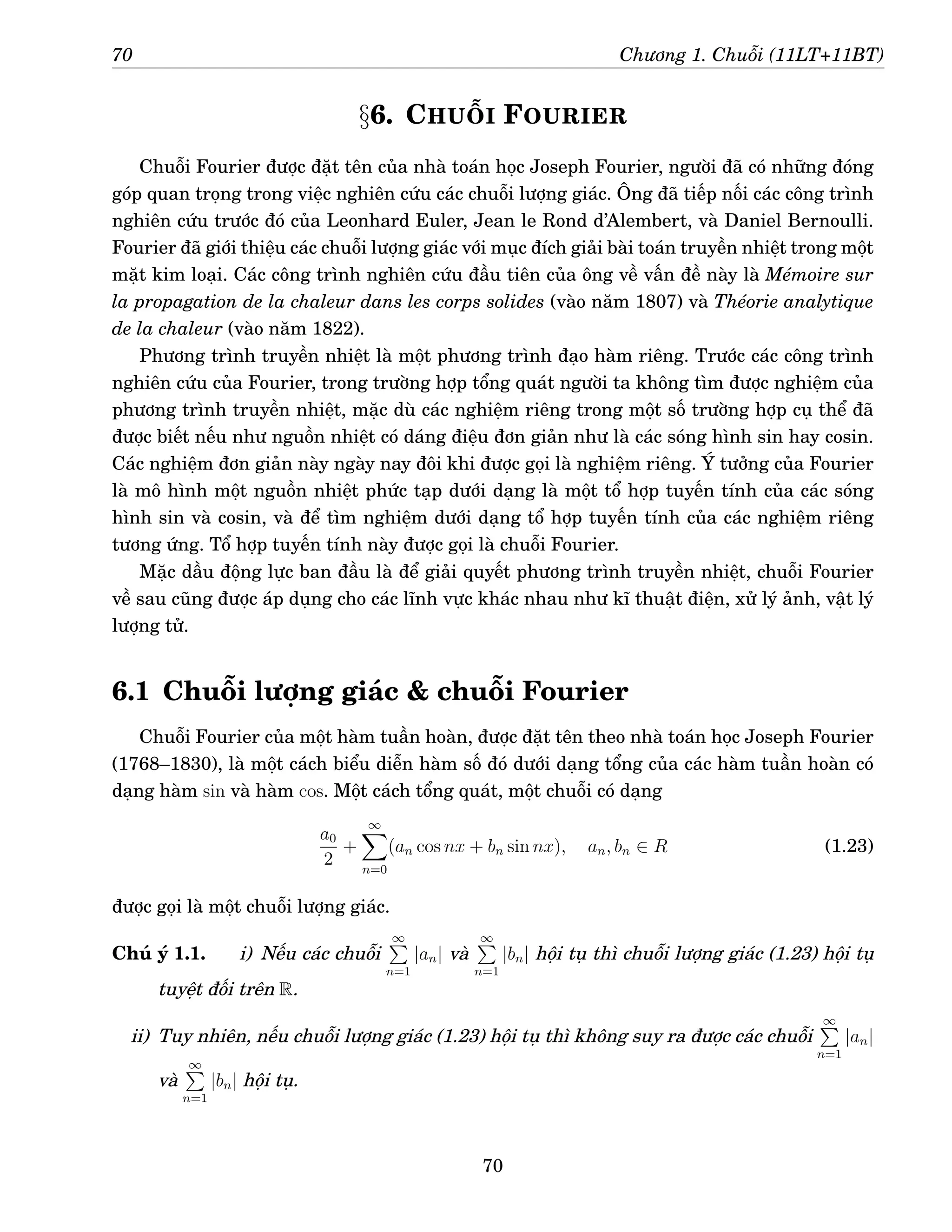 70 Chương 1. Chuỗi (11LT+11BT)
§6. CHUỖI FOURIER
Chuỗi Fourier được đặt tên của nhà toán học Joseph Fourier, người đã có những đóng
góp quan trọng trong việc nghiên cứu các chuỗi lượng giác. Ông đã tiếp nối các công trình
nghiên cứu trước đó của Leonhard Euler, Jean le Rond d’Alembert, và Daniel Bernoulli.
Fourier đã giới thiệu các chuỗi lượng giác với mục đích giải bài toán truyền nhiệt trong một
mặt kim loại. Các công trình nghiên cứu đầu tiên của ông về vấn đề này là Mémoire sur
la propagation de la chaleur dans les corps solides (vào năm 1807) và Théorie analytique
de la chaleur (vào năm 1822).
Phương trình truyền nhiệt là một phương trình đạo hàm riêng. Trước các công trình
nghiên cứu của Fourier, trong trường hợp tổng quát người ta không tìm được nghiệm của
phương trình truyền nhiệt, mặc dù các nghiệm riêng trong một số trường hợp cụ thể đã
được biết nếu như nguồn nhiệt có dáng điệu đơn giản như là các sóng hình sin hay cosin.
Các nghiệm đơn giản này ngày nay đôi khi được gọi là nghiệm riêng. Ý tưởng của Fourier
là mô hình một nguồn nhiệt phức tạp dưới dạng là một tổ hợp tuyến tính của các sóng
hình sin và cosin, và để tìm nghiệm dưới dạng tổ hợp tuyến tính của các nghiệm riêng
tương ứng. Tổ hợp tuyến tính này được gọi là chuỗi Fourier.
Mặc dầu động lực ban đầu là để giải quyết phương trình truyền nhiệt, chuỗi Fourier
về sau cũng được áp dụng cho các lĩnh vực khác nhau như kĩ thuật điện, xử lý ảnh, vật lý
lượng tử.
6.1 Chuỗi lượng giác  chuỗi Fourier
Chuỗi Fourier của một hàm tuần hoàn, được đặt tên theo nhà toán học Joseph Fourier
(1768–1830), là một cách biểu diễn hàm số đó dưới dạng tổng của các hàm tuần hoàn có
dạng hàm sin và hàm cos. Một cách tổng quát, một chuỗi có dạng
a0
2
+
∞
X
n=0
(an cos nx + bn sin nx), an, bn ∈ R (1.23)
được gọi là một chuỗi lượng giác.
Chú ý 1.1. i) Nếu các chuỗi
∞
P
n=1
|an| và
∞
P
n=1
|bn| hội tụ thì chuỗi lượng giác (1.23) hội tụ
tuyệt đối trên R.
ii) Tuy nhiên, nếu chuỗi lượng giác (1.23) hội tụ thì không suy ra được các chuỗi
∞
P
n=1
|an|
và
∞
P
n=1
|bn| hội tụ.
70
 