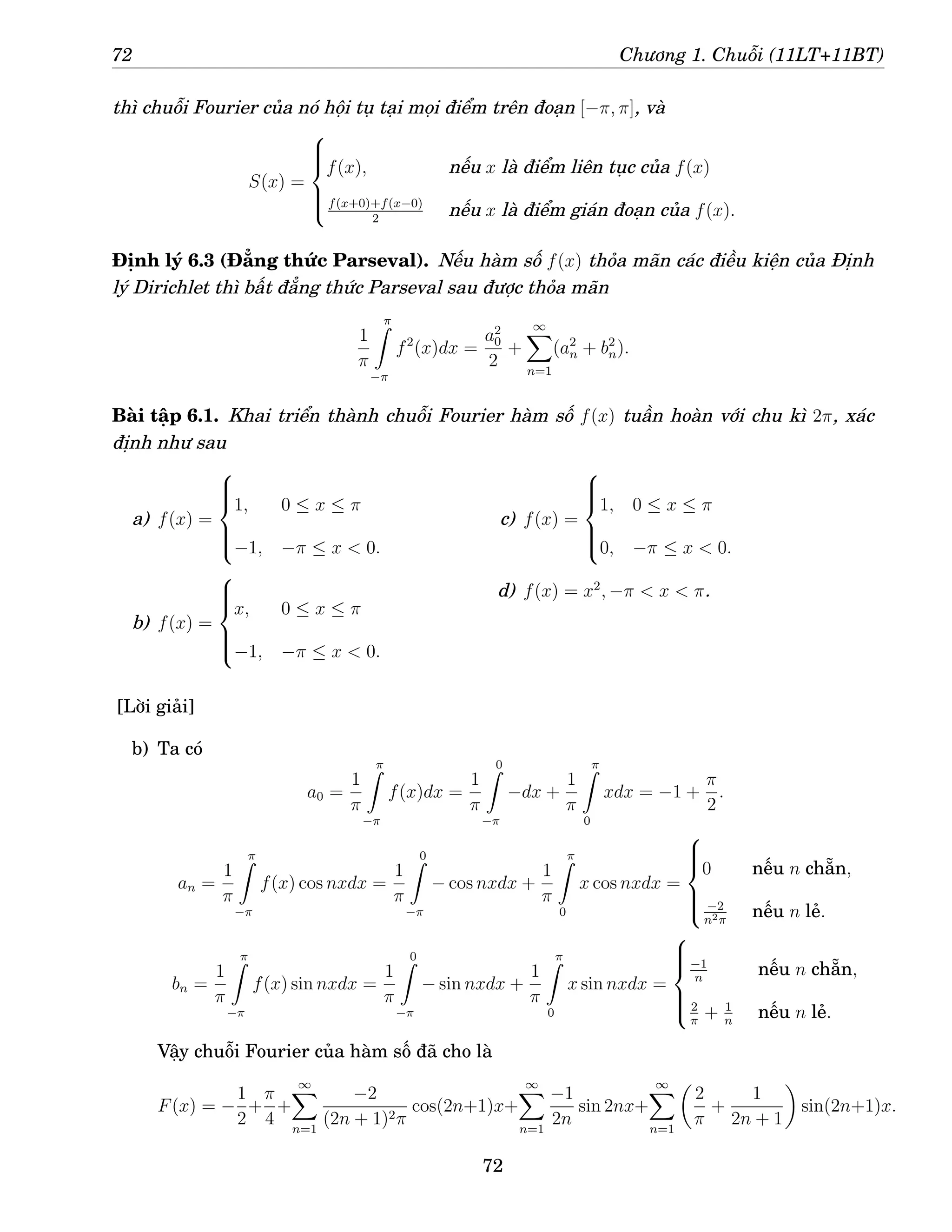 72 Chương 1. Chuỗi (11LT+11BT)
thì chuỗi Fourier của nó hội tụ tại mọi điểm trên đoạn [−π, π], và
S(x) =







f(x), nếu x là điểm liên tục của f(x)
f(x+0)+f(x−0)
2
nếu x là điểm gián đoạn của f(x).
Định lý 6.3 (Đẳng thức Parseval). Nếu hàm số f(x) thỏa mãn các điều kiện của Định
lý Dirichlet thì bất đẳng thức Parseval sau được thỏa mãn
1
π
π
Z
−π
f2
(x)dx =
a2
0
2
+
∞
X
n=1
(a2
n + b2
n).
Bài tập 6.1. Khai triển thành chuỗi Fourier hàm số f(x) tuần hoàn với chu kì 2π, xác
định như sau
a) f(x) =







1, 0 ≤ x ≤ π
−1, −π ≤ x  0.
b) f(x) =







x, 0 ≤ x ≤ π
−1, −π ≤ x  0.
c) f(x) =







1, 0 ≤ x ≤ π
0, −π ≤ x  0.
d) f(x) = x2
, −π  x  π.
[Lời giải]
b) Ta có
a0 =
1
π
π
Z
−π
f(x)dx =
1
π
0
Z
−π
−dx +
1
π
π
Z
0
xdx = −1 +
π
2
.
an =
1
π
π
Z
−π
f(x) cos nxdx =
1
π
0
Z
−π
− cos nxdx +
1
π
π
Z
0
x cos nxdx =







0 nếu n chẵn,
−2
n2π
nếu n lẻ.
bn =
1
π
π
Z
−π
f(x) sin nxdx =
1
π
0
Z
−π
− sin nxdx +
1
π
π
Z
0
x sin nxdx =







−1
n
nếu n chẵn,
2
π
+ 1
n
nếu n lẻ.
Vậy chuỗi Fourier của hàm số đã cho là
F(x) = −
1
2
+
π
4
+
∞
X
n=1
−2
(2n + 1)2π
cos(2n+1)x+
∞
X
n=1
−1
2n
sin 2nx+
∞
X
n=1

2
π
+
1
2n + 1

sin(2n+1)x.
72
 