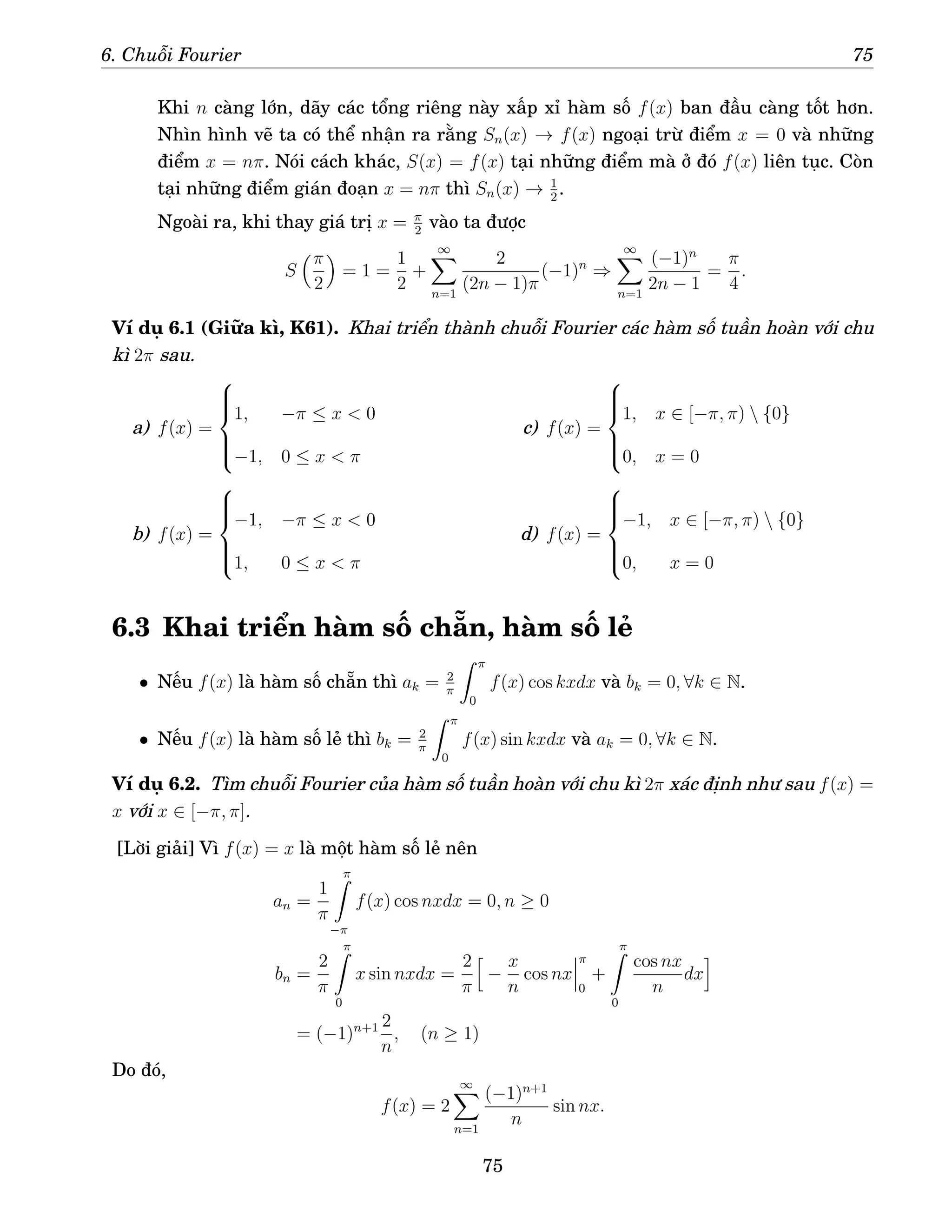 6. Chuỗi Fourier 75
Khi n càng lớn, dãy các tổng riêng này xấp xỉ hàm số f(x) ban đầu càng tốt hơn.
Nhìn hình vẽ ta có thể nhận ra rằng Sn(x) → f(x) ngoại trừ điểm x = 0 và những
điểm x = nπ. Nói cách khác, S(x) = f(x) tại những điểm mà ở đó f(x) liên tục. Còn
tại những điểm gián đoạn x = nπ thì Sn(x) → 1
2
.
Ngoài ra, khi thay giá trị x = π
2
vào ta được
S
π
2

= 1 =
1
2
+
∞
X
n=1
2
(2n − 1)π
(−1)n
⇒
∞
X
n=1
(−1)n
2n − 1
=
π
4
.
Ví dụ 6.1 (Giữa kì, K61). Khai triển thành chuỗi Fourier các hàm số tuần hoàn với chu
kì 2π sau.
a) f(x) =







1, −π ≤ x  0
−1, 0 ≤ x  π
b) f(x) =







−1, −π ≤ x  0
1, 0 ≤ x  π
c) f(x) =







1, x ∈ [−π, π)  {0}
0, x = 0
d) f(x) =







−1, x ∈ [−π, π)  {0}
0, x = 0
6.3 Khai triển hàm số chẵn, hàm số lẻ
• Nếu f(x) là hàm số chẵn thì ak = 2
π
Z π
0
f(x) cos kxdx và bk = 0, ∀k ∈ N.
• Nếu f(x) là hàm số lẻ thì bk = 2
π
Z π
0
f(x) sin kxdx và ak = 0, ∀k ∈ N.
Ví dụ 6.2. Tìm chuỗi Fourier của hàm số tuần hoàn với chu kì 2π xác định như sau f(x) =
x với x ∈ [−π, π].
[Lời giải] Vì f(x) = x là một hàm số lẻ nên
an =
1
π
π
Z
−π
f(x) cos nxdx = 0, n ≥ 0
bn =
2
π
π
Z
0
x sin nxdx =
2
π
h
−
x
n
cos nx
π
0
+
π
Z
0
cos nx
n
dx
i
= (−1)n+1 2
n
, (n ≥ 1)
Do đó,
f(x) = 2
∞
X
n=1
(−1)n+1
n
sin nx.
75
 