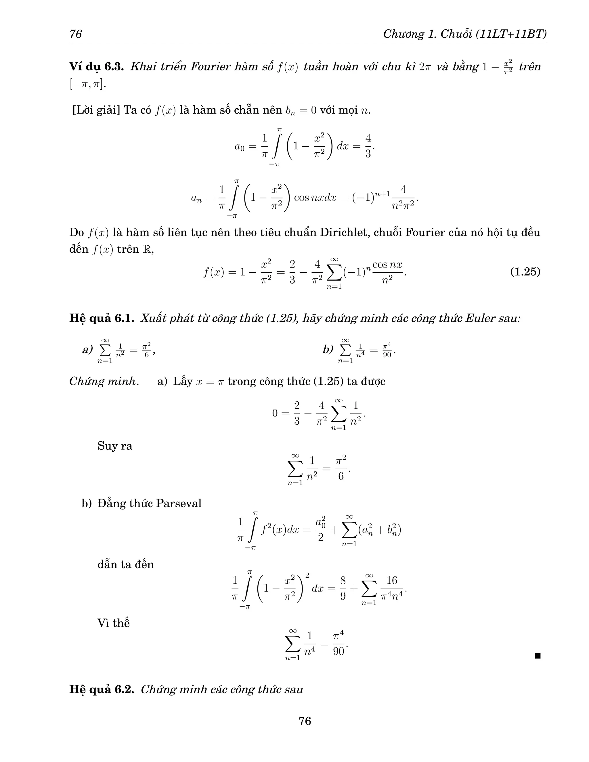 76 Chương 1. Chuỗi (11LT+11BT)
Ví dụ 6.3. Khai triển Fourier hàm số f(x) tuần hoàn với chu kì 2π và bằng 1 − x2
π2 trên
[−π, π].
[Lời giải] Ta có f(x) là hàm số chẵn nên bn = 0 với mọi n.
a0 =
1
π
π
Z
−π

1 −
x2
π2

dx =
4
3
.
an =
1
π
π
Z
−π

1 −
x2
π2

cos nxdx = (−1)n+1 4
n2π2
.
Do f(x) là hàm số liên tục nên theo tiêu chuẩn Dirichlet, chuỗi Fourier của nó hội tụ đều
đến f(x) trên R,
f(x) = 1 −
x2
π2
=
2
3
−
4
π2
∞
X
n=1
(−1)n cos nx
n2
. (1.25)
Hệ quả 6.1. Xuất phát từ công thức (1.25), hãy chứng minh các công thức Euler sau:
a)
∞
P
n=1
1
n2 = π2
6
, b)
∞
P
n=1
1
n4 = π4
90
.
Chứng minh. a) Lấy x = π trong công thức (1.25) ta được
0 =
2
3
−
4
π2
∞
X
n=1
1
n2
.
Suy ra
∞
X
n=1
1
n2
=
π2
6
.
b) Đẳng thức Parseval
1
π
π
Z
−π
f2
(x)dx =
a2
0
2
+
∞
X
n=1
(a2
n + b2
n)
dẫn ta đến
1
π
π
Z
−π

1 −
x2
π2
2
dx =
8
9
+
∞
X
n=1
16
π4n4
.
Vì thế ∞
X
n=1
1
n4
=
π4
90
.
Hệ quả 6.2. Chứng minh các công thức sau
76
 