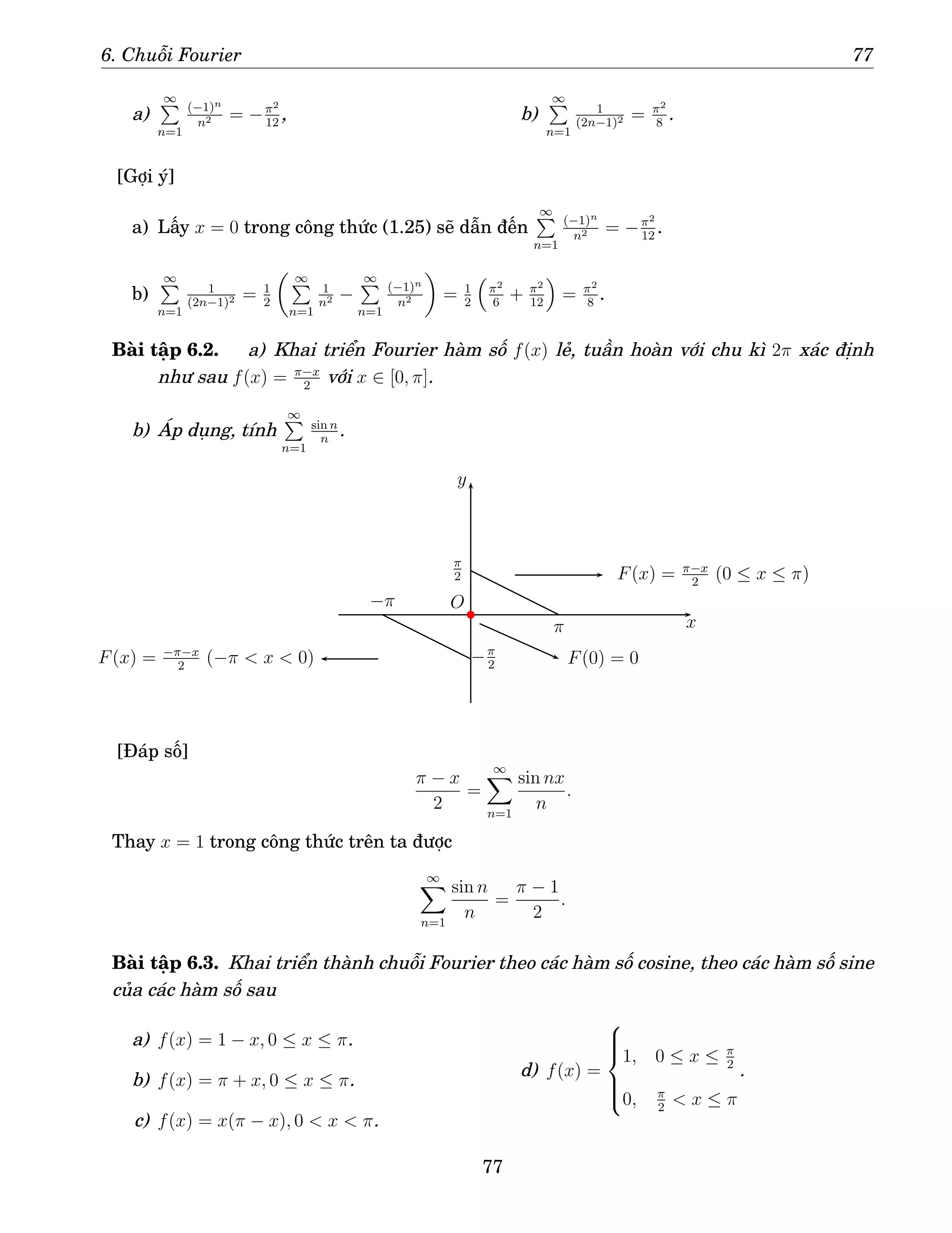 6. Chuỗi Fourier 77
a)
∞
P
n=1
(−1)n
n2 = −π2
12
, b)
∞
P
n=1
1
(2n−1)2 = π2
8
.
[Gợi ý]
a) Lấy x = 0 trong công thức (1.25) sẽ dẫn đến
∞
P
n=1
(−1)n
n2 = −π2
12
.
b)
∞
P
n=1
1
(2n−1)2 = 1
2
 ∞
P
n=1
1
n2 −
∞
P
n=1
(−1)n
n2

= 1
2

π2
6
+ π2
12

= π2
8
.
Bài tập 6.2. a) Khai triển Fourier hàm số f(x) lẻ, tuần hoàn với chu kì 2π xác định
như sau f(x) = π−x
2
với x ∈ [0, π].
b) Áp dụng, tính
∞
P
n=1
sin n
n
.
x
y
−π
−π
2
π
π
2
O
F(x) = π−x
2
(0 ≤ x ≤ π)
F(x) = −π−x
2
(−π  x  0) F(0) = 0
b
[Đáp số]
π − x
2
=
∞
X
n=1
sin nx
n
.
Thay x = 1 trong công thức trên ta được
∞
X
n=1
sin n
n
=
π − 1
2
.
Bài tập 6.3. Khai triển thành chuỗi Fourier theo các hàm số cosine, theo các hàm số sine
của các hàm số sau
a) f(x) = 1 − x, 0 ≤ x ≤ π.
b) f(x) = π + x, 0 ≤ x ≤ π.
c) f(x) = x(π − x), 0  x  π.
d) f(x) =







1, 0 ≤ x ≤ π
2
0, π
2
 x ≤ π
.
77
 